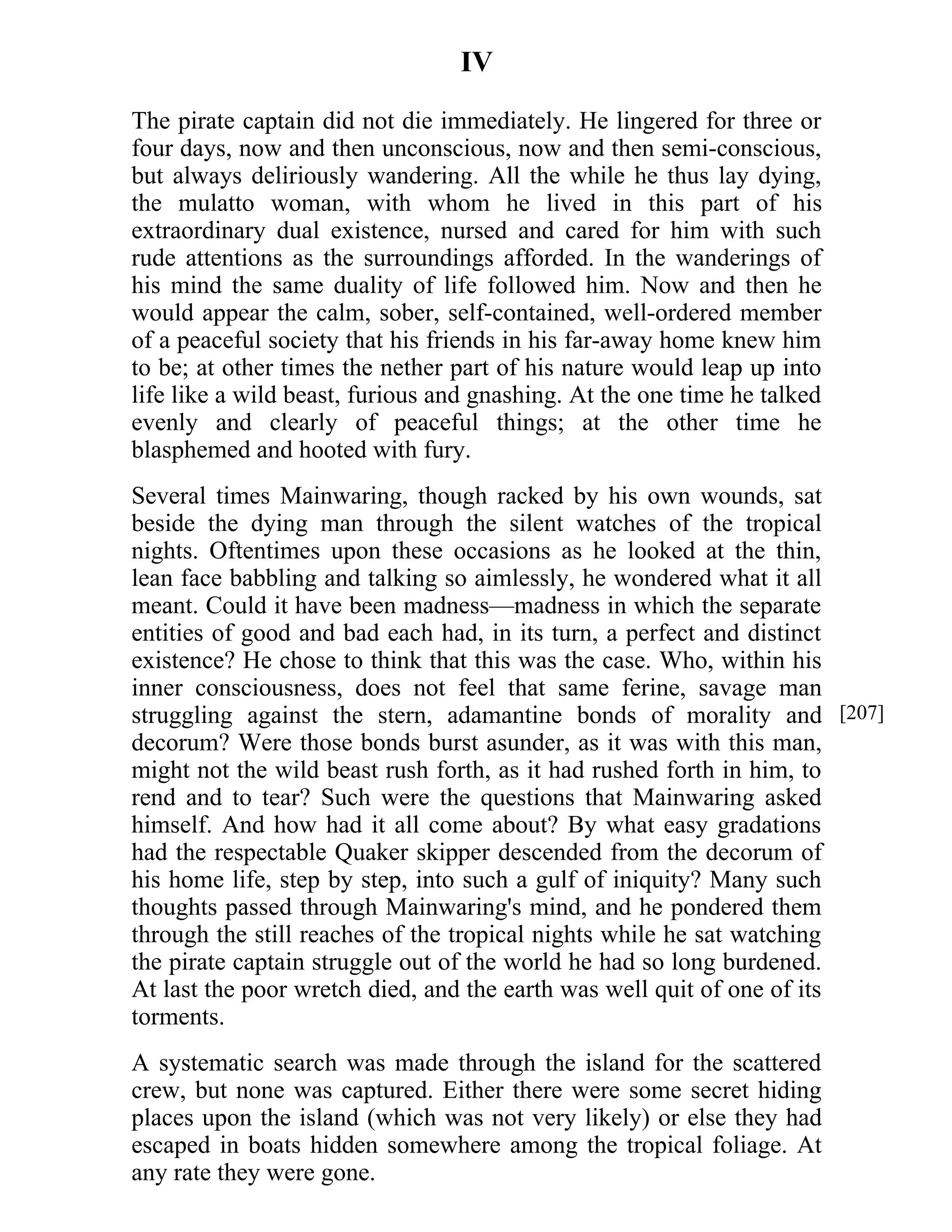 IV 
The pirate captain did not die immediately. He lingered for three or 
four days, now and then unconscious, now and then semi-conscious, 
but always deliriously wandering. All the while he thus lay dying, 
the mulatto woman, with whom he lived in this part of his 
extraordinary dual existence, nursed and cared for him with such 
rude attentions as the surroundings afforded. In the wanderings of 
his mind the same duality of life followed him. Now and then he 
would appear the calm, sober, self-contained, well-ordered member 
of a peaceful society that his friends in his far-away home knew him 
to be; at other times the nether part of his nature would leap up into 
life like a wild beast, furious and gnashing. At the one time he talked 
evenly and clearly of peaceful things; at the other time he 
blasphemed and hooted with fury. 
Several times Mainwaring, though racked by his own wounds, sat 
beside the dying man through the silent watches of the tropical 
nights. Oftentimes upon these occasions as he looked at the thin, 
lean face babbling and talking so aimlessly, he wondered what it all 
meant. Could it have been madness—madness in which the separate 
entities of good and bad each had, in its turn, a perfect and distinct 
existence? He chose to think that this was the case. Who, within his 
inner consciousness, does not feel that same ferine, savage man 
struggling against the stern, adamantine bonds of morality and 
decorum? Were those bonds burst asunder, as it was with this man, 
might not the wild beast rush forth, as it had rushed forth in him, to 
rend and to tear? Such were the questions that Mainwaring asked 
himself. And how had it all come about? By what easy gradations 
had the respectable Quaker skipper descended from the decorum of 
his home life, step by step, into such a gulf of iniquity? Many such 
thoughts passed through Mainwaring's mind, and he pondered them 
through the still reaches of the tropical nights while he sat watching 
the pirate captain struggle out of the world he had so long burdened. 
At last the poor wretch died, and the earth was well quit of one of its 
torments. 
A systematic search was made through the island for the scattered 
crew, but none was captured. Either there were some secret hiding 
places upon the island (which was not very likely) or else they had 
escaped in boats hidden somewhere among the tropical foliage. At 
any rate they were gone. 
[207] 
 