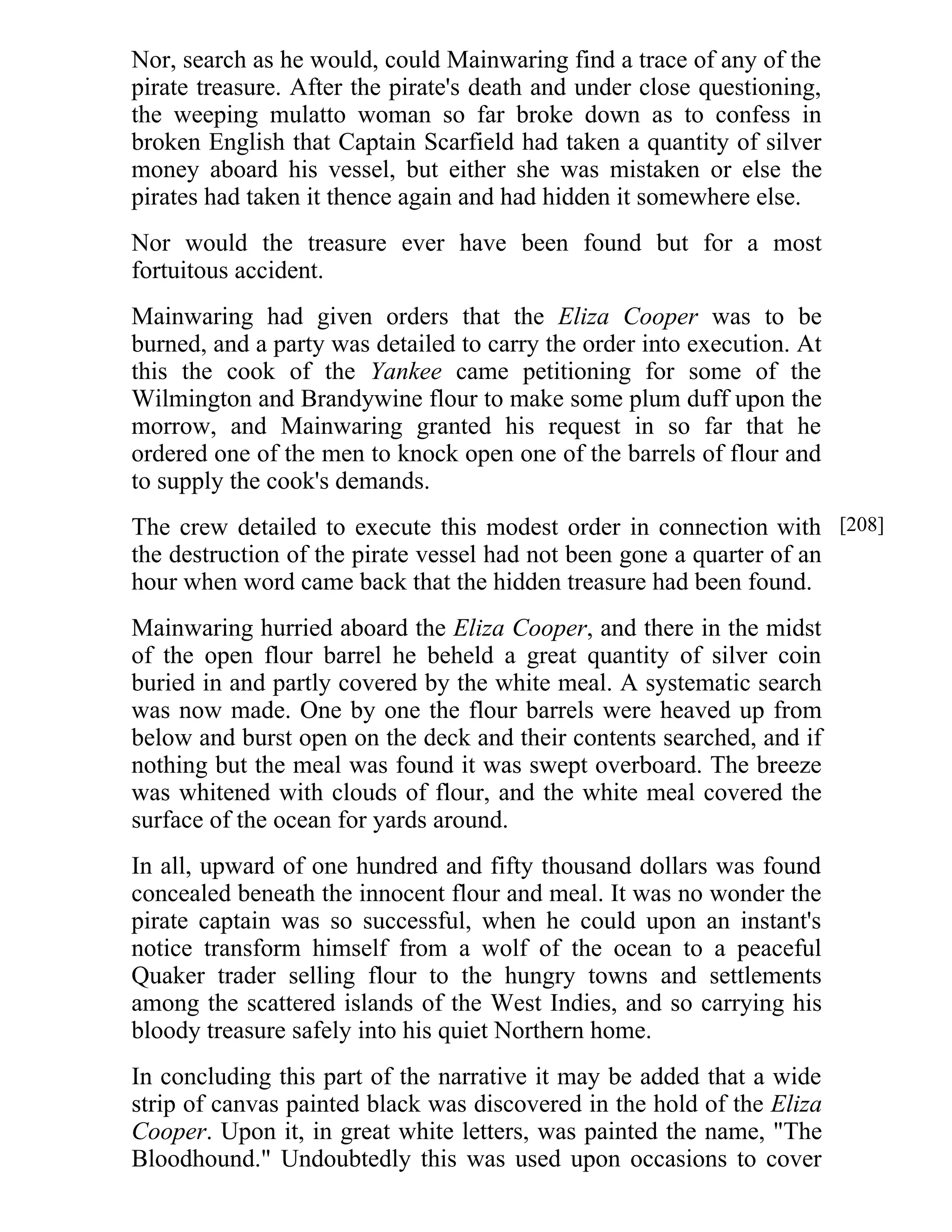 Nor, search as he would, could Mainwaring find a trace of any of the 
pirate treasure. After the pirate's death and under close questioning, 
the weeping mulatto woman so far broke down as to confess in 
broken English that Captain Scarfield had taken a quantity of silver 
money aboard his vessel, but either she was mistaken or else the 
pirates had taken it thence again and had hidden it somewhere else. 
Nor would the treasure ever have been found but for a most 
fortuitous accident. 
Mainwaring had given orders that the Eliza Cooper was to be 
burned, and a party was detailed to carry the order into execution. At 
this the cook of the Yankee came petitioning for some of the 
Wilmington and Brandywine flour to make some plum duff upon the 
morrow, and Mainwaring granted his request in so far that he 
ordered one of the men to knock open one of the barrels of flour and 
to supply the cook's demands. 
The crew detailed to execute this modest order in connection with 
the destruction of the pirate vessel had not been gone a quarter of an 
hour when word came back that the hidden treasure had been found. 
Mainwaring hurried aboard the Eliza Cooper, and there in the midst 
of the open flour barrel he beheld a great quantity of silver coin 
buried in and partly covered by the white meal. A systematic search 
was now made. One by one the flour barrels were heaved up from 
below and burst open on the deck and their contents searched, and if 
nothing but the meal was found it was swept overboard. The breeze 
was whitened with clouds of flour, and the white meal covered the 
surface of the ocean for yards around. 
In all, upward of one hundred and fifty thousand dollars was found 
concealed beneath the innocent flour and meal. It was no wonder the 
pirate captain was so successful, when he could upon an instant's 
notice transform himself from a wolf of the ocean to a peaceful 
Quaker trader selling flour to the hungry towns and settlements 
among the scattered islands of the West Indies, and so carrying his 
bloody treasure safely into his quiet Northern home. 
In concluding this part of the narrative it may be added that a wide 
strip of canvas painted black was discovered in the hold of the Eliza 
Cooper. Upon it, in great white letters, was painted the name, "The 
Bloodhound." Undoubtedly this was used upon occasions to cover 
[208] 
 