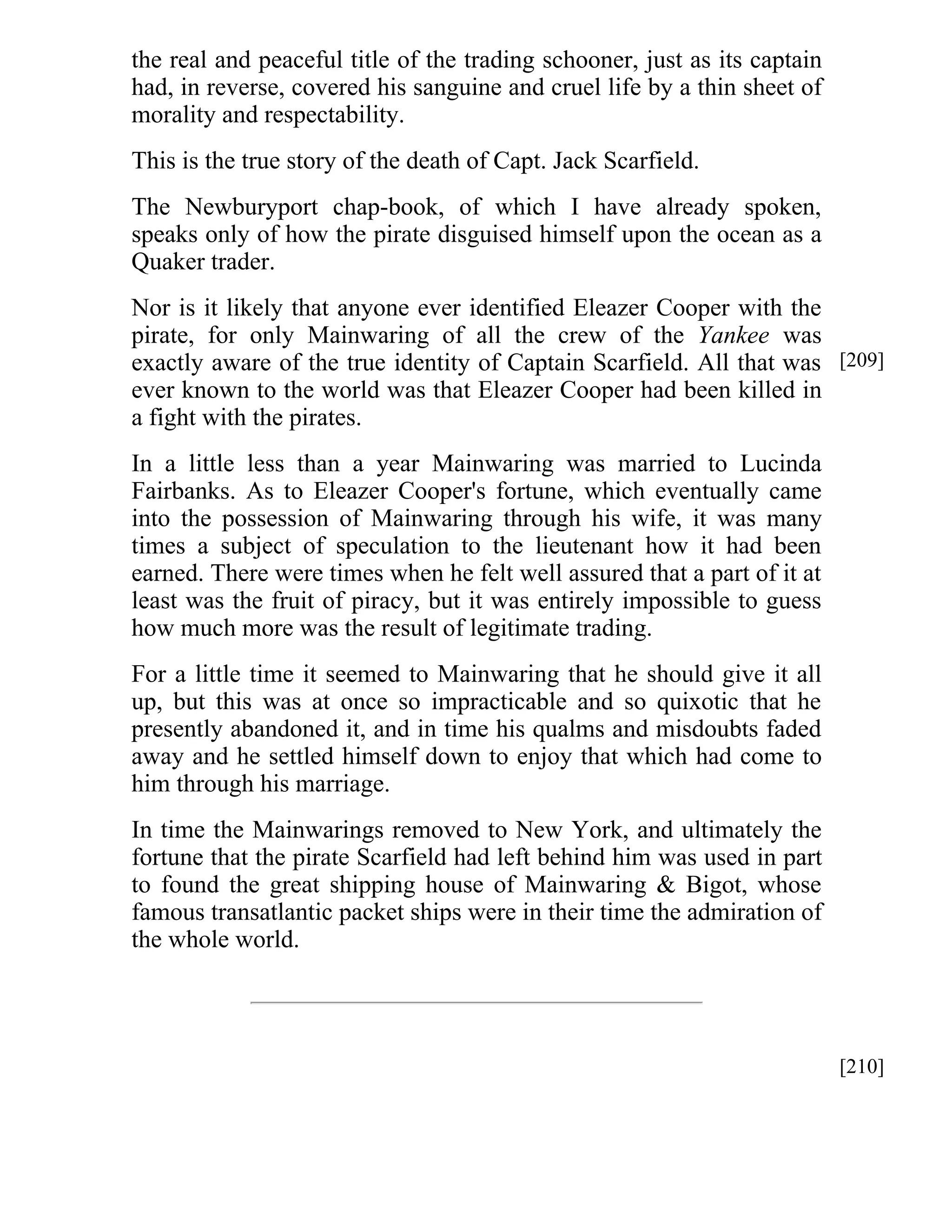 the real and peaceful title of the trading schooner, just as its captain 
had, in reverse, covered his sanguine and cruel life by a thin sheet of 
morality and respectability. 
This is the true story of the death of Capt. Jack Scarfield. 
The Newburyport chap-book, of which I have already spoken, 
speaks only of how the pirate disguised himself upon the ocean as a 
Quaker trader. 
Nor is it likely that anyone ever identified Eleazer Cooper with the 
pirate, for only Mainwaring of all the crew of the Yankee was 
exactly aware of the true identity of Captain Scarfield. All that was 
ever known to the world was that Eleazer Cooper had been killed in 
a fight with the pirates. 
In a little less than a year Mainwaring was married to Lucinda 
Fairbanks. As to Eleazer Cooper's fortune, which eventually came 
into the possession of Mainwaring through his wife, it was many 
times a subject of speculation to the lieutenant how it had been 
earned. There were times when he felt well assured that a part of it at 
least was the fruit of piracy, but it was entirely impossible to guess 
how much more was the result of legitimate trading. 
For a little time it seemed to Mainwaring that he should give it all 
up, but this was at once so impracticable and so quixotic that he 
presently abandoned it, and in time his qualms and misdoubts faded 
away and he settled himself down to enjoy that which had come to 
him through his marriage. 
In time the Mainwarings removed to New York, and ultimately the 
fortune that the pirate Scarfield had left behind him was used in part 
to found the great shipping house of Mainwaring & Bigot, whose 
famous transatlantic packet ships were in their time the admiration of 
the whole world. 
[209] 
[210] 
 