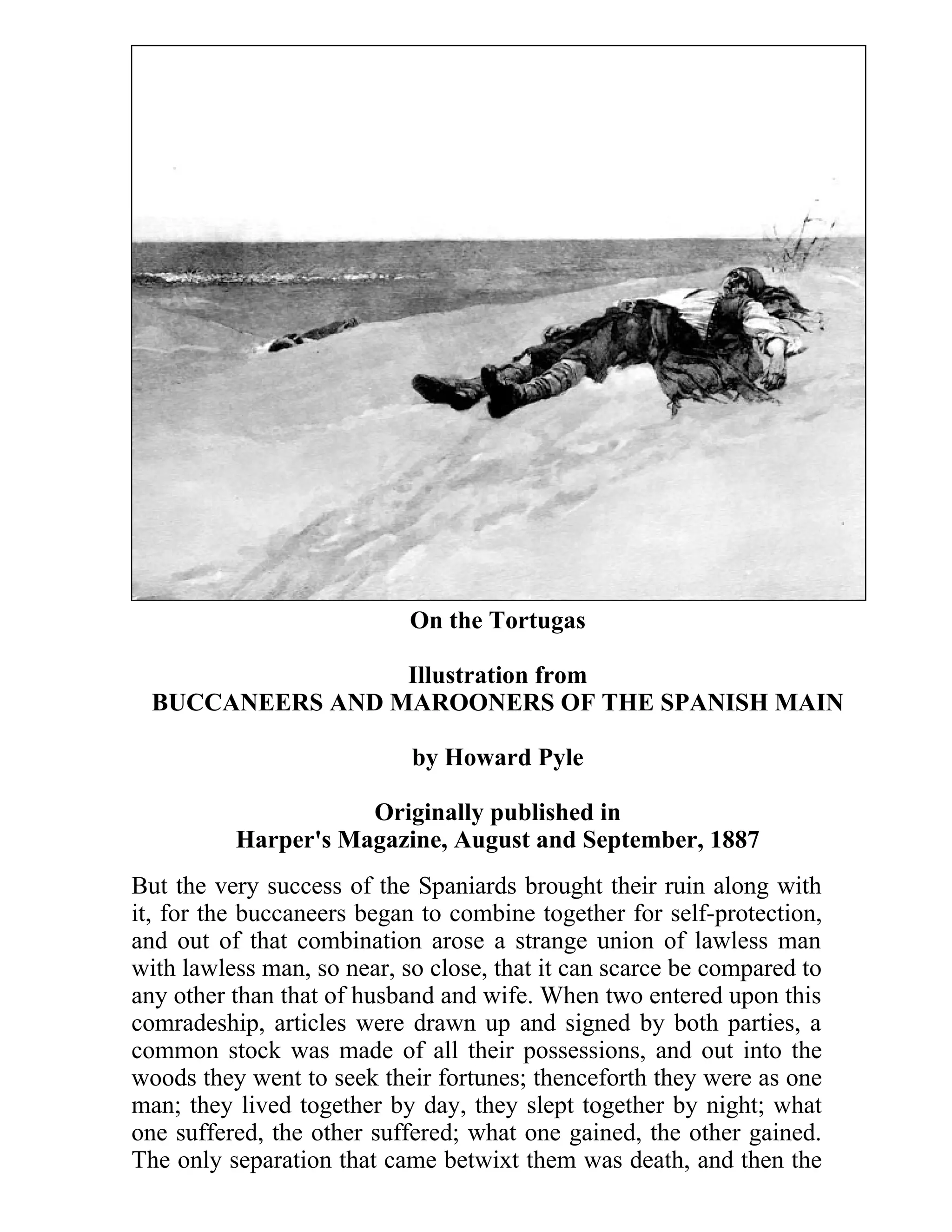 On the Tortugas 
Illustration from 
BUCCANEERS AND MAROONERS OF THE SPANISH MAIN 
by Howard Pyle 
Originally published in 
Harper's Magazine, August and September, 1887 
But the very success of the Spaniards brought their ruin along with 
it, for the buccaneers began to combine together for self-protection, 
and out of that combination arose a strange union of lawless man 
with lawless man, so near, so close, that it can scarce be compared to 
any other than that of husband and wife. When two entered upon this 
comradeship, articles were drawn up and signed by both parties, a 
common stock was made of all their possessions, and out into the 
woods they went to seek their fortunes; thenceforth they were as one 
man; they lived together by day, they slept together by night; what 
one suffered, the other suffered; what one gained, the other gained. 
The only separation that came betwixt them was death, and then the 
 