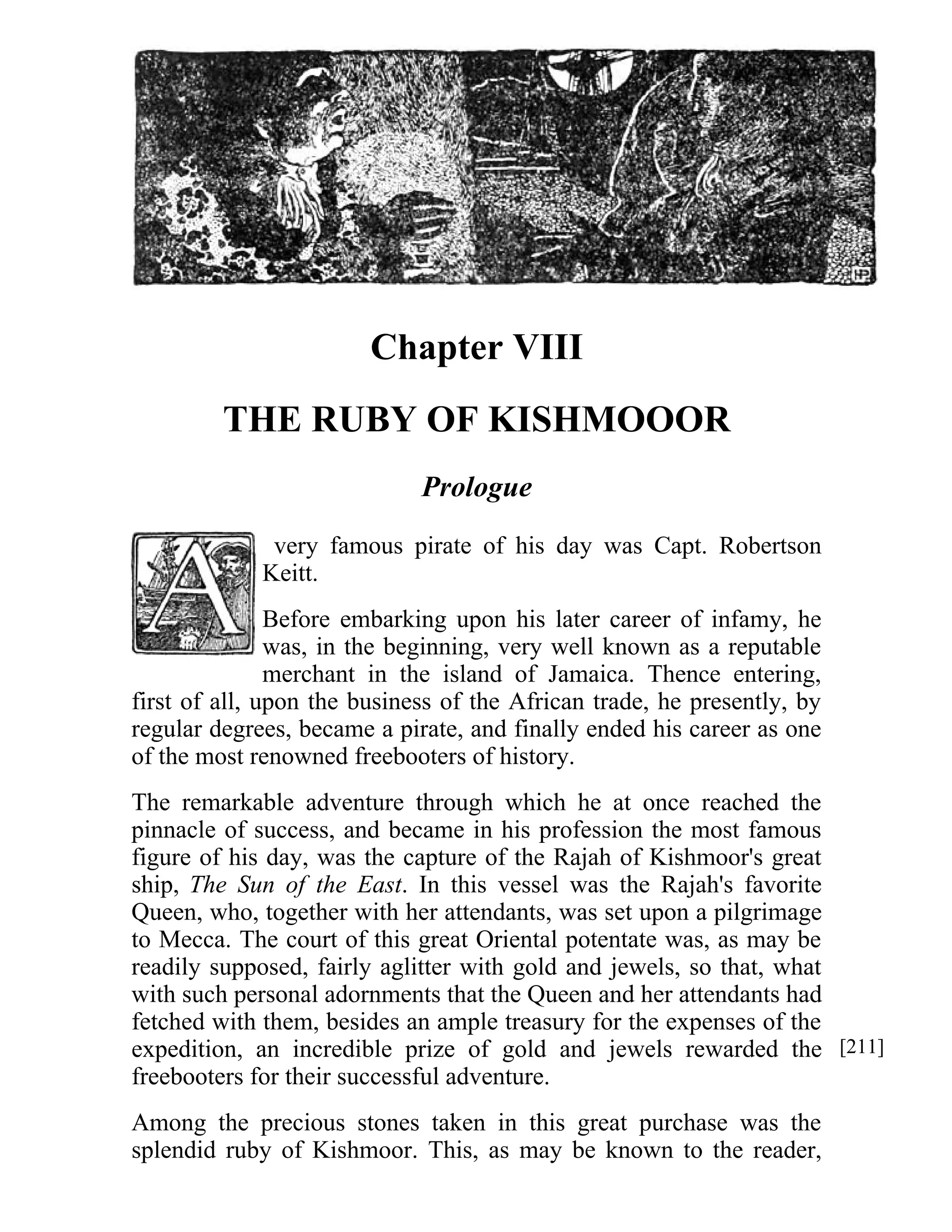 Chapter VIII 
THE RUBY OF KISHMOOOR 
Prologue 
very famous pirate of his day was Capt. Robertson 
Keitt. 
Before embarking upon his later career of infamy, he 
was, in the beginning, very well known as a reputable 
merchant in the island of Jamaica. Thence entering, 
first of all, upon the business of the African trade, he presently, by 
regular degrees, became a pirate, and finally ended his career as one 
of the most renowned freebooters of history. 
The remarkable adventure through which he at once reached the 
pinnacle of success, and became in his profession the most famous 
figure of his day, was the capture of the Rajah of Kishmoor's great 
ship, The Sun of the East. In this vessel was the Rajah's favorite 
Queen, who, together with her attendants, was set upon a pilgrimage 
to Mecca. The court of this great Oriental potentate was, as may be 
readily supposed, fairly aglitter with gold and jewels, so that, what 
with such personal adornments that the Queen and her attendants had 
fetched with them, besides an ample treasury for the expenses of the 
expedition, an incredible prize of gold and jewels rewarded the 
freebooters for their successful adventure. 
Among the precious stones taken in this great purchase was the 
splendid ruby of Kishmoor. This, as may be known to the reader, 
[211] 
 