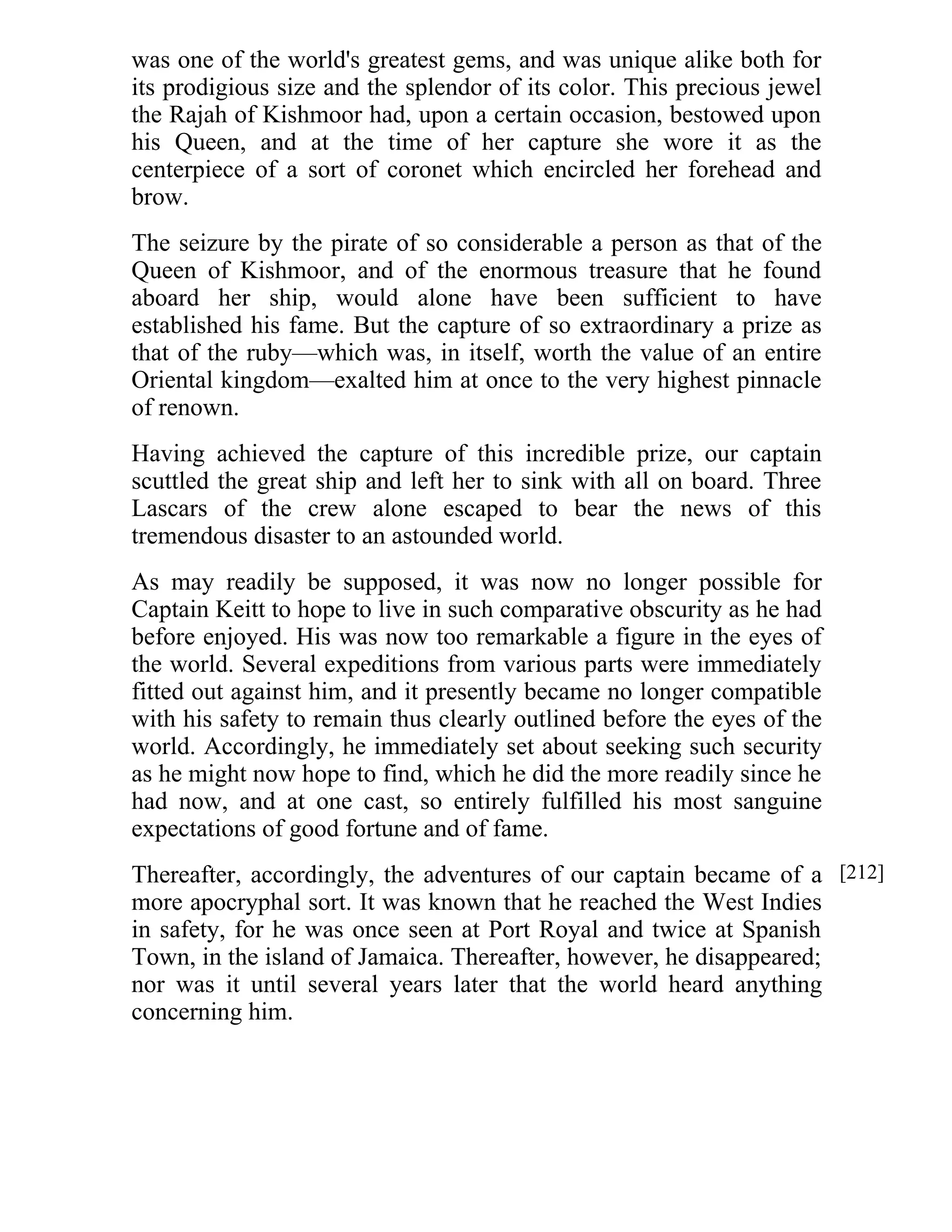 was one of the world's greatest gems, and was unique alike both for 
its prodigious size and the splendor of its color. This precious jewel 
the Rajah of Kishmoor had, upon a certain occasion, bestowed upon 
his Queen, and at the time of her capture she wore it as the 
centerpiece of a sort of coronet which encircled her forehead and 
brow. 
The seizure by the pirate of so considerable a person as that of the 
Queen of Kishmoor, and of the enormous treasure that he found 
aboard her ship, would alone have been sufficient to have 
established his fame. But the capture of so extraordinary a prize as 
that of the ruby—which was, in itself, worth the value of an entire 
Oriental kingdom—exalted him at once to the very highest pinnacle 
of renown. 
Having achieved the capture of this incredible prize, our captain 
scuttled the great ship and left her to sink with all on board. Three 
Lascars of the crew alone escaped to bear the news of this 
tremendous disaster to an astounded world. 
As may readily be supposed, it was now no longer possible for 
Captain Keitt to hope to live in such comparative obscurity as he had 
before enjoyed. His was now too remarkable a figure in the eyes of 
the world. Several expeditions from various parts were immediately 
fitted out against him, and it presently became no longer compatible 
with his safety to remain thus clearly outlined before the eyes of the 
world. Accordingly, he immediately set about seeking such security 
as he might now hope to find, which he did the more readily since he 
had now, and at one cast, so entirely fulfilled his most sanguine 
expectations of good fortune and of fame. 
Thereafter, accordingly, the adventures of our captain became of a 
more apocryphal sort. It was known that he reached the West Indies 
in safety, for he was once seen at Port Royal and twice at Spanish 
Town, in the island of Jamaica. Thereafter, however, he disappeared; 
nor was it until several years later that the world heard anything 
concerning him. 
[212] 
 