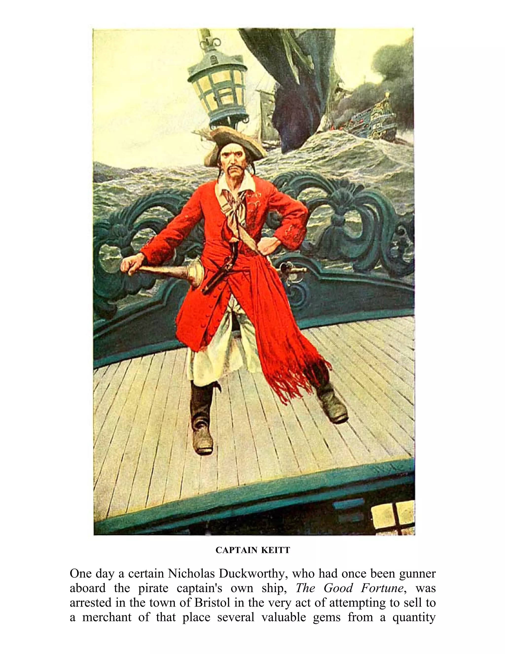 CAPTAIN KEITT 
One day a certain Nicholas Duckworthy, who had once been gunner 
aboard the pirate captain's own ship, The Good Fortune, was 
arrested in the town of Bristol in the very act of attempting to sell to 
a merchant of that place several valuable gems from a quantity 
 