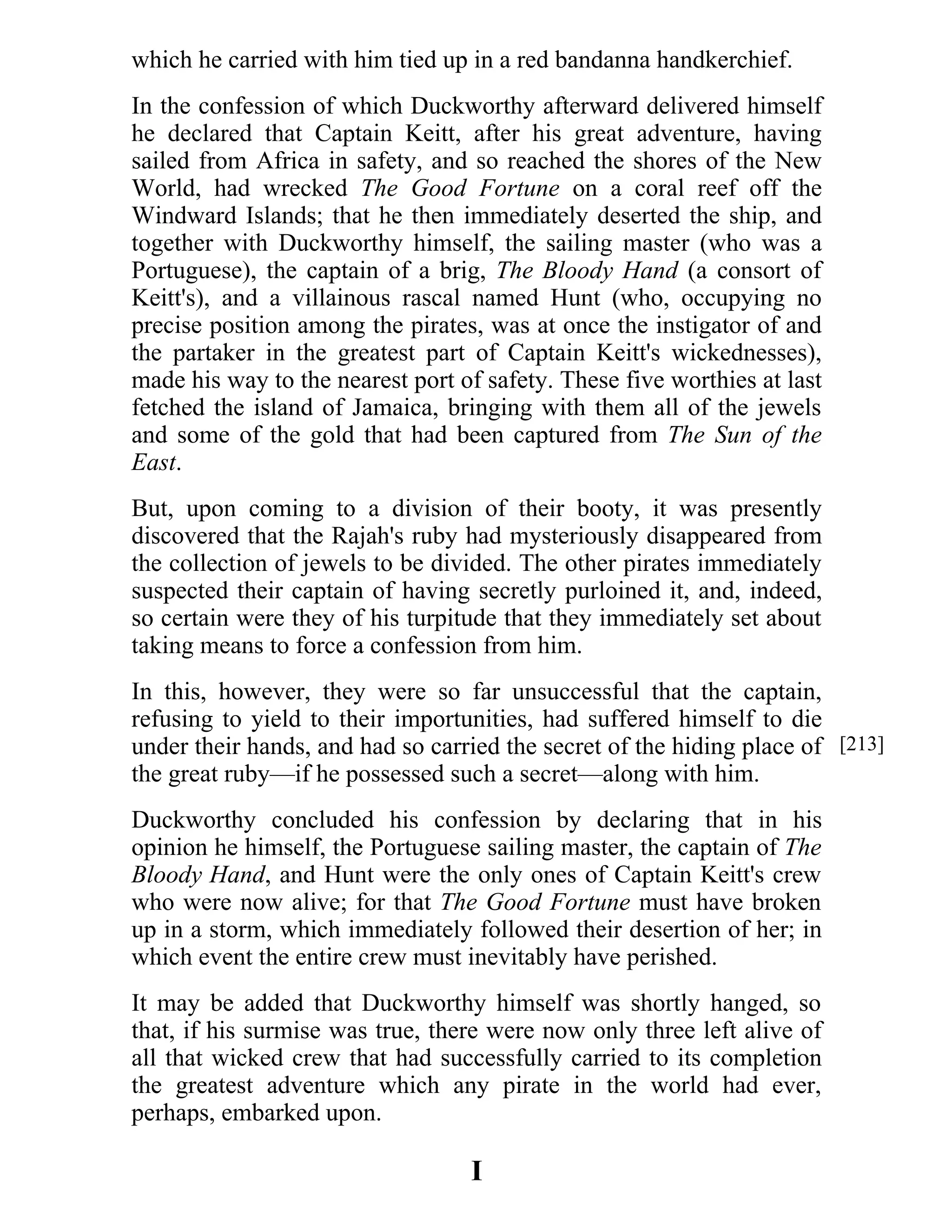 which he carried with him tied up in a red bandanna handkerchief. 
In the confession of which Duckworthy afterward delivered himself 
he declared that Captain Keitt, after his great adventure, having 
sailed from Africa in safety, and so reached the shores of the New 
World, had wrecked The Good Fortune on a coral reef off the 
Windward Islands; that he then immediately deserted the ship, and 
together with Duckworthy himself, the sailing master (who was a 
Portuguese), the captain of a brig, The Bloody Hand (a consort of 
Keitt's), and a villainous rascal named Hunt (who, occupying no 
precise position among the pirates, was at once the instigator of and 
the partaker in the greatest part of Captain Keitt's wickednesses), 
made his way to the nearest port of safety. These five worthies at last 
fetched the island of Jamaica, bringing with them all of the jewels 
and some of the gold that had been captured from The Sun of the 
East. 
But, upon coming to a division of their booty, it was presently 
discovered that the Rajah's ruby had mysteriously disappeared from 
the collection of jewels to be divided. The other pirates immediately 
suspected their captain of having secretly purloined it, and, indeed, 
so certain were they of his turpitude that they immediately set about 
taking means to force a confession from him. 
In this, however, they were so far unsuccessful that the captain, 
refusing to yield to their importunities, had suffered himself to die 
under their hands, and had so carried the secret of the hiding place of 
the great ruby—if he possessed such a secret—along with him. 
Duckworthy concluded his confession by declaring that in his 
opinion he himself, the Portuguese sailing master, the captain of The 
Bloody Hand, and Hunt were the only ones of Captain Keitt's crew 
who were now alive; for that The Good Fortune must have broken 
up in a storm, which immediately followed their desertion of her; in 
which event the entire crew must inevitably have perished. 
It may be added that Duckworthy himself was shortly hanged, so 
that, if his surmise was true, there were now only three left alive of 
all that wicked crew that had successfully carried to its completion 
the greatest adventure which any pirate in the world had ever, 
perhaps, embarked upon. 
I 
[213] 
 