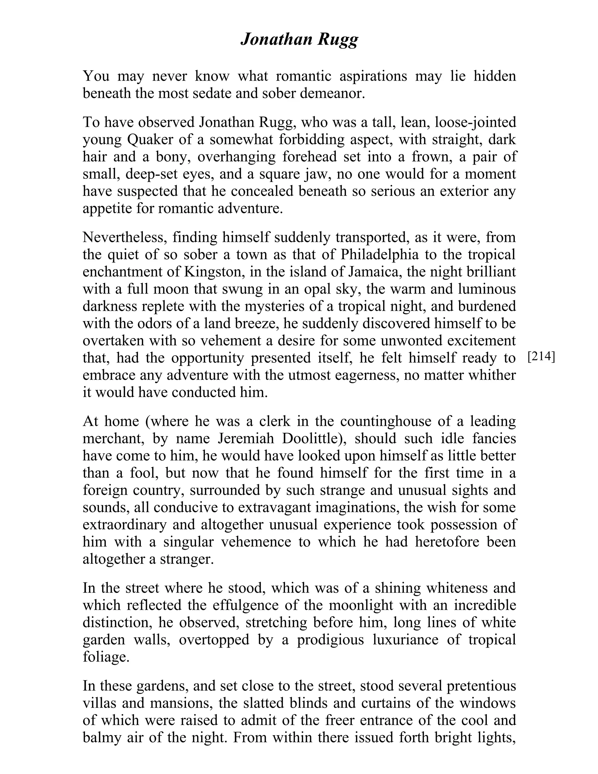 Jonathan Rugg 
You may never know what romantic aspirations may lie hidden 
beneath the most sedate and sober demeanor. 
To have observed Jonathan Rugg, who was a tall, lean, loose-jointed 
young Quaker of a somewhat forbidding aspect, with straight, dark 
hair and a bony, overhanging forehead set into a frown, a pair of 
small, deep-set eyes, and a square jaw, no one would for a moment 
have suspected that he concealed beneath so serious an exterior any 
appetite for romantic adventure. 
Nevertheless, finding himself suddenly transported, as it were, from 
the quiet of so sober a town as that of Philadelphia to the tropical 
enchantment of Kingston, in the island of Jamaica, the night brilliant 
with a full moon that swung in an opal sky, the warm and luminous 
darkness replete with the mysteries of a tropical night, and burdened 
with the odors of a land breeze, he suddenly discovered himself to be 
overtaken with so vehement a desire for some unwonted excitement 
that, had the opportunity presented itself, he felt himself ready to 
embrace any adventure with the utmost eagerness, no matter whither 
it would have conducted him. 
At home (where he was a clerk in the countinghouse of a leading 
merchant, by name Jeremiah Doolittle), should such idle fancies 
have come to him, he would have looked upon himself as little better 
than a fool, but now that he found himself for the first time in a 
foreign country, surrounded by such strange and unusual sights and 
sounds, all conducive to extravagant imaginations, the wish for some 
extraordinary and altogether unusual experience took possession of 
him with a singular vehemence to which he had heretofore been 
altogether a stranger. 
In the street where he stood, which was of a shining whiteness and 
which reflected the effulgence of the moonlight with an incredible 
distinction, he observed, stretching before him, long lines of white 
garden walls, overtopped by a prodigious luxuriance of tropical 
foliage. 
In these gardens, and set close to the street, stood several pretentious 
villas and mansions, the slatted blinds and curtains of the windows 
of which were raised to admit of the freer entrance of the cool and 
balmy air of the night. From within there issued forth bright lights, 
[214] 
 