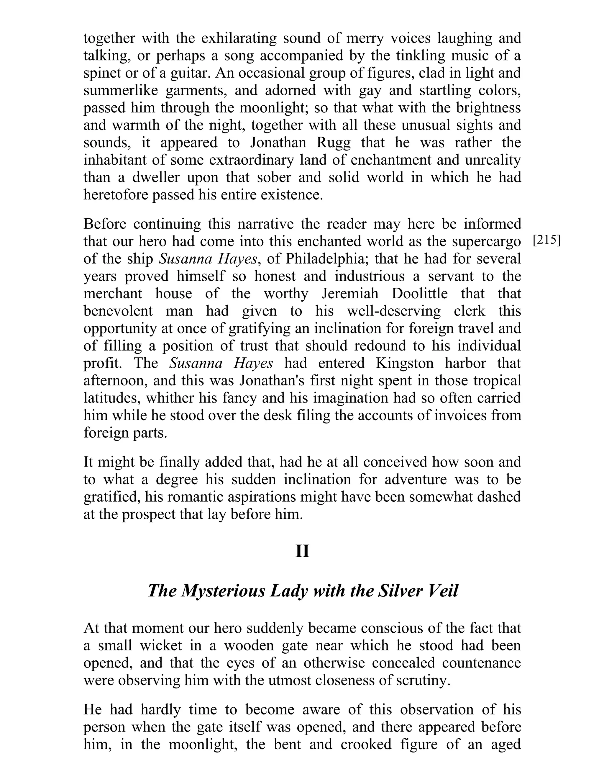 together with the exhilarating sound of merry voices laughing and 
talking, or perhaps a song accompanied by the tinkling music of a 
spinet or of a guitar. An occasional group of figures, clad in light and 
summerlike garments, and adorned with gay and startling colors, 
passed him through the moonlight; so that what with the brightness 
and warmth of the night, together with all these unusual sights and 
sounds, it appeared to Jonathan Rugg that he was rather the 
inhabitant of some extraordinary land of enchantment and unreality 
than a dweller upon that sober and solid world in which he had 
heretofore passed his entire existence. 
Before continuing this narrative the reader may here be informed 
that our hero had come into this enchanted world as the supercargo 
of the ship Susanna Hayes, of Philadelphia; that he had for several 
years proved himself so honest and industrious a servant to the 
merchant house of the worthy Jeremiah Doolittle that that 
benevolent man had given to his well-deserving clerk this 
opportunity at once of gratifying an inclination for foreign travel and 
of filling a position of trust that should redound to his individual 
profit. The Susanna Hayes had entered Kingston harbor that 
afternoon, and this was Jonathan's first night spent in those tropical 
latitudes, whither his fancy and his imagination had so often carried 
him while he stood over the desk filing the accounts of invoices from 
foreign parts. 
It might be finally added that, had he at all conceived how soon and 
to what a degree his sudden inclination for adventure was to be 
gratified, his romantic aspirations might have been somewhat dashed 
at the prospect that lay before him. 
II 
The Mysterious Lady with the Silver Veil 
At that moment our hero suddenly became conscious of the fact that 
a small wicket in a wooden gate near which he stood had been 
opened, and that the eyes of an otherwise concealed countenance 
were observing him with the utmost closeness of scrutiny. 
He had hardly time to become aware of this observation of his 
person when the gate itself was opened, and there appeared before 
him, in the moonlight, the bent and crooked figure of an aged 
[215] 
 