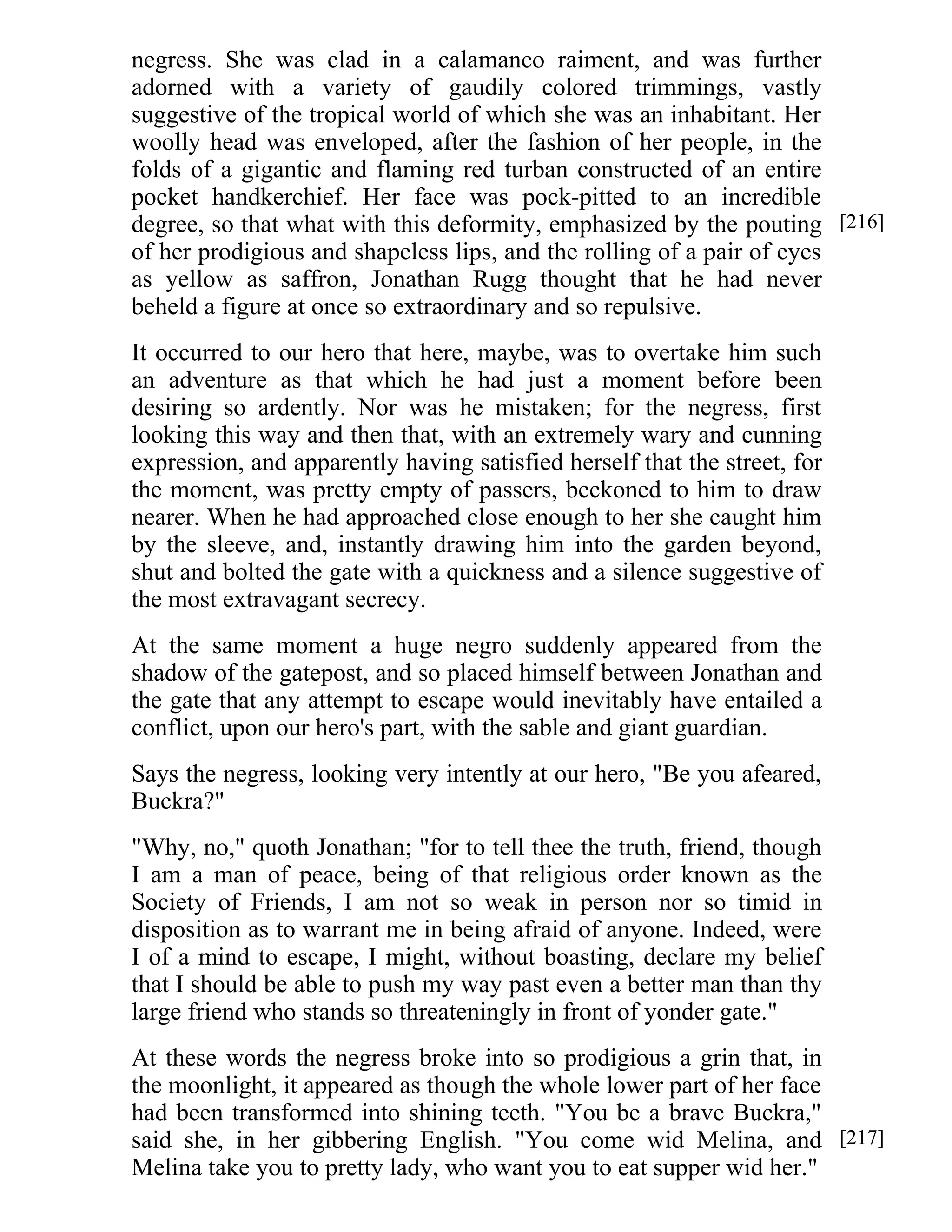 negress. She was clad in a calamanco raiment, and was further 
adorned with a variety of gaudily colored trimmings, vastly 
suggestive of the tropical world of which she was an inhabitant. Her 
woolly head was enveloped, after the fashion of her people, in the 
folds of a gigantic and flaming red turban constructed of an entire 
pocket handkerchief. Her face was pock-pitted to an incredible 
degree, so that what with this deformity, emphasized by the pouting 
of her prodigious and shapeless lips, and the rolling of a pair of eyes 
as yellow as saffron, Jonathan Rugg thought that he had never 
beheld a figure at once so extraordinary and so repulsive. 
It occurred to our hero that here, maybe, was to overtake him such 
an adventure as that which he had just a moment before been 
desiring so ardently. Nor was he mistaken; for the negress, first 
looking this way and then that, with an extremely wary and cunning 
expression, and apparently having satisfied herself that the street, for 
the moment, was pretty empty of passers, beckoned to him to draw 
nearer. When he had approached close enough to her she caught him 
by the sleeve, and, instantly drawing him into the garden beyond, 
shut and bolted the gate with a quickness and a silence suggestive of 
the most extravagant secrecy. 
At the same moment a huge negro suddenly appeared from the 
shadow of the gatepost, and so placed himself between Jonathan and 
the gate that any attempt to escape would inevitably have entailed a 
conflict, upon our hero's part, with the sable and giant guardian. 
Says the negress, looking very intently at our hero, "Be you afeared, 
Buckra?" 
"Why, no," quoth Jonathan; "for to tell thee the truth, friend, though 
I am a man of peace, being of that religious order known as the 
Society of Friends, I am not so weak in person nor so timid in 
disposition as to warrant me in being afraid of anyone. Indeed, were 
I of a mind to escape, I might, without boasting, declare my belief 
that I should be able to push my way past even a better man than thy 
large friend who stands so threateningly in front of yonder gate." 
At these words the negress broke into so prodigious a grin that, in 
the moonlight, it appeared as though the whole lower part of her face 
had been transformed into shining teeth. "You be a brave Buckra," 
said she, in her gibbering English. "You come wid Melina, and 
Melina take you to pretty lady, who want you to eat supper wid her." 
[216] 
[217] 
 