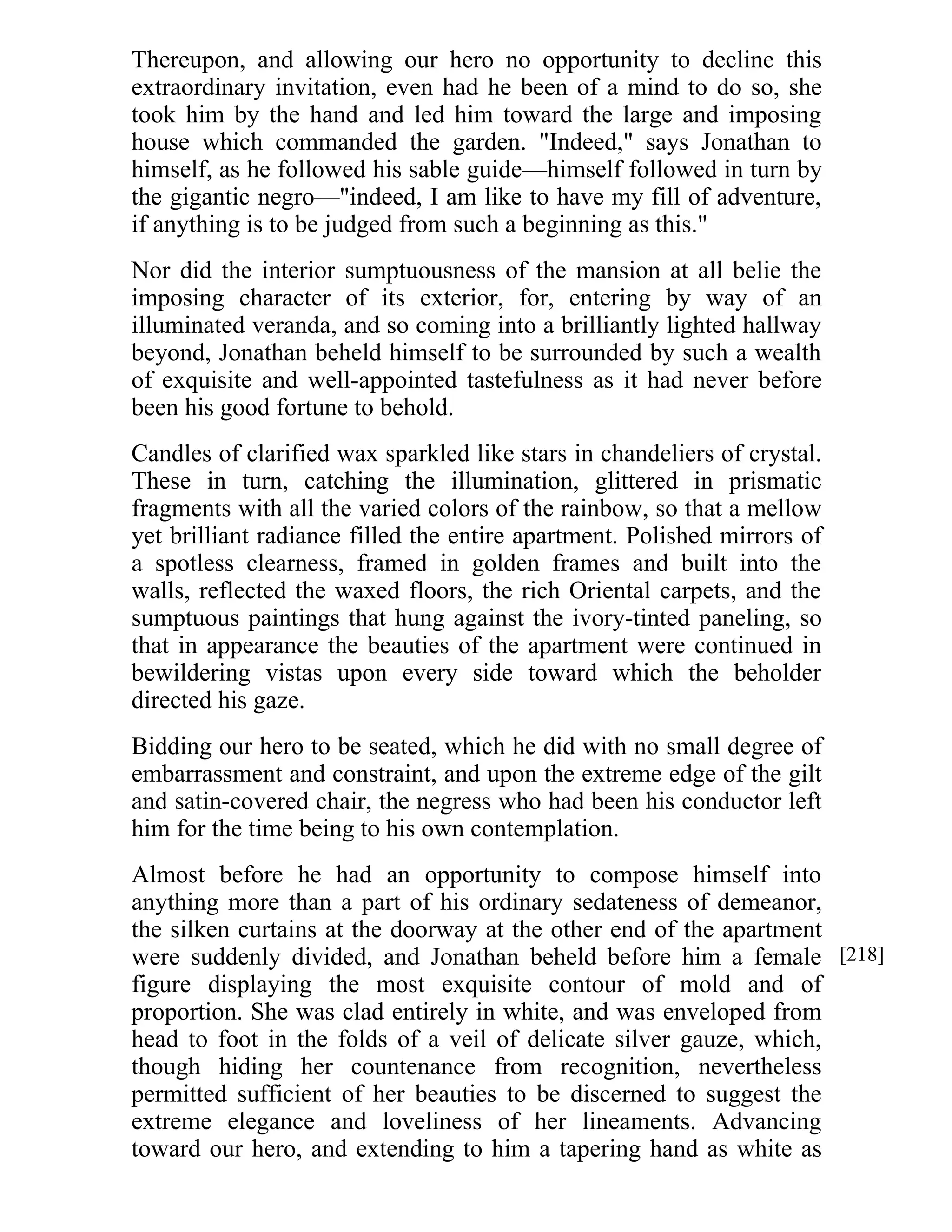 Thereupon, and allowing our hero no opportunity to decline this 
extraordinary invitation, even had he been of a mind to do so, she 
took him by the hand and led him toward the large and imposing 
house which commanded the garden. "Indeed," says Jonathan to 
himself, as he followed his sable guide—himself followed in turn by 
the gigantic negro—"indeed, I am like to have my fill of adventure, 
if anything is to be judged from such a beginning as this." 
Nor did the interior sumptuousness of the mansion at all belie the 
imposing character of its exterior, for, entering by way of an 
illuminated veranda, and so coming into a brilliantly lighted hallway 
beyond, Jonathan beheld himself to be surrounded by such a wealth 
of exquisite and well-appointed tastefulness as it had never before 
been his good fortune to behold. 
Candles of clarified wax sparkled like stars in chandeliers of crystal. 
These in turn, catching the illumination, glittered in prismatic 
fragments with all the varied colors of the rainbow, so that a mellow 
yet brilliant radiance filled the entire apartment. Polished mirrors of 
a spotless clearness, framed in golden frames and built into the 
walls, reflected the waxed floors, the rich Oriental carpets, and the 
sumptuous paintings that hung against the ivory-tinted paneling, so 
that in appearance the beauties of the apartment were continued in 
bewildering vistas upon every side toward which the beholder 
directed his gaze. 
Bidding our hero to be seated, which he did with no small degree of 
embarrassment and constraint, and upon the extreme edge of the gilt 
and satin-covered chair, the negress who had been his conductor left 
him for the time being to his own contemplation. 
Almost before he had an opportunity to compose himself into 
anything more than a part of his ordinary sedateness of demeanor, 
the silken curtains at the doorway at the other end of the apartment 
were suddenly divided, and Jonathan beheld before him a female 
figure displaying the most exquisite contour of mold and of 
proportion. She was clad entirely in white, and was enveloped from 
head to foot in the folds of a veil of delicate silver gauze, which, 
though hiding her countenance from recognition, nevertheless 
permitted sufficient of her beauties to be discerned to suggest the 
extreme elegance and loveliness of her lineaments. Advancing 
toward our hero, and extending to him a tapering hand as white as 
[218] 
 