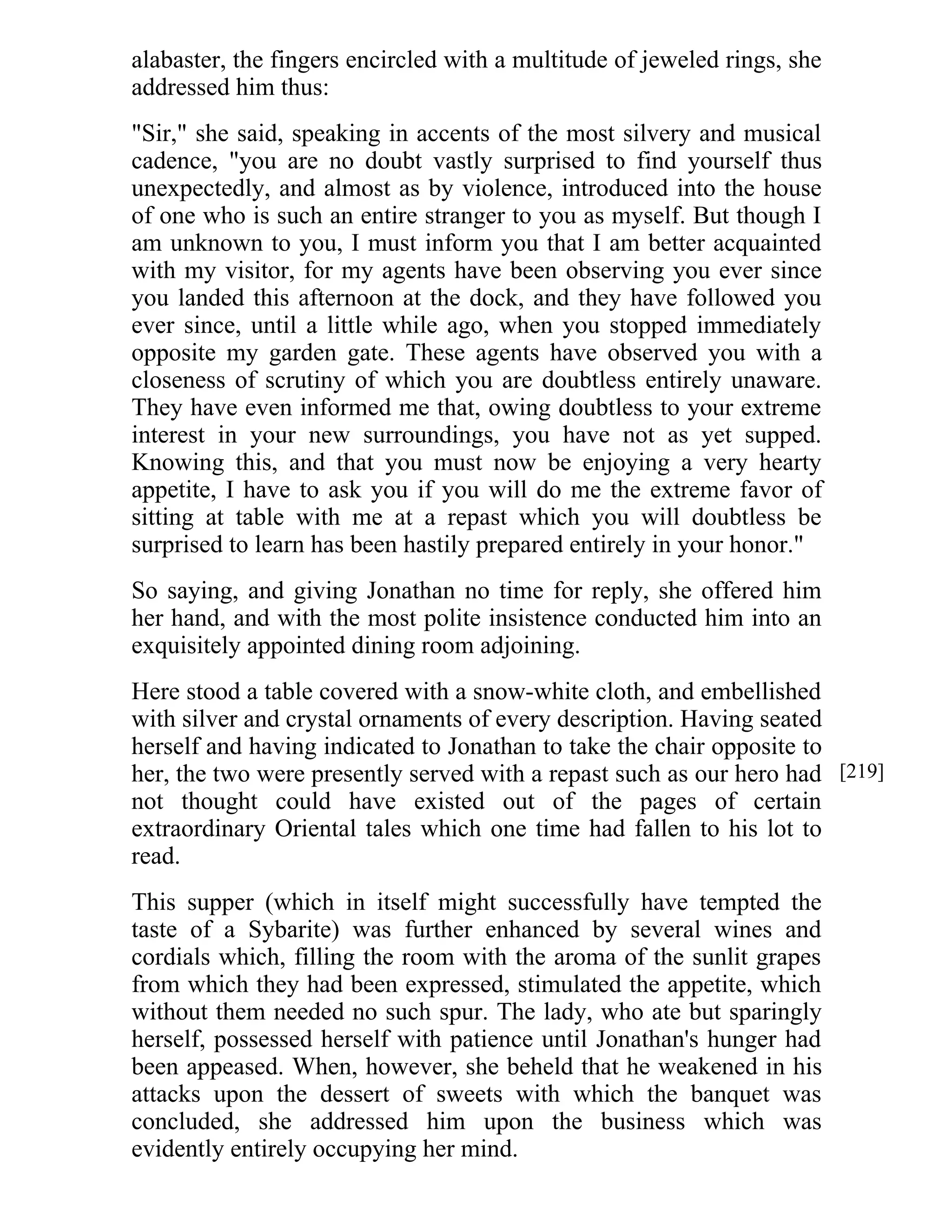 alabaster, the fingers encircled with a multitude of jeweled rings, she 
addressed him thus: 
"Sir," she said, speaking in accents of the most silvery and musical 
cadence, "you are no doubt vastly surprised to find yourself thus 
unexpectedly, and almost as by violence, introduced into the house 
of one who is such an entire stranger to you as myself. But though I 
am unknown to you, I must inform you that I am better acquainted 
with my visitor, for my agents have been observing you ever since 
you landed this afternoon at the dock, and they have followed you 
ever since, until a little while ago, when you stopped immediately 
opposite my garden gate. These agents have observed you with a 
closeness of scrutiny of which you are doubtless entirely unaware. 
They have even informed me that, owing doubtless to your extreme 
interest in your new surroundings, you have not as yet supped. 
Knowing this, and that you must now be enjoying a very hearty 
appetite, I have to ask you if you will do me the extreme favor of 
sitting at table with me at a repast which you will doubtless be 
surprised to learn has been hastily prepared entirely in your honor." 
So saying, and giving Jonathan no time for reply, she offered him 
her hand, and with the most polite insistence conducted him into an 
exquisitely appointed dining room adjoining. 
Here stood a table covered with a snow-white cloth, and embellished 
with silver and crystal ornaments of every description. Having seated 
herself and having indicated to Jonathan to take the chair opposite to 
her, the two were presently served with a repast such as our hero had 
not thought could have existed out of the pages of certain 
extraordinary Oriental tales which one time had fallen to his lot to 
read. 
This supper (which in itself might successfully have tempted the 
taste of a Sybarite) was further enhanced by several wines and 
cordials which, filling the room with the aroma of the sunlit grapes 
from which they had been expressed, stimulated the appetite, which 
without them needed no such spur. The lady, who ate but sparingly 
herself, possessed herself with patience until Jonathan's hunger had 
been appeased. When, however, she beheld that he weakened in his 
attacks upon the dessert of sweets with which the banquet was 
concluded, she addressed him upon the business which was 
evidently entirely occupying her mind. 
[219] 
 