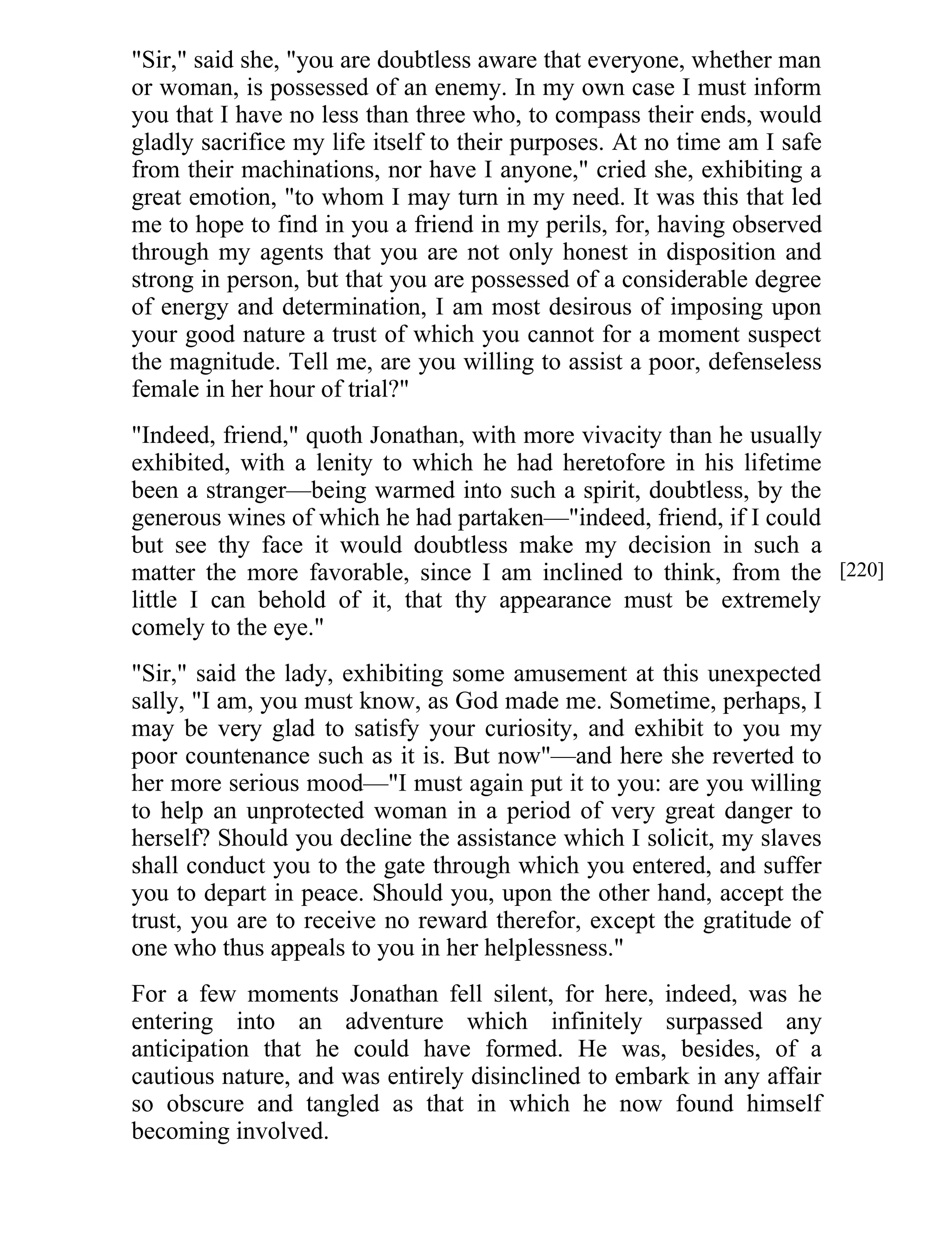 "Sir," said she, "you are doubtless aware that everyone, whether man 
or woman, is possessed of an enemy. In my own case I must inform 
you that I have no less than three who, to compass their ends, would 
gladly sacrifice my life itself to their purposes. At no time am I safe 
from their machinations, nor have I anyone," cried she, exhibiting a 
great emotion, "to whom I may turn in my need. It was this that led 
me to hope to find in you a friend in my perils, for, having observed 
through my agents that you are not only honest in disposition and 
strong in person, but that you are possessed of a considerable degree 
of energy and determination, I am most desirous of imposing upon 
your good nature a trust of which you cannot for a moment suspect 
the magnitude. Tell me, are you willing to assist a poor, defenseless 
female in her hour of trial?" 
"Indeed, friend," quoth Jonathan, with more vivacity than he usually 
exhibited, with a lenity to which he had heretofore in his lifetime 
been a stranger—being warmed into such a spirit, doubtless, by the 
generous wines of which he had partaken—"indeed, friend, if I could 
but see thy face it would doubtless make my decision in such a 
matter the more favorable, since I am inclined to think, from the 
little I can behold of it, that thy appearance must be extremely 
comely to the eye." 
"Sir," said the lady, exhibiting some amusement at this unexpected 
sally, "I am, you must know, as God made me. Sometime, perhaps, I 
may be very glad to satisfy your curiosity, and exhibit to you my 
poor countenance such as it is. But now"—and here she reverted to 
her more serious mood—"I must again put it to you: are you willing 
to help an unprotected woman in a period of very great danger to 
herself? Should you decline the assistance which I solicit, my slaves 
shall conduct you to the gate through which you entered, and suffer 
you to depart in peace. Should you, upon the other hand, accept the 
trust, you are to receive no reward therefor, except the gratitude of 
one who thus appeals to you in her helplessness." 
For a few moments Jonathan fell silent, for here, indeed, was he 
entering into an adventure which infinitely surpassed any 
anticipation that he could have formed. He was, besides, of a 
cautious nature, and was entirely disinclined to embark in any affair 
so obscure and tangled as that in which he now found himself 
becoming involved. 
[220] 
 