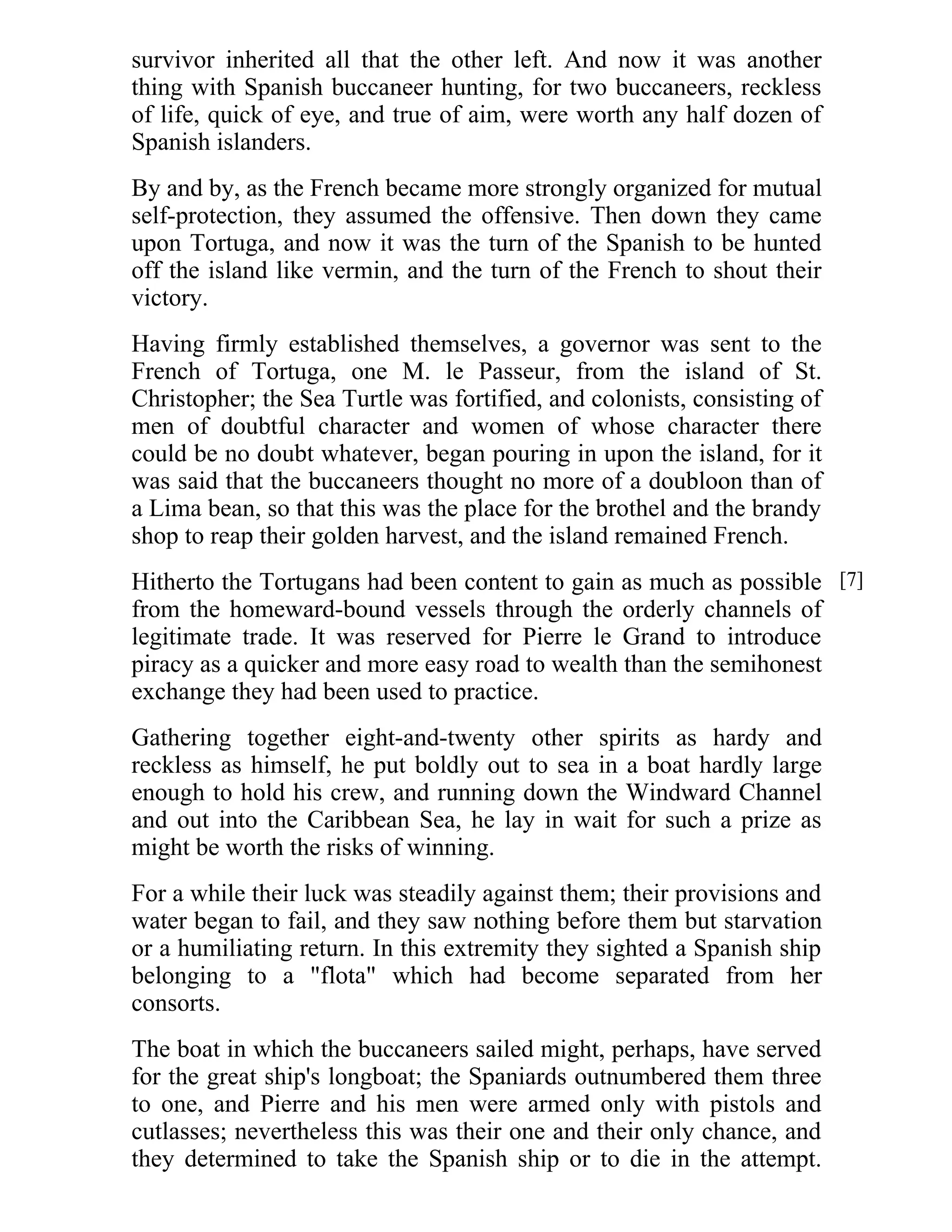 survivor inherited all that the other left. And now it was another 
thing with Spanish buccaneer hunting, for two buccaneers, reckless 
of life, quick of eye, and true of aim, were worth any half dozen of 
Spanish islanders. 
By and by, as the French became more strongly organized for mutual 
self-protection, they assumed the offensive. Then down they came 
upon Tortuga, and now it was the turn of the Spanish to be hunted 
off the island like vermin, and the turn of the French to shout their 
victory. 
Having firmly established themselves, a governor was sent to the 
French of Tortuga, one M. le Passeur, from the island of St. 
Christopher; the Sea Turtle was fortified, and colonists, consisting of 
men of doubtful character and women of whose character there 
could be no doubt whatever, began pouring in upon the island, for it 
was said that the buccaneers thought no more of a doubloon than of 
a Lima bean, so that this was the place for the brothel and the brandy 
shop to reap their golden harvest, and the island remained French. 
Hitherto the Tortugans had been content to gain as much as possible 
from the homeward-bound vessels through the orderly channels of 
legitimate trade. It was reserved for Pierre le Grand to introduce 
piracy as a quicker and more easy road to wealth than the semihonest 
exchange they had been used to practice. 
Gathering together eight-and-twenty other spirits as hardy and 
reckless as himself, he put boldly out to sea in a boat hardly large 
enough to hold his crew, and running down the Windward Channel 
and out into the Caribbean Sea, he lay in wait for such a prize as 
might be worth the risks of winning. 
For a while their luck was steadily against them; their provisions and 
water began to fail, and they saw nothing before them but starvation 
or a humiliating return. In this extremity they sighted a Spanish ship 
belonging to a "flota" which had become separated from her 
consorts. 
The boat in which the buccaneers sailed might, perhaps, have served 
for the great ship's longboat; the Spaniards outnumbered them three 
to one, and Pierre and his men were armed only with pistols and 
cutlasses; nevertheless this was their one and their only chance, and 
they determined to take the Spanish ship or to die in the attempt. 
[7] 
 