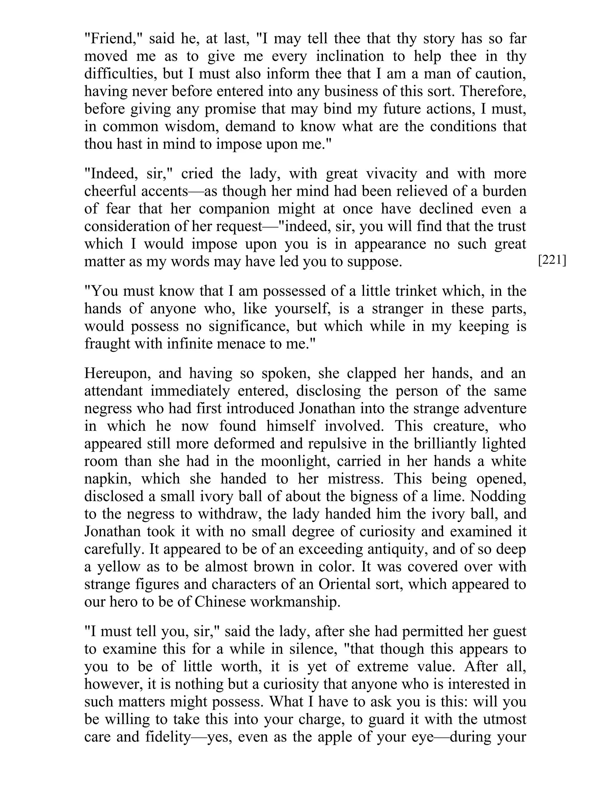 "Friend," said he, at last, "I may tell thee that thy story has so far 
moved me as to give me every inclination to help thee in thy 
difficulties, but I must also inform thee that I am a man of caution, 
having never before entered into any business of this sort. Therefore, 
before giving any promise that may bind my future actions, I must, 
in common wisdom, demand to know what are the conditions that 
thou hast in mind to impose upon me." 
"Indeed, sir," cried the lady, with great vivacity and with more 
cheerful accents—as though her mind had been relieved of a burden 
of fear that her companion might at once have declined even a 
consideration of her request—"indeed, sir, you will find that the trust 
which I would impose upon you is in appearance no such great 
matter as my words may have led you to suppose. 
"You must know that I am possessed of a little trinket which, in the 
hands of anyone who, like yourself, is a stranger in these parts, 
would possess no significance, but which while in my keeping is 
fraught with infinite menace to me." 
Hereupon, and having so spoken, she clapped her hands, and an 
attendant immediately entered, disclosing the person of the same 
negress who had first introduced Jonathan into the strange adventure 
in which he now found himself involved. This creature, who 
appeared still more deformed and repulsive in the brilliantly lighted 
room than she had in the moonlight, carried in her hands a white 
napkin, which she handed to her mistress. This being opened, 
disclosed a small ivory ball of about the bigness of a lime. Nodding 
to the negress to withdraw, the lady handed him the ivory ball, and 
Jonathan took it with no small degree of curiosity and examined it 
carefully. It appeared to be of an exceeding antiquity, and of so deep 
a yellow as to be almost brown in color. It was covered over with 
strange figures and characters of an Oriental sort, which appeared to 
our hero to be of Chinese workmanship. 
"I must tell you, sir," said the lady, after she had permitted her guest 
to examine this for a while in silence, "that though this appears to 
you to be of little worth, it is yet of extreme value. After all, 
however, it is nothing but a curiosity that anyone who is interested in 
such matters might possess. What I have to ask you is this: will you 
be willing to take this into your charge, to guard it with the utmost 
care and fidelity—yes, even as the apple of your eye—during your 
[221] 
 