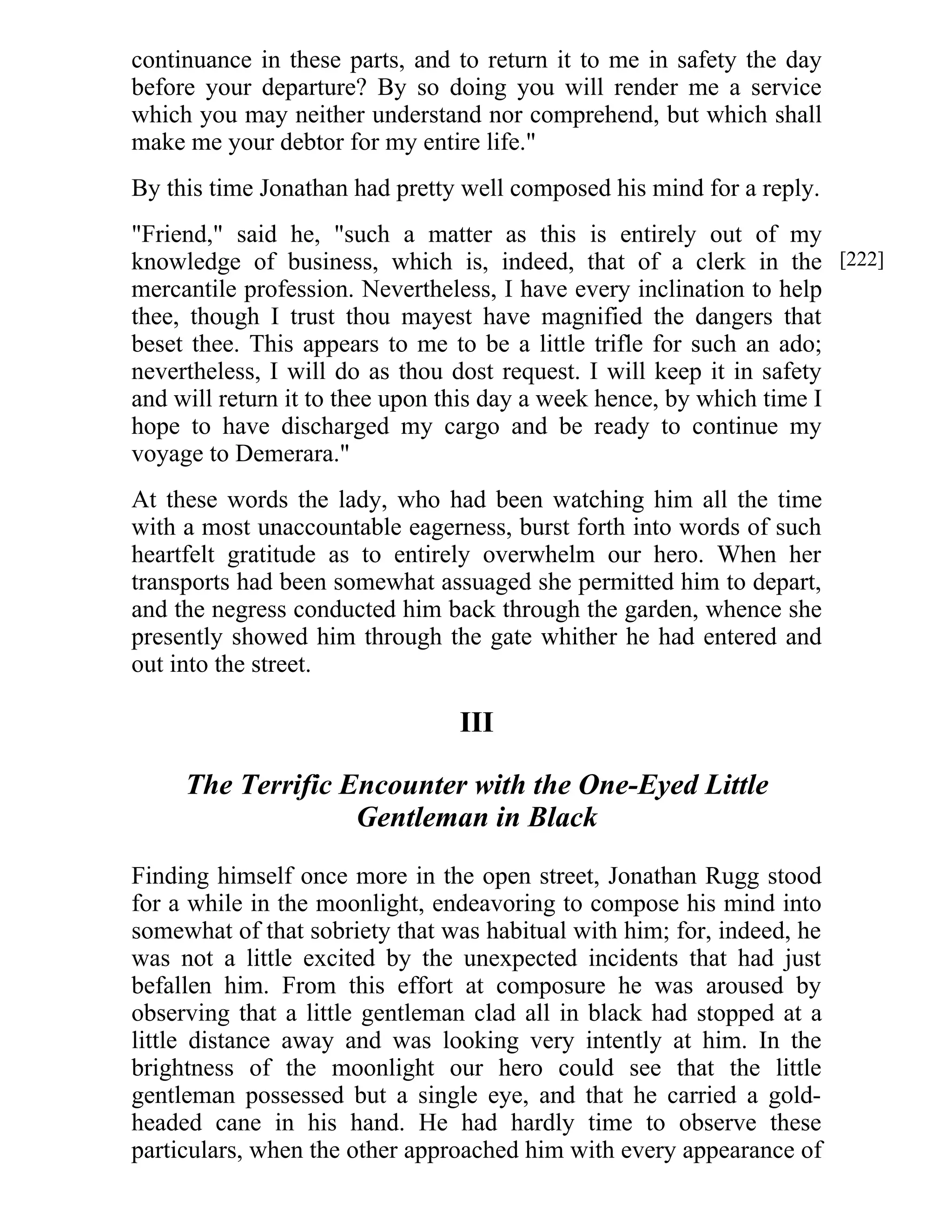 continuance in these parts, and to return it to me in safety the day 
before your departure? By so doing you will render me a service 
which you may neither understand nor comprehend, but which shall 
make me your debtor for my entire life." 
By this time Jonathan had pretty well composed his mind for a reply. 
"Friend," said he, "such a matter as this is entirely out of my 
knowledge of business, which is, indeed, that of a clerk in the 
mercantile profession. Nevertheless, I have every inclination to help 
thee, though I trust thou mayest have magnified the dangers that 
beset thee. This appears to me to be a little trifle for such an ado; 
nevertheless, I will do as thou dost request. I will keep it in safety 
and will return it to thee upon this day a week hence, by which time I 
hope to have discharged my cargo and be ready to continue my 
voyage to Demerara." 
At these words the lady, who had been watching him all the time 
with a most unaccountable eagerness, burst forth into words of such 
heartfelt gratitude as to entirely overwhelm our hero. When her 
transports had been somewhat assuaged she permitted him to depart, 
and the negress conducted him back through the garden, whence she 
presently showed him through the gate whither he had entered and 
out into the street. 
III 
The Terrific Encounter with the One-Eyed Little 
Gentleman in Black 
Finding himself once more in the open street, Jonathan Rugg stood 
for a while in the moonlight, endeavoring to compose his mind into 
somewhat of that sobriety that was habitual with him; for, indeed, he 
was not a little excited by the unexpected incidents that had just 
befallen him. From this effort at composure he was aroused by 
observing that a little gentleman clad all in black had stopped at a 
little distance away and was looking very intently at him. In the 
brightness of the moonlight our hero could see that the little 
gentleman possessed but a single eye, and that he carried a gold-headed 
cane in his hand. He had hardly time to observe these 
particulars, when the other approached him with every appearance of 
[222] 
 