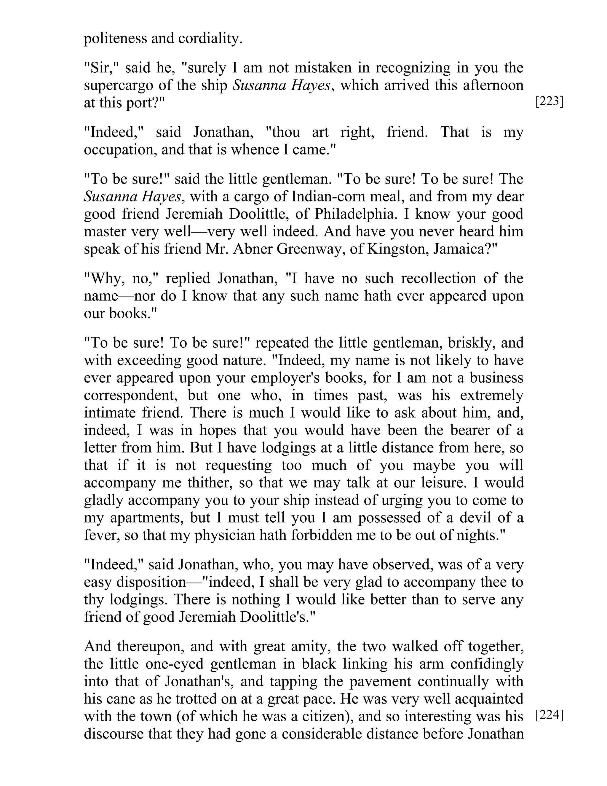 politeness and cordiality. 
"Sir," said he, "surely I am not mistaken in recognizing in you the 
supercargo of the ship Susanna Hayes, which arrived this afternoon 
at this port?" 
"Indeed," said Jonathan, "thou art right, friend. That is my 
occupation, and that is whence I came." 
"To be sure!" said the little gentleman. "To be sure! To be sure! The 
Susanna Hayes, with a cargo of Indian-corn meal, and from my dear 
good friend Jeremiah Doolittle, of Philadelphia. I know your good 
master very well—very well indeed. And have you never heard him 
speak of his friend Mr. Abner Greenway, of Kingston, Jamaica?" 
"Why, no," replied Jonathan, "I have no such recollection of the 
name—nor do I know that any such name hath ever appeared upon 
our books." 
"To be sure! To be sure!" repeated the little gentleman, briskly, and 
with exceeding good nature. "Indeed, my name is not likely to have 
ever appeared upon your employer's books, for I am not a business 
correspondent, but one who, in times past, was his extremely 
intimate friend. There is much I would like to ask about him, and, 
indeed, I was in hopes that you would have been the bearer of a 
letter from him. But I have lodgings at a little distance from here, so 
that if it is not requesting too much of you maybe you will 
accompany me thither, so that we may talk at our leisure. I would 
gladly accompany you to your ship instead of urging you to come to 
my apartments, but I must tell you I am possessed of a devil of a 
fever, so that my physician hath forbidden me to be out of nights." 
"Indeed," said Jonathan, who, you may have observed, was of a very 
easy disposition—"indeed, I shall be very glad to accompany thee to 
thy lodgings. There is nothing I would like better than to serve any 
friend of good Jeremiah Doolittle's." 
And thereupon, and with great amity, the two walked off together, 
the little one-eyed gentleman in black linking his arm confidingly 
into that of Jonathan's, and tapping the pavement continually with 
his cane as he trotted on at a great pace. He was very well acquainted 
with the town (of which he was a citizen), and so interesting was his 
discourse that they had gone a considerable distance before Jonathan 
[223] 
[224] 
 