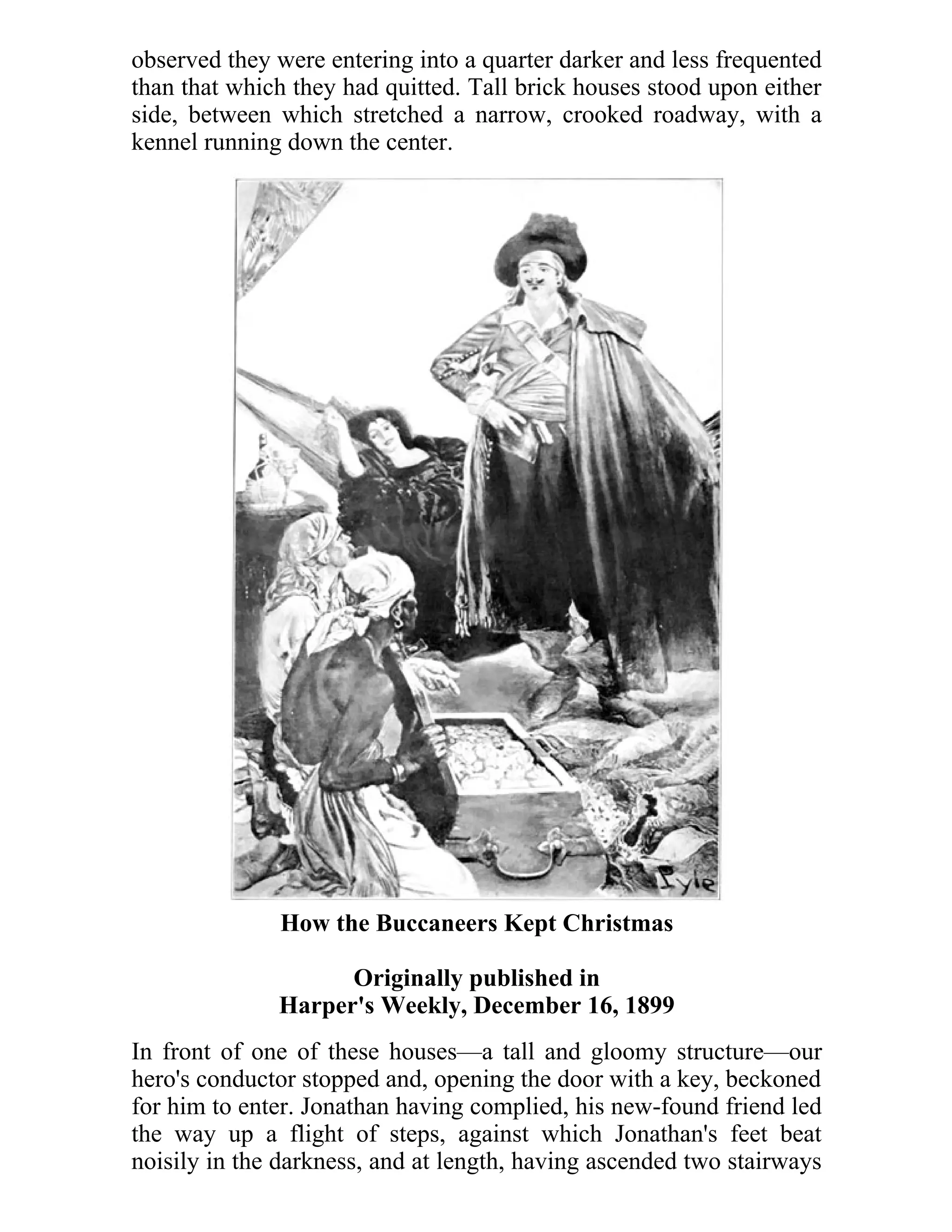 observed they were entering into a quarter darker and less frequented 
than that which they had quitted. Tall brick houses stood upon either 
side, between which stretched a narrow, crooked roadway, with a 
kennel running down the center. 
How the Buccaneers Kept Christmas 
Originally published in 
Harper's Weekly, December 16, 1899 
In front of one of these houses—a tall and gloomy structure—our 
hero's conductor stopped and, opening the door with a key, beckoned 
for him to enter. Jonathan having complied, his new-found friend led 
the way up a flight of steps, against which Jonathan's feet beat 
noisily in the darkness, and at length, having ascended two stairways 
 