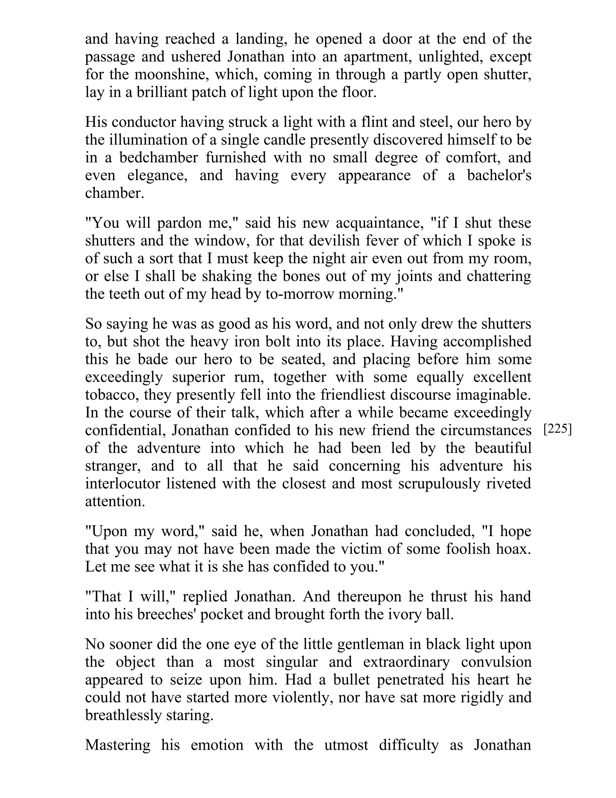 and having reached a landing, he opened a door at the end of the 
passage and ushered Jonathan into an apartment, unlighted, except 
for the moonshine, which, coming in through a partly open shutter, 
lay in a brilliant patch of light upon the floor. 
His conductor having struck a light with a flint and steel, our hero by 
the illumination of a single candle presently discovered himself to be 
in a bedchamber furnished with no small degree of comfort, and 
even elegance, and having every appearance of a bachelor's 
chamber. 
"You will pardon me," said his new acquaintance, "if I shut these 
shutters and the window, for that devilish fever of which I spoke is 
of such a sort that I must keep the night air even out from my room, 
or else I shall be shaking the bones out of my joints and chattering 
the teeth out of my head by to-morrow morning." 
So saying he was as good as his word, and not only drew the shutters 
to, but shot the heavy iron bolt into its place. Having accomplished 
this he bade our hero to be seated, and placing before him some 
exceedingly superior rum, together with some equally excellent 
tobacco, they presently fell into the friendliest discourse imaginable. 
In the course of their talk, which after a while became exceedingly 
confidential, Jonathan confided to his new friend the circumstances 
of the adventure into which he had been led by the beautiful 
stranger, and to all that he said concerning his adventure his 
interlocutor listened with the closest and most scrupulously riveted 
attention. 
"Upon my word," said he, when Jonathan had concluded, "I hope 
that you may not have been made the victim of some foolish hoax. 
Let me see what it is she has confided to you." 
"That I will," replied Jonathan. And thereupon he thrust his hand 
into his breeches' pocket and brought forth the ivory ball. 
No sooner did the one eye of the little gentleman in black light upon 
the object than a most singular and extraordinary convulsion 
appeared to seize upon him. Had a bullet penetrated his heart he 
could not have started more violently, nor have sat more rigidly and 
breathlessly staring. 
Mastering his emotion with the utmost difficulty as Jonathan 
[225] 
 