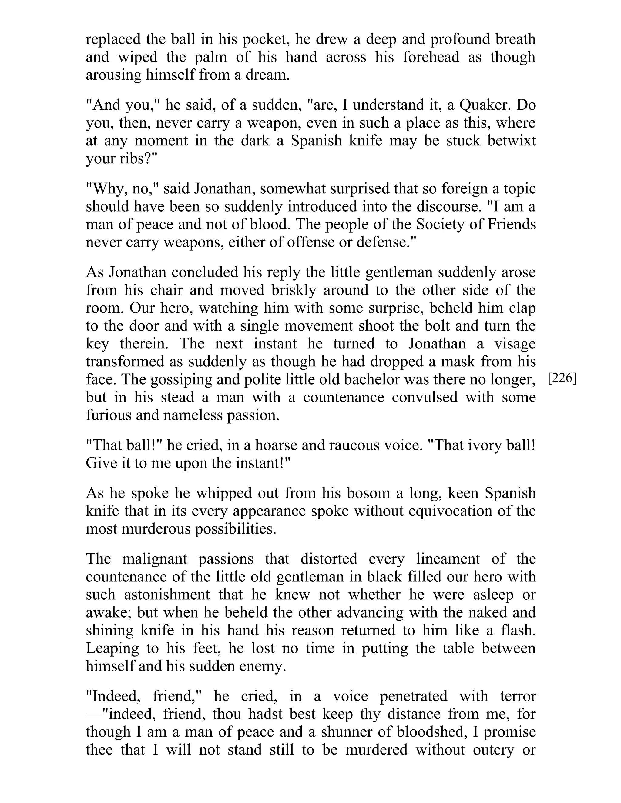 replaced the ball in his pocket, he drew a deep and profound breath 
and wiped the palm of his hand across his forehead as though 
arousing himself from a dream. 
"And you," he said, of a sudden, "are, I understand it, a Quaker. Do 
you, then, never carry a weapon, even in such a place as this, where 
at any moment in the dark a Spanish knife may be stuck betwixt 
your ribs?" 
"Why, no," said Jonathan, somewhat surprised that so foreign a topic 
should have been so suddenly introduced into the discourse. "I am a 
man of peace and not of blood. The people of the Society of Friends 
never carry weapons, either of offense or defense." 
As Jonathan concluded his reply the little gentleman suddenly arose 
from his chair and moved briskly around to the other side of the 
room. Our hero, watching him with some surprise, beheld him clap 
to the door and with a single movement shoot the bolt and turn the 
key therein. The next instant he turned to Jonathan a visage 
transformed as suddenly as though he had dropped a mask from his 
face. The gossiping and polite little old bachelor was there no longer, 
but in his stead a man with a countenance convulsed with some 
furious and nameless passion. 
"That ball!" he cried, in a hoarse and raucous voice. "That ivory ball! 
Give it to me upon the instant!" 
As he spoke he whipped out from his bosom a long, keen Spanish 
knife that in its every appearance spoke without equivocation of the 
most murderous possibilities. 
The malignant passions that distorted every lineament of the 
countenance of the little old gentleman in black filled our hero with 
such astonishment that he knew not whether he were asleep or 
awake; but when he beheld the other advancing with the naked and 
shining knife in his hand his reason returned to him like a flash. 
Leaping to his feet, he lost no time in putting the table between 
himself and his sudden enemy. 
"Indeed, friend," he cried, in a voice penetrated with terror 
—"indeed, friend, thou hadst best keep thy distance from me, for 
though I am a man of peace and a shunner of bloodshed, I promise 
thee that I will not stand still to be murdered without outcry or 
[226] 
 