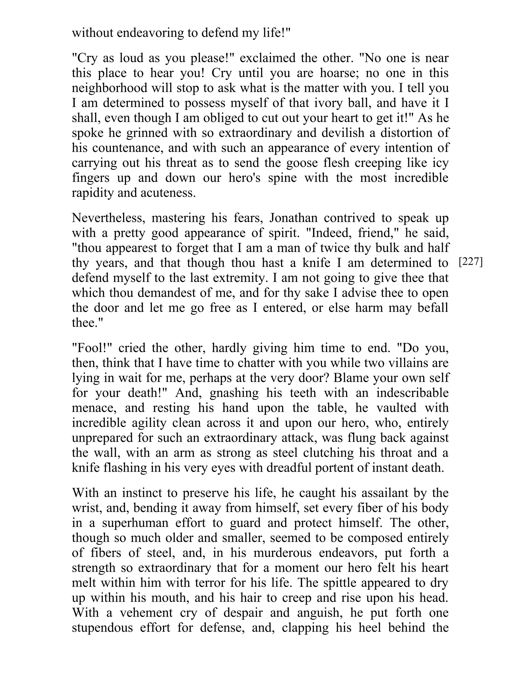 without endeavoring to defend my life!" 
"Cry as loud as you please!" exclaimed the other. "No one is near 
this place to hear you! Cry until you are hoarse; no one in this 
neighborhood will stop to ask what is the matter with you. I tell you 
I am determined to possess myself of that ivory ball, and have it I 
shall, even though I am obliged to cut out your heart to get it!" As he 
spoke he grinned with so extraordinary and devilish a distortion of 
his countenance, and with such an appearance of every intention of 
carrying out his threat as to send the goose flesh creeping like icy 
fingers up and down our hero's spine with the most incredible 
rapidity and acuteness. 
Nevertheless, mastering his fears, Jonathan contrived to speak up 
with a pretty good appearance of spirit. "Indeed, friend," he said, 
"thou appearest to forget that I am a man of twice thy bulk and half 
thy years, and that though thou hast a knife I am determined to 
defend myself to the last extremity. I am not going to give thee that 
which thou demandest of me, and for thy sake I advise thee to open 
the door and let me go free as I entered, or else harm may befall 
thee." 
"Fool!" cried the other, hardly giving him time to end. "Do you, 
then, think that I have time to chatter with you while two villains are 
lying in wait for me, perhaps at the very door? Blame your own self 
for your death!" And, gnashing his teeth with an indescribable 
menace, and resting his hand upon the table, he vaulted with 
incredible agility clean across it and upon our hero, who, entirely 
unprepared for such an extraordinary attack, was flung back against 
the wall, with an arm as strong as steel clutching his throat and a 
knife flashing in his very eyes with dreadful portent of instant death. 
With an instinct to preserve his life, he caught his assailant by the 
wrist, and, bending it away from himself, set every fiber of his body 
in a superhuman effort to guard and protect himself. The other, 
though so much older and smaller, seemed to be composed entirely 
of fibers of steel, and, in his murderous endeavors, put forth a 
strength so extraordinary that for a moment our hero felt his heart 
melt within him with terror for his life. The spittle appeared to dry 
up within his mouth, and his hair to creep and rise upon his head. 
With a vehement cry of despair and anguish, he put forth one 
stupendous effort for defense, and, clapping his heel behind the 
[227] 
 