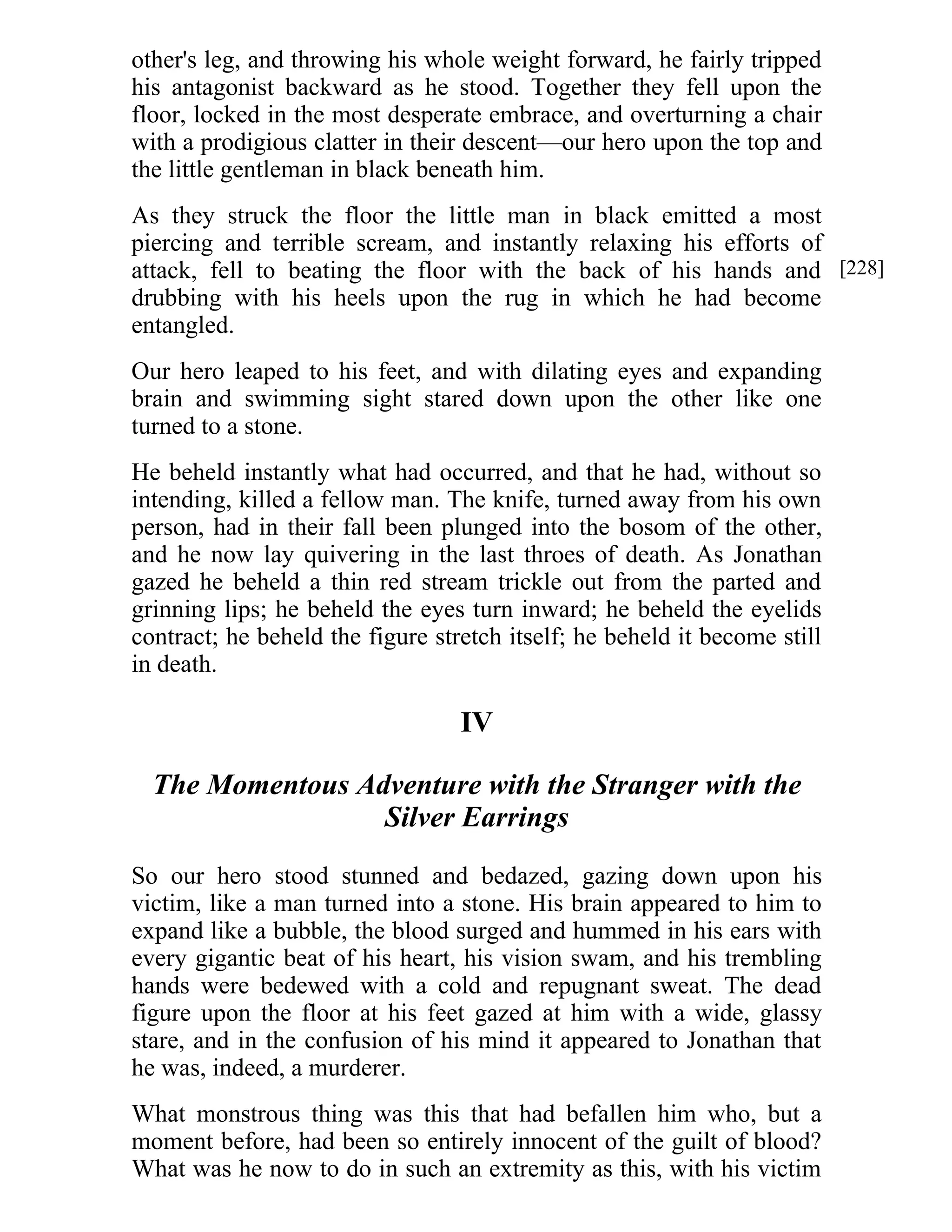 other's leg, and throwing his whole weight forward, he fairly tripped 
his antagonist backward as he stood. Together they fell upon the 
floor, locked in the most desperate embrace, and overturning a chair 
with a prodigious clatter in their descent—our hero upon the top and 
the little gentleman in black beneath him. 
As they struck the floor the little man in black emitted a most 
piercing and terrible scream, and instantly relaxing his efforts of 
attack, fell to beating the floor with the back of his hands and 
drubbing with his heels upon the rug in which he had become 
entangled. 
Our hero leaped to his feet, and with dilating eyes and expanding 
brain and swimming sight stared down upon the other like one 
turned to a stone. 
He beheld instantly what had occurred, and that he had, without so 
intending, killed a fellow man. The knife, turned away from his own 
person, had in their fall been plunged into the bosom of the other, 
and he now lay quivering in the last throes of death. As Jonathan 
gazed he beheld a thin red stream trickle out from the parted and 
grinning lips; he beheld the eyes turn inward; he beheld the eyelids 
contract; he beheld the figure stretch itself; he beheld it become still 
in death. 
IV 
The Momentous Adventure with the Stranger with the 
Silver Earrings 
So our hero stood stunned and bedazed, gazing down upon his 
victim, like a man turned into a stone. His brain appeared to him to 
expand like a bubble, the blood surged and hummed in his ears with 
every gigantic beat of his heart, his vision swam, and his trembling 
hands were bedewed with a cold and repugnant sweat. The dead 
figure upon the floor at his feet gazed at him with a wide, glassy 
stare, and in the confusion of his mind it appeared to Jonathan that 
he was, indeed, a murderer. 
What monstrous thing was this that had befallen him who, but a 
moment before, had been so entirely innocent of the guilt of blood? 
What was he now to do in such an extremity as this, with his victim 
[228] 
 