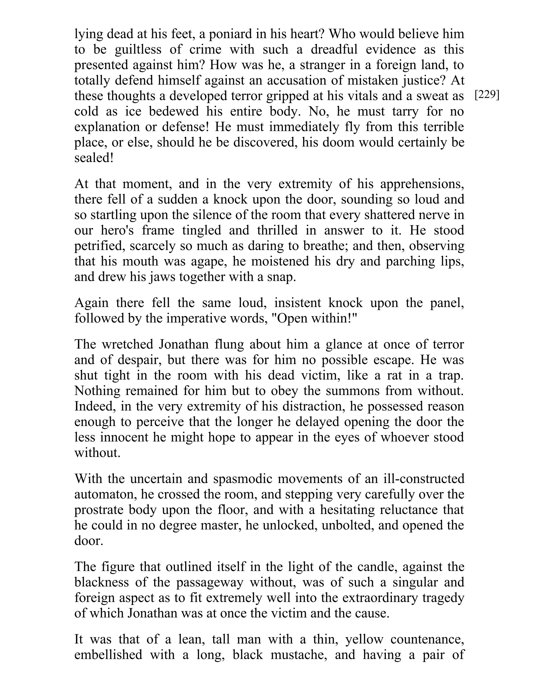 lying dead at his feet, a poniard in his heart? Who would believe him 
to be guiltless of crime with such a dreadful evidence as this 
presented against him? How was he, a stranger in a foreign land, to 
totally defend himself against an accusation of mistaken justice? At 
these thoughts a developed terror gripped at his vitals and a sweat as 
cold as ice bedewed his entire body. No, he must tarry for no 
explanation or defense! He must immediately fly from this terrible 
place, or else, should he be discovered, his doom would certainly be 
sealed! 
At that moment, and in the very extremity of his apprehensions, 
there fell of a sudden a knock upon the door, sounding so loud and 
so startling upon the silence of the room that every shattered nerve in 
our hero's frame tingled and thrilled in answer to it. He stood 
petrified, scarcely so much as daring to breathe; and then, observing 
that his mouth was agape, he moistened his dry and parching lips, 
and drew his jaws together with a snap. 
Again there fell the same loud, insistent knock upon the panel, 
followed by the imperative words, "Open within!" 
The wretched Jonathan flung about him a glance at once of terror 
and of despair, but there was for him no possible escape. He was 
shut tight in the room with his dead victim, like a rat in a trap. 
Nothing remained for him but to obey the summons from without. 
Indeed, in the very extremity of his distraction, he possessed reason 
enough to perceive that the longer he delayed opening the door the 
less innocent he might hope to appear in the eyes of whoever stood 
without. 
With the uncertain and spasmodic movements of an ill-constructed 
automaton, he crossed the room, and stepping very carefully over the 
prostrate body upon the floor, and with a hesitating reluctance that 
he could in no degree master, he unlocked, unbolted, and opened the 
door. 
The figure that outlined itself in the light of the candle, against the 
blackness of the passageway without, was of such a singular and 
foreign aspect as to fit extremely well into the extraordinary tragedy 
of which Jonathan was at once the victim and the cause. 
It was that of a lean, tall man with a thin, yellow countenance, 
embellished with a long, black mustache, and having a pair of 
[229] 
 