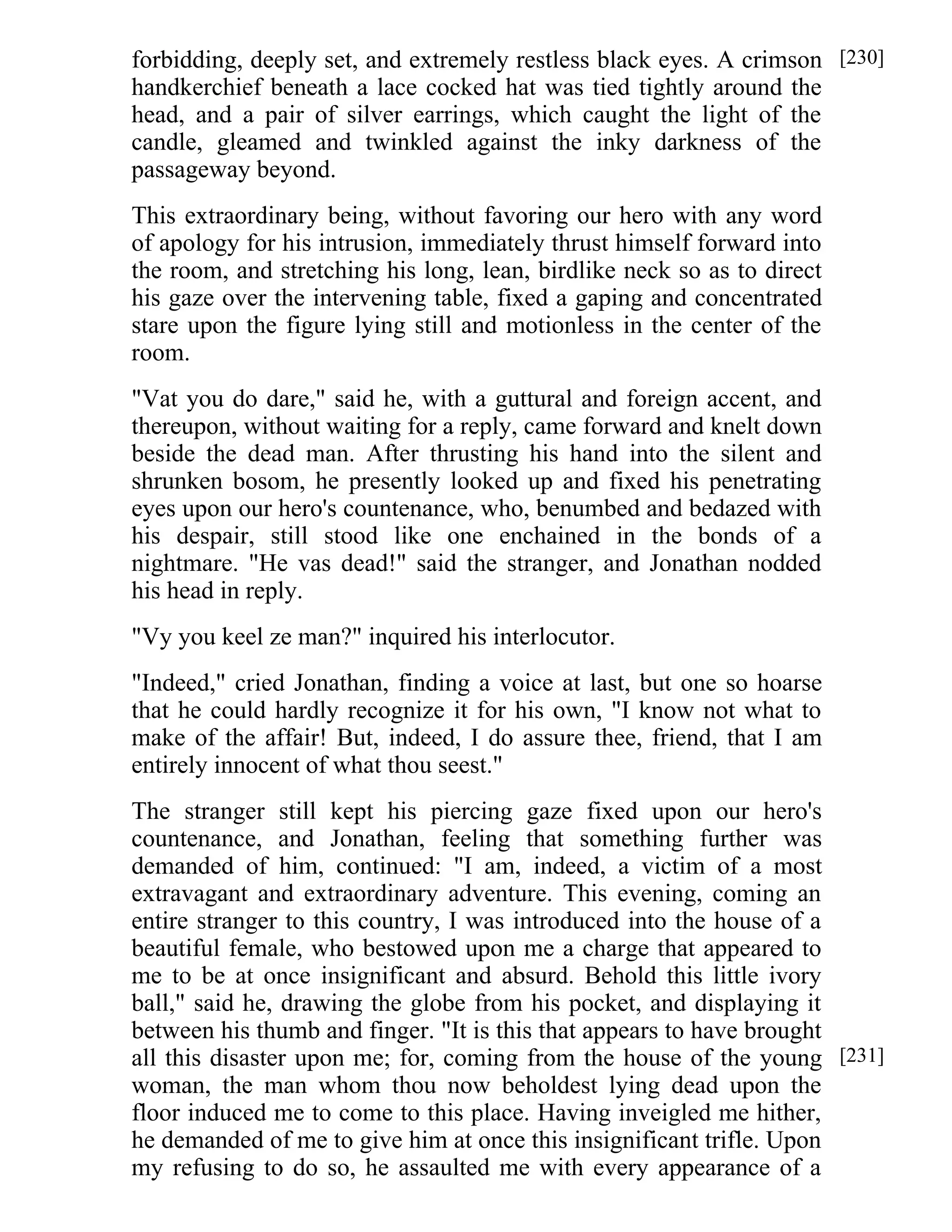 forbidding, deeply set, and extremely restless black eyes. A crimson 
handkerchief beneath a lace cocked hat was tied tightly around the 
head, and a pair of silver earrings, which caught the light of the 
candle, gleamed and twinkled against the inky darkness of the 
passageway beyond. 
This extraordinary being, without favoring our hero with any word 
of apology for his intrusion, immediately thrust himself forward into 
the room, and stretching his long, lean, birdlike neck so as to direct 
his gaze over the intervening table, fixed a gaping and concentrated 
stare upon the figure lying still and motionless in the center of the 
room. 
"Vat you do dare," said he, with a guttural and foreign accent, and 
thereupon, without waiting for a reply, came forward and knelt down 
beside the dead man. After thrusting his hand into the silent and 
shrunken bosom, he presently looked up and fixed his penetrating 
eyes upon our hero's countenance, who, benumbed and bedazed with 
his despair, still stood like one enchained in the bonds of a 
nightmare. "He vas dead!" said the stranger, and Jonathan nodded 
his head in reply. 
"Vy you keel ze man?" inquired his interlocutor. 
"Indeed," cried Jonathan, finding a voice at last, but one so hoarse 
that he could hardly recognize it for his own, "I know not what to 
make of the affair! But, indeed, I do assure thee, friend, that I am 
entirely innocent of what thou seest." 
The stranger still kept his piercing gaze fixed upon our hero's 
countenance, and Jonathan, feeling that something further was 
demanded of him, continued: "I am, indeed, a victim of a most 
extravagant and extraordinary adventure. This evening, coming an 
entire stranger to this country, I was introduced into the house of a 
beautiful female, who bestowed upon me a charge that appeared to 
me to be at once insignificant and absurd. Behold this little ivory 
ball," said he, drawing the globe from his pocket, and displaying it 
between his thumb and finger. "It is this that appears to have brought 
all this disaster upon me; for, coming from the house of the young 
woman, the man whom thou now beholdest lying dead upon the 
floor induced me to come to this place. Having inveigled me hither, 
he demanded of me to give him at once this insignificant trifle. Upon 
my refusing to do so, he assaulted me with every appearance of a 
[230] 
[231] 
 