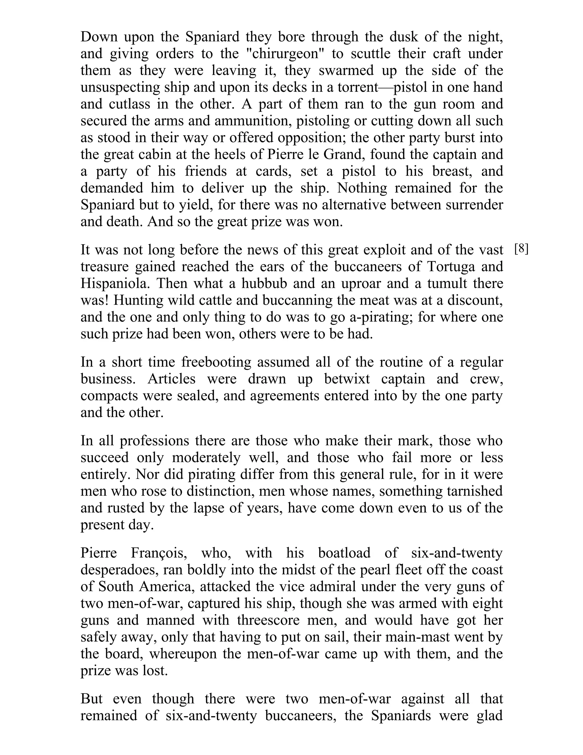 Down upon the Spaniard they bore through the dusk of the night, 
and giving orders to the "chirurgeon" to scuttle their craft under 
them as they were leaving it, they swarmed up the side of the 
unsuspecting ship and upon its decks in a torrent—pistol in one hand 
and cutlass in the other. A part of them ran to the gun room and 
secured the arms and ammunition, pistoling or cutting down all such 
as stood in their way or offered opposition; the other party burst into 
the great cabin at the heels of Pierre le Grand, found the captain and 
a party of his friends at cards, set a pistol to his breast, and 
demanded him to deliver up the ship. Nothing remained for the 
Spaniard but to yield, for there was no alternative between surrender 
and death. And so the great prize was won. 
It was not long before the news of this great exploit and of the vast 
treasure gained reached the ears of the buccaneers of Tortuga and 
Hispaniola. Then what a hubbub and an uproar and a tumult there 
was! Hunting wild cattle and buccanning the meat was at a discount, 
and the one and only thing to do was to go a-pirating; for where one 
such prize had been won, others were to be had. 
In a short time freebooting assumed all of the routine of a regular 
business. Articles were drawn up betwixt captain and crew, 
compacts were sealed, and agreements entered into by the one party 
and the other. 
In all professions there are those who make their mark, those who 
succeed only moderately well, and those who fail more or less 
entirely. Nor did pirating differ from this general rule, for in it were 
men who rose to distinction, men whose names, something tarnished 
and rusted by the lapse of years, have come down even to us of the 
present day. 
Pierre François, who, with his boatload of six-and-twenty 
desperadoes, ran boldly into the midst of the pearl fleet off the coast 
of South America, attacked the vice admiral under the very guns of 
two men-of-war, captured his ship, though she was armed with eight 
guns and manned with threescore men, and would have got her 
safely away, only that having to put on sail, their main-mast went by 
the board, whereupon the men-of-war came up with them, and the 
prize was lost. 
But even though there were two men-of-war against all that 
remained of six-and-twenty buccaneers, the Spaniards were glad 
[8] 
 