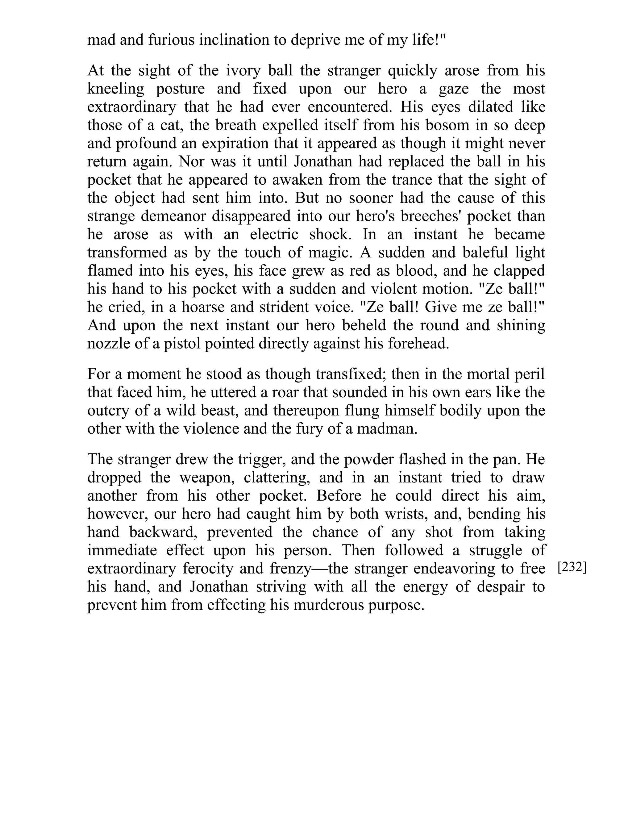 mad and furious inclination to deprive me of my life!" 
At the sight of the ivory ball the stranger quickly arose from his 
kneeling posture and fixed upon our hero a gaze the most 
extraordinary that he had ever encountered. His eyes dilated like 
those of a cat, the breath expelled itself from his bosom in so deep 
and profound an expiration that it appeared as though it might never 
return again. Nor was it until Jonathan had replaced the ball in his 
pocket that he appeared to awaken from the trance that the sight of 
the object had sent him into. But no sooner had the cause of this 
strange demeanor disappeared into our hero's breeches' pocket than 
he arose as with an electric shock. In an instant he became 
transformed as by the touch of magic. A sudden and baleful light 
flamed into his eyes, his face grew as red as blood, and he clapped 
his hand to his pocket with a sudden and violent motion. "Ze ball!" 
he cried, in a hoarse and strident voice. "Ze ball! Give me ze ball!" 
And upon the next instant our hero beheld the round and shining 
nozzle of a pistol pointed directly against his forehead. 
For a moment he stood as though transfixed; then in the mortal peril 
that faced him, he uttered a roar that sounded in his own ears like the 
outcry of a wild beast, and thereupon flung himself bodily upon the 
other with the violence and the fury of a madman. 
The stranger drew the trigger, and the powder flashed in the pan. He 
dropped the weapon, clattering, and in an instant tried to draw 
another from his other pocket. Before he could direct his aim, 
however, our hero had caught him by both wrists, and, bending his 
hand backward, prevented the chance of any shot from taking 
immediate effect upon his person. Then followed a struggle of 
extraordinary ferocity and frenzy—the stranger endeavoring to free 
his hand, and Jonathan striving with all the energy of despair to 
prevent him from effecting his murderous purpose. 
[232] 
 