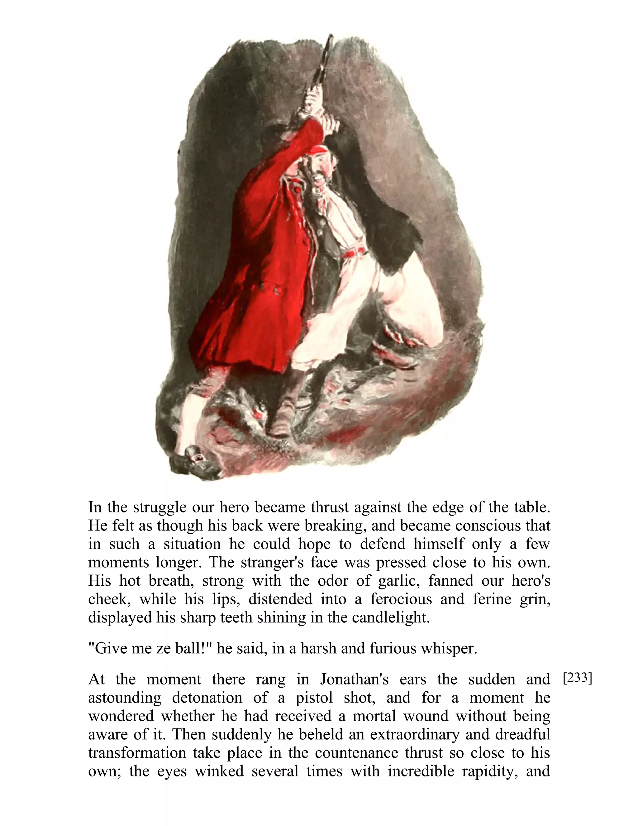 In the struggle our hero became thrust against the edge of the table. 
He felt as though his back were breaking, and became conscious that 
in such a situation he could hope to defend himself only a few 
moments longer. The stranger's face was pressed close to his own. 
His hot breath, strong with the odor of garlic, fanned our hero's 
cheek, while his lips, distended into a ferocious and ferine grin, 
displayed his sharp teeth shining in the candlelight. 
"Give me ze ball!" he said, in a harsh and furious whisper. 
At the moment there rang in Jonathan's ears the sudden and 
astounding detonation of a pistol shot, and for a moment he 
wondered whether he had received a mortal wound without being 
aware of it. Then suddenly he beheld an extraordinary and dreadful 
transformation take place in the countenance thrust so close to his 
own; the eyes winked several times with incredible rapidity, and 
[233] 
 