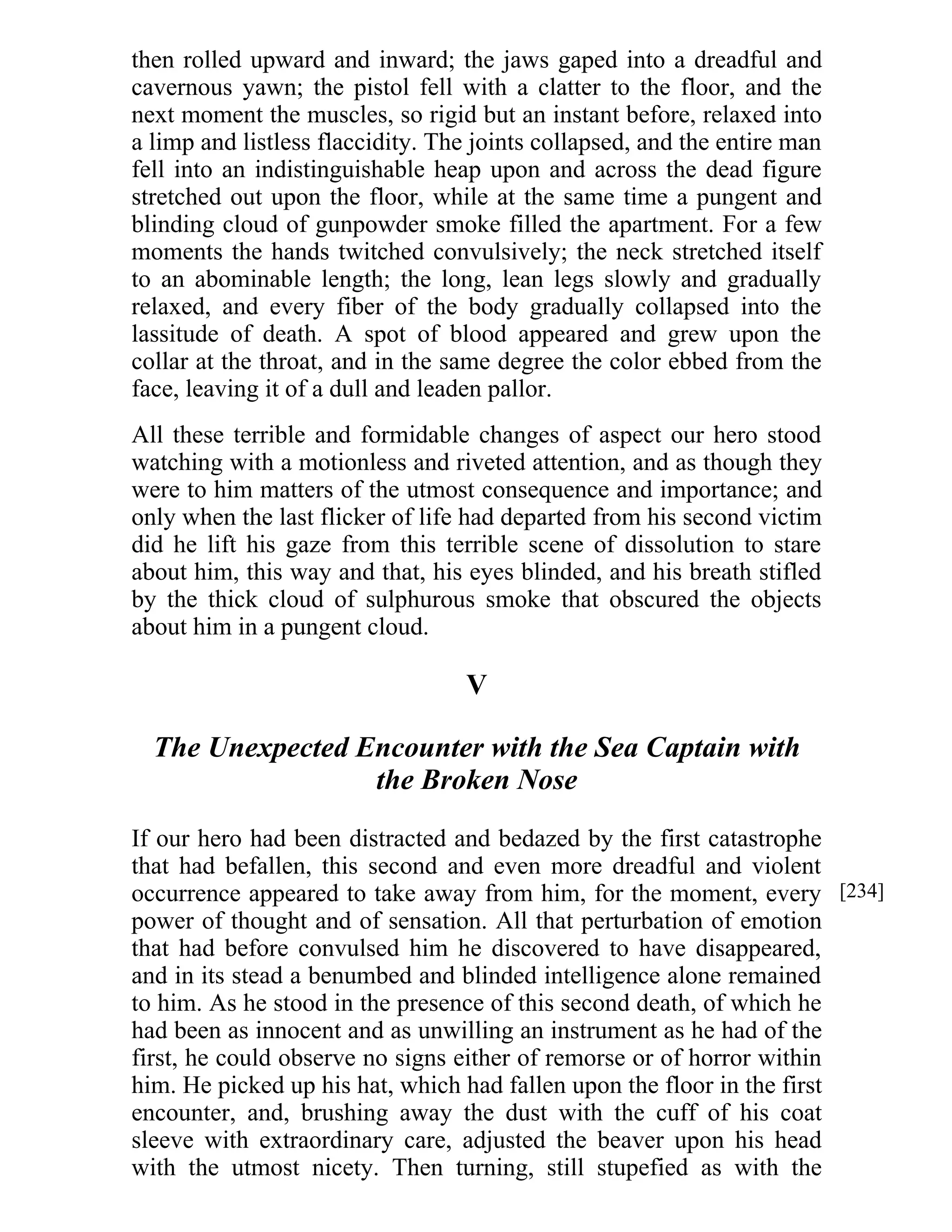 then rolled upward and inward; the jaws gaped into a dreadful and 
cavernous yawn; the pistol fell with a clatter to the floor, and the 
next moment the muscles, so rigid but an instant before, relaxed into 
a limp and listless flaccidity. The joints collapsed, and the entire man 
fell into an indistinguishable heap upon and across the dead figure 
stretched out upon the floor, while at the same time a pungent and 
blinding cloud of gunpowder smoke filled the apartment. For a few 
moments the hands twitched convulsively; the neck stretched itself 
to an abominable length; the long, lean legs slowly and gradually 
relaxed, and every fiber of the body gradually collapsed into the 
lassitude of death. A spot of blood appeared and grew upon the 
collar at the throat, and in the same degree the color ebbed from the 
face, leaving it of a dull and leaden pallor. 
All these terrible and formidable changes of aspect our hero stood 
watching with a motionless and riveted attention, and as though they 
were to him matters of the utmost consequence and importance; and 
only when the last flicker of life had departed from his second victim 
did he lift his gaze from this terrible scene of dissolution to stare 
about him, this way and that, his eyes blinded, and his breath stifled 
by the thick cloud of sulphurous smoke that obscured the objects 
about him in a pungent cloud. 
V 
The Unexpected Encounter with the Sea Captain with 
the Broken Nose 
If our hero had been distracted and bedazed by the first catastrophe 
that had befallen, this second and even more dreadful and violent 
occurrence appeared to take away from him, for the moment, every 
power of thought and of sensation. All that perturbation of emotion 
that had before convulsed him he discovered to have disappeared, 
and in its stead a benumbed and blinded intelligence alone remained 
to him. As he stood in the presence of this second death, of which he 
had been as innocent and as unwilling an instrument as he had of the 
first, he could observe no signs either of remorse or of horror within 
him. He picked up his hat, which had fallen upon the floor in the first 
encounter, and, brushing away the dust with the cuff of his coat 
sleeve with extraordinary care, adjusted the beaver upon his head 
with the utmost nicety. Then turning, still stupefied as with the 
[234] 
 