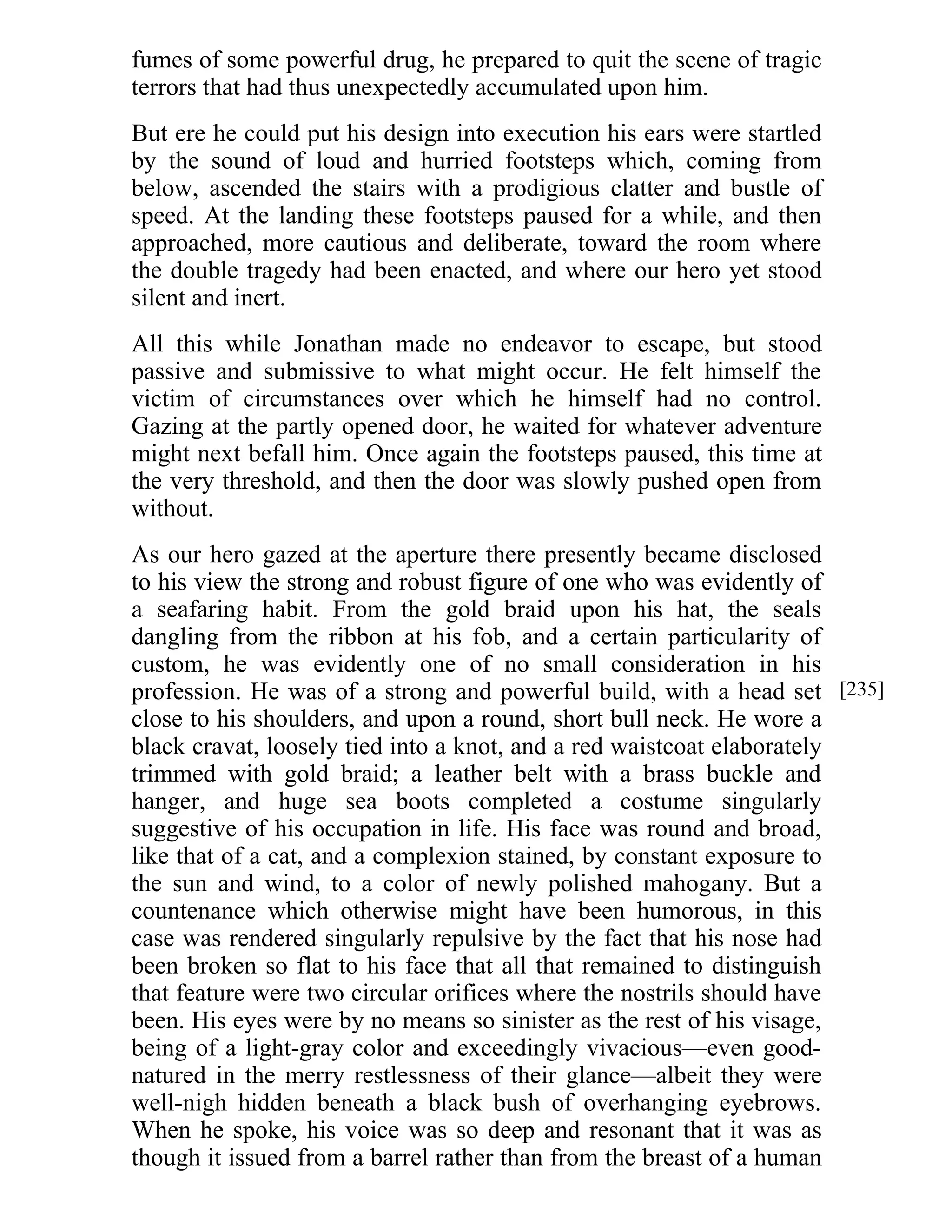 fumes of some powerful drug, he prepared to quit the scene of tragic 
terrors that had thus unexpectedly accumulated upon him. 
But ere he could put his design into execution his ears were startled 
by the sound of loud and hurried footsteps which, coming from 
below, ascended the stairs with a prodigious clatter and bustle of 
speed. At the landing these footsteps paused for a while, and then 
approached, more cautious and deliberate, toward the room where 
the double tragedy had been enacted, and where our hero yet stood 
silent and inert. 
All this while Jonathan made no endeavor to escape, but stood 
passive and submissive to what might occur. He felt himself the 
victim of circumstances over which he himself had no control. 
Gazing at the partly opened door, he waited for whatever adventure 
might next befall him. Once again the footsteps paused, this time at 
the very threshold, and then the door was slowly pushed open from 
without. 
As our hero gazed at the aperture there presently became disclosed 
to his view the strong and robust figure of one who was evidently of 
a seafaring habit. From the gold braid upon his hat, the seals 
dangling from the ribbon at his fob, and a certain particularity of 
custom, he was evidently one of no small consideration in his 
profession. He was of a strong and powerful build, with a head set 
close to his shoulders, and upon a round, short bull neck. He wore a 
black cravat, loosely tied into a knot, and a red waistcoat elaborately 
trimmed with gold braid; a leather belt with a brass buckle and 
hanger, and huge sea boots completed a costume singularly 
suggestive of his occupation in life. His face was round and broad, 
like that of a cat, and a complexion stained, by constant exposure to 
the sun and wind, to a color of newly polished mahogany. But a 
countenance which otherwise might have been humorous, in this 
case was rendered singularly repulsive by the fact that his nose had 
been broken so flat to his face that all that remained to distinguish 
that feature were two circular orifices where the nostrils should have 
been. His eyes were by no means so sinister as the rest of his visage, 
being of a light-gray color and exceedingly vivacious—even good-natured 
in the merry restlessness of their glance—albeit they were 
well-nigh hidden beneath a black bush of overhanging eyebrows. 
When he spoke, his voice was so deep and resonant that it was as 
though it issued from a barrel rather than from the breast of a human 
[235] 
 