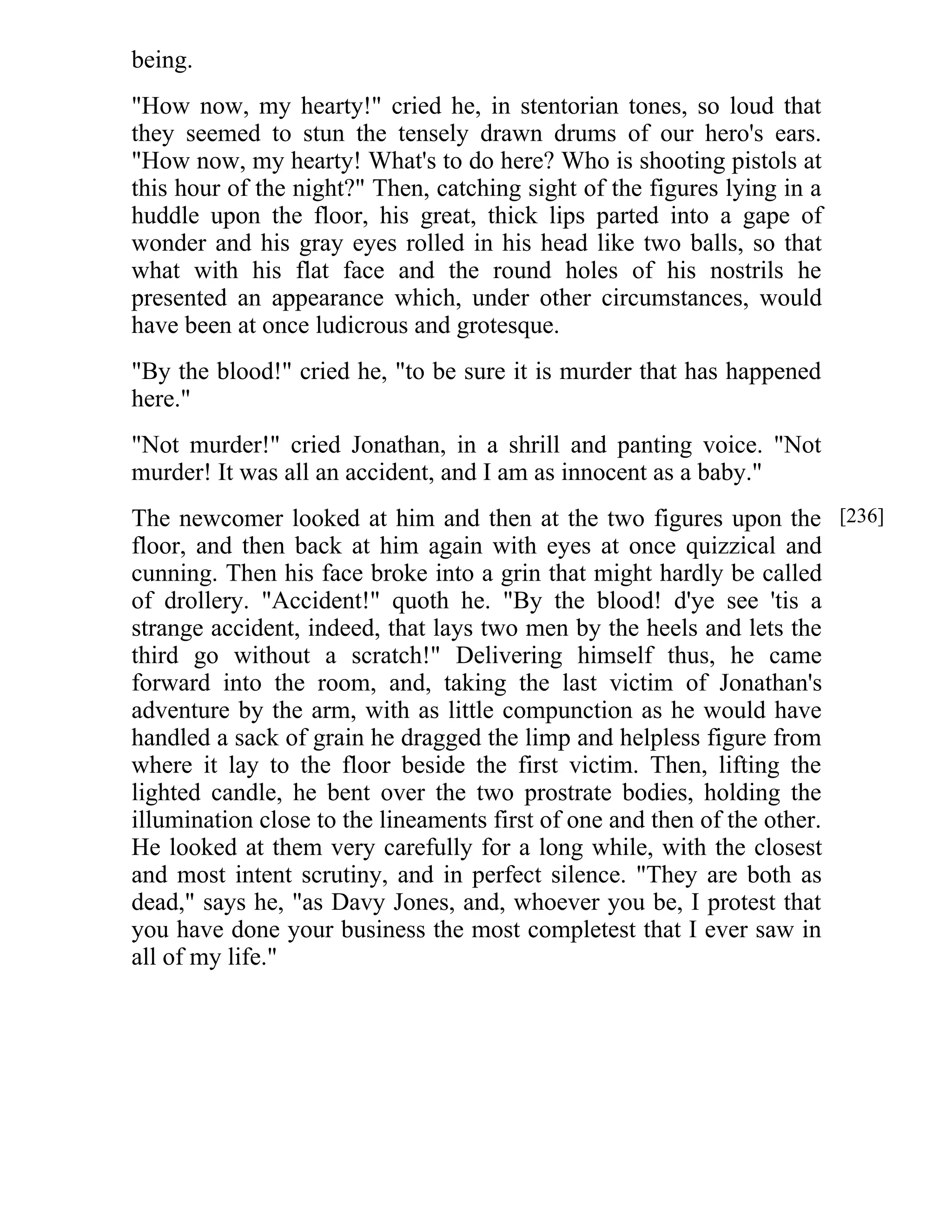 being. 
"How now, my hearty!" cried he, in stentorian tones, so loud that 
they seemed to stun the tensely drawn drums of our hero's ears. 
"How now, my hearty! What's to do here? Who is shooting pistols at 
this hour of the night?" Then, catching sight of the figures lying in a 
huddle upon the floor, his great, thick lips parted into a gape of 
wonder and his gray eyes rolled in his head like two balls, so that 
what with his flat face and the round holes of his nostrils he 
presented an appearance which, under other circumstances, would 
have been at once ludicrous and grotesque. 
"By the blood!" cried he, "to be sure it is murder that has happened 
here." 
"Not murder!" cried Jonathan, in a shrill and panting voice. "Not 
murder! It was all an accident, and I am as innocent as a baby." 
The newcomer looked at him and then at the two figures upon the 
floor, and then back at him again with eyes at once quizzical and 
cunning. Then his face broke into a grin that might hardly be called 
of drollery. "Accident!" quoth he. "By the blood! d'ye see 'tis a 
strange accident, indeed, that lays two men by the heels and lets the 
third go without a scratch!" Delivering himself thus, he came 
forward into the room, and, taking the last victim of Jonathan's 
adventure by the arm, with as little compunction as he would have 
handled a sack of grain he dragged the limp and helpless figure from 
where it lay to the floor beside the first victim. Then, lifting the 
lighted candle, he bent over the two prostrate bodies, holding the 
illumination close to the lineaments first of one and then of the other. 
He looked at them very carefully for a long while, with the closest 
and most intent scrutiny, and in perfect silence. "They are both as 
dead," says he, "as Davy Jones, and, whoever you be, I protest that 
you have done your business the most completest that I ever saw in 
all of my life." 
[236] 
 