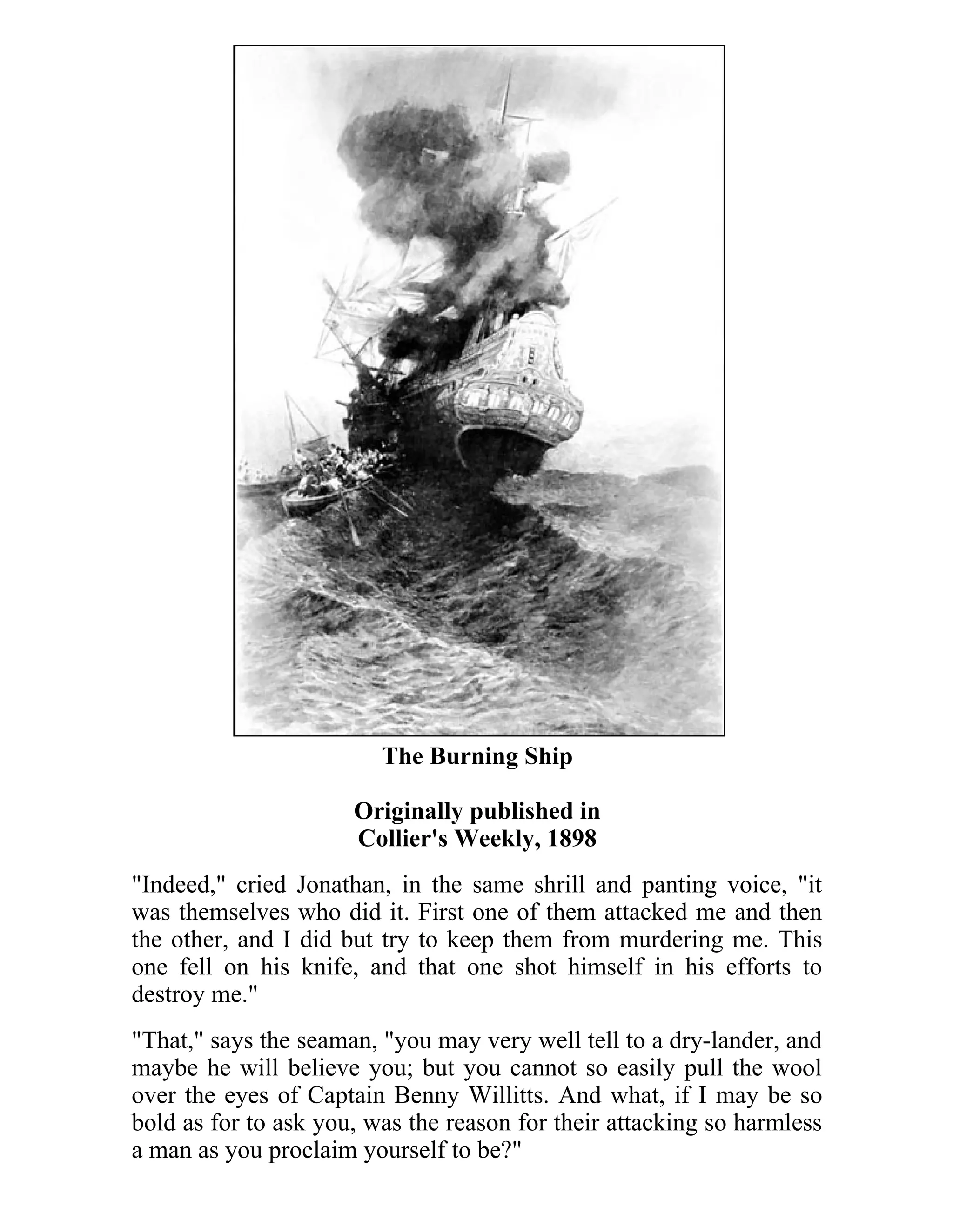 The Burning Ship 
Originally published in 
Collier's Weekly, 1898 
"Indeed," cried Jonathan, in the same shrill and panting voice, "it 
was themselves who did it. First one of them attacked me and then 
the other, and I did but try to keep them from murdering me. This 
one fell on his knife, and that one shot himself in his efforts to 
destroy me." 
"That," says the seaman, "you may very well tell to a dry-lander, and 
maybe he will believe you; but you cannot so easily pull the wool 
over the eyes of Captain Benny Willitts. And what, if I may be so 
bold as for to ask you, was the reason for their attacking so harmless 
a man as you proclaim yourself to be?" 
 