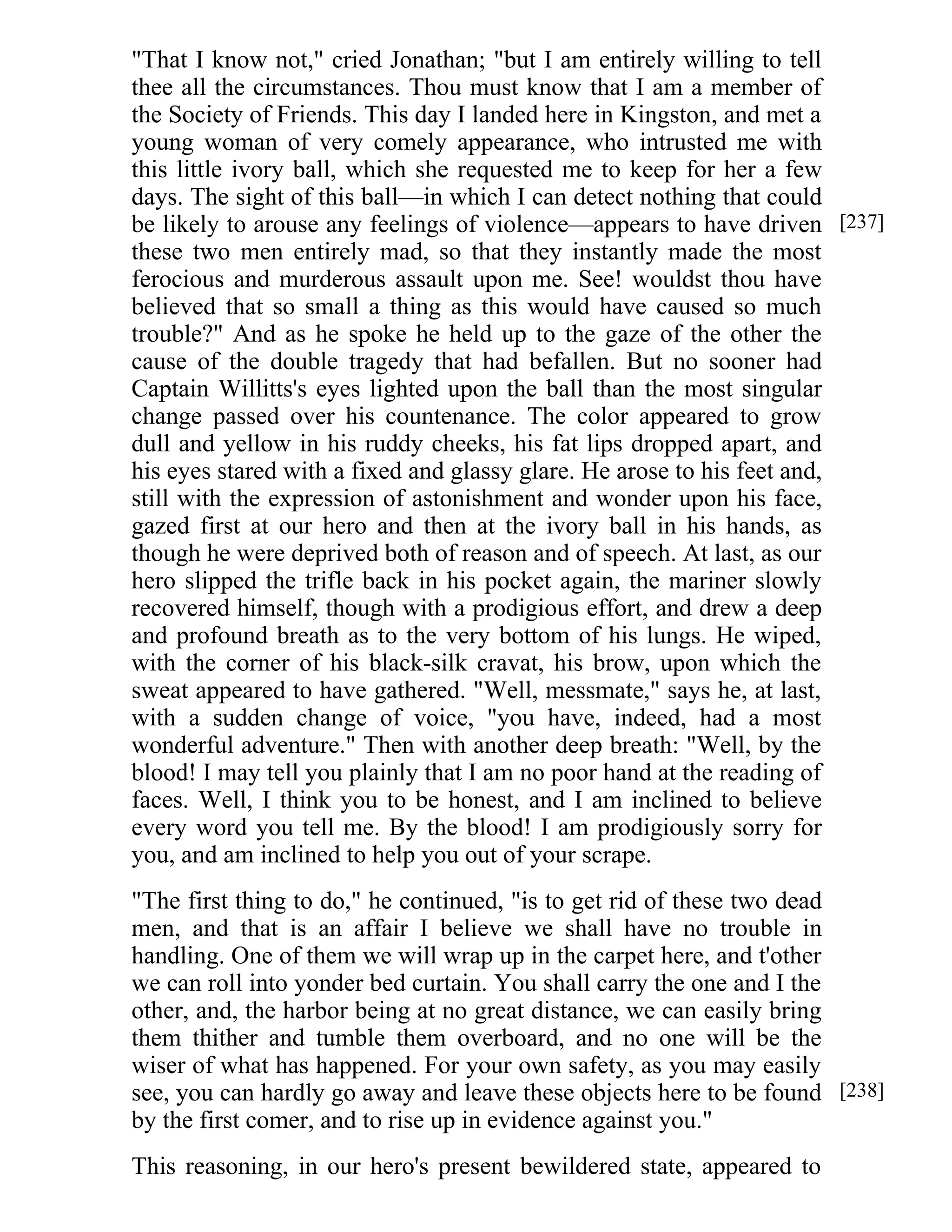 "That I know not," cried Jonathan; "but I am entirely willing to tell 
thee all the circumstances. Thou must know that I am a member of 
the Society of Friends. This day I landed here in Kingston, and met a 
young woman of very comely appearance, who intrusted me with 
this little ivory ball, which she requested me to keep for her a few 
days. The sight of this ball—in which I can detect nothing that could 
be likely to arouse any feelings of violence—appears to have driven 
these two men entirely mad, so that they instantly made the most 
ferocious and murderous assault upon me. See! wouldst thou have 
believed that so small a thing as this would have caused so much 
trouble?" And as he spoke he held up to the gaze of the other the 
cause of the double tragedy that had befallen. But no sooner had 
Captain Willitts's eyes lighted upon the ball than the most singular 
change passed over his countenance. The color appeared to grow 
dull and yellow in his ruddy cheeks, his fat lips dropped apart, and 
his eyes stared with a fixed and glassy glare. He arose to his feet and, 
still with the expression of astonishment and wonder upon his face, 
gazed first at our hero and then at the ivory ball in his hands, as 
though he were deprived both of reason and of speech. At last, as our 
hero slipped the trifle back in his pocket again, the mariner slowly 
recovered himself, though with a prodigious effort, and drew a deep 
and profound breath as to the very bottom of his lungs. He wiped, 
with the corner of his black-silk cravat, his brow, upon which the 
sweat appeared to have gathered. "Well, messmate," says he, at last, 
with a sudden change of voice, "you have, indeed, had a most 
wonderful adventure." Then with another deep breath: "Well, by the 
blood! I may tell you plainly that I am no poor hand at the reading of 
faces. Well, I think you to be honest, and I am inclined to believe 
every word you tell me. By the blood! I am prodigiously sorry for 
you, and am inclined to help you out of your scrape. 
"The first thing to do," he continued, "is to get rid of these two dead 
men, and that is an affair I believe we shall have no trouble in 
handling. One of them we will wrap up in the carpet here, and t'other 
we can roll into yonder bed curtain. You shall carry the one and I the 
other, and, the harbor being at no great distance, we can easily bring 
them thither and tumble them overboard, and no one will be the 
wiser of what has happened. For your own safety, as you may easily 
see, you can hardly go away and leave these objects here to be found 
by the first comer, and to rise up in evidence against you." 
This reasoning, in our hero's present bewildered state, appeared to 
[237] 
[238] 
 