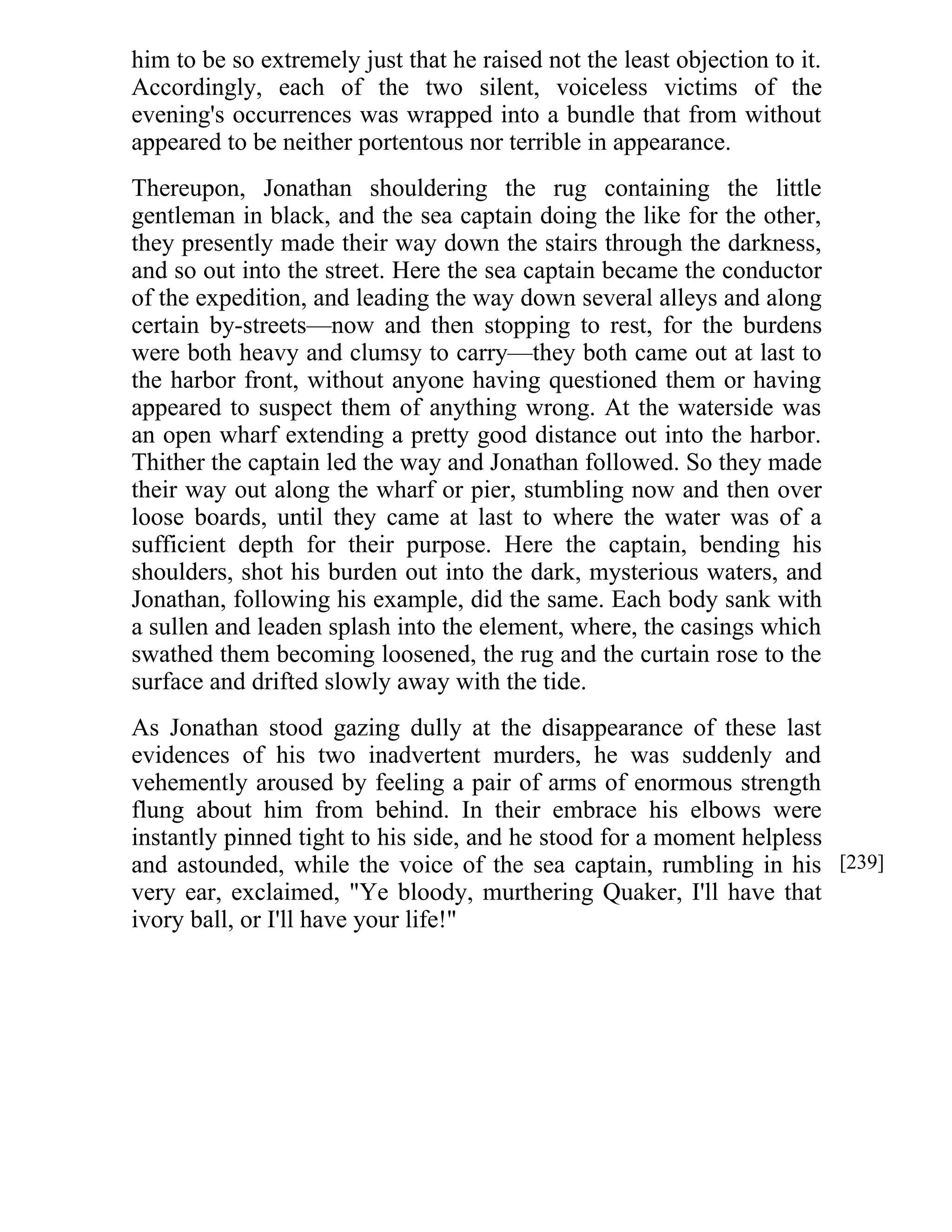 him to be so extremely just that he raised not the least objection to it. 
Accordingly, each of the two silent, voiceless victims of the 
evening's occurrences was wrapped into a bundle that from without 
appeared to be neither portentous nor terrible in appearance. 
Thereupon, Jonathan shouldering the rug containing the little 
gentleman in black, and the sea captain doing the like for the other, 
they presently made their way down the stairs through the darkness, 
and so out into the street. Here the sea captain became the conductor 
of the expedition, and leading the way down several alleys and along 
certain by-streets—now and then stopping to rest, for the burdens 
were both heavy and clumsy to carry—they both came out at last to 
the harbor front, without anyone having questioned them or having 
appeared to suspect them of anything wrong. At the waterside was 
an open wharf extending a pretty good distance out into the harbor. 
Thither the captain led the way and Jonathan followed. So they made 
their way out along the wharf or pier, stumbling now and then over 
loose boards, until they came at last to where the water was of a 
sufficient depth for their purpose. Here the captain, bending his 
shoulders, shot his burden out into the dark, mysterious waters, and 
Jonathan, following his example, did the same. Each body sank with 
a sullen and leaden splash into the element, where, the casings which 
swathed them becoming loosened, the rug and the curtain rose to the 
surface and drifted slowly away with the tide. 
As Jonathan stood gazing dully at the disappearance of these last 
evidences of his two inadvertent murders, he was suddenly and 
vehemently aroused by feeling a pair of arms of enormous strength 
flung about him from behind. In their embrace his elbows were 
instantly pinned tight to his side, and he stood for a moment helpless 
and astounded, while the voice of the sea captain, rumbling in his 
very ear, exclaimed, "Ye bloody, murthering Quaker, I'll have that 
ivory ball, or I'll have your life!" 
[239] 
 
