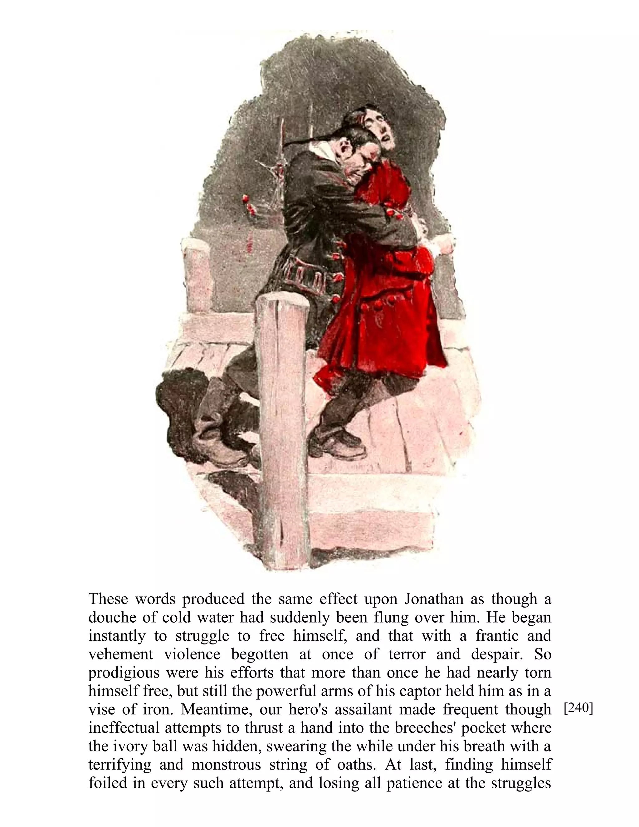 These words produced the same effect upon Jonathan as though a 
douche of cold water had suddenly been flung over him. He began 
instantly to struggle to free himself, and that with a frantic and 
vehement violence begotten at once of terror and despair. So 
prodigious were his efforts that more than once he had nearly torn 
himself free, but still the powerful arms of his captor held him as in a 
vise of iron. Meantime, our hero's assailant made frequent though 
ineffectual attempts to thrust a hand into the breeches' pocket where 
the ivory ball was hidden, swearing the while under his breath with a 
terrifying and monstrous string of oaths. At last, finding himself 
foiled in every such attempt, and losing all patience at the struggles 
[240] 
 