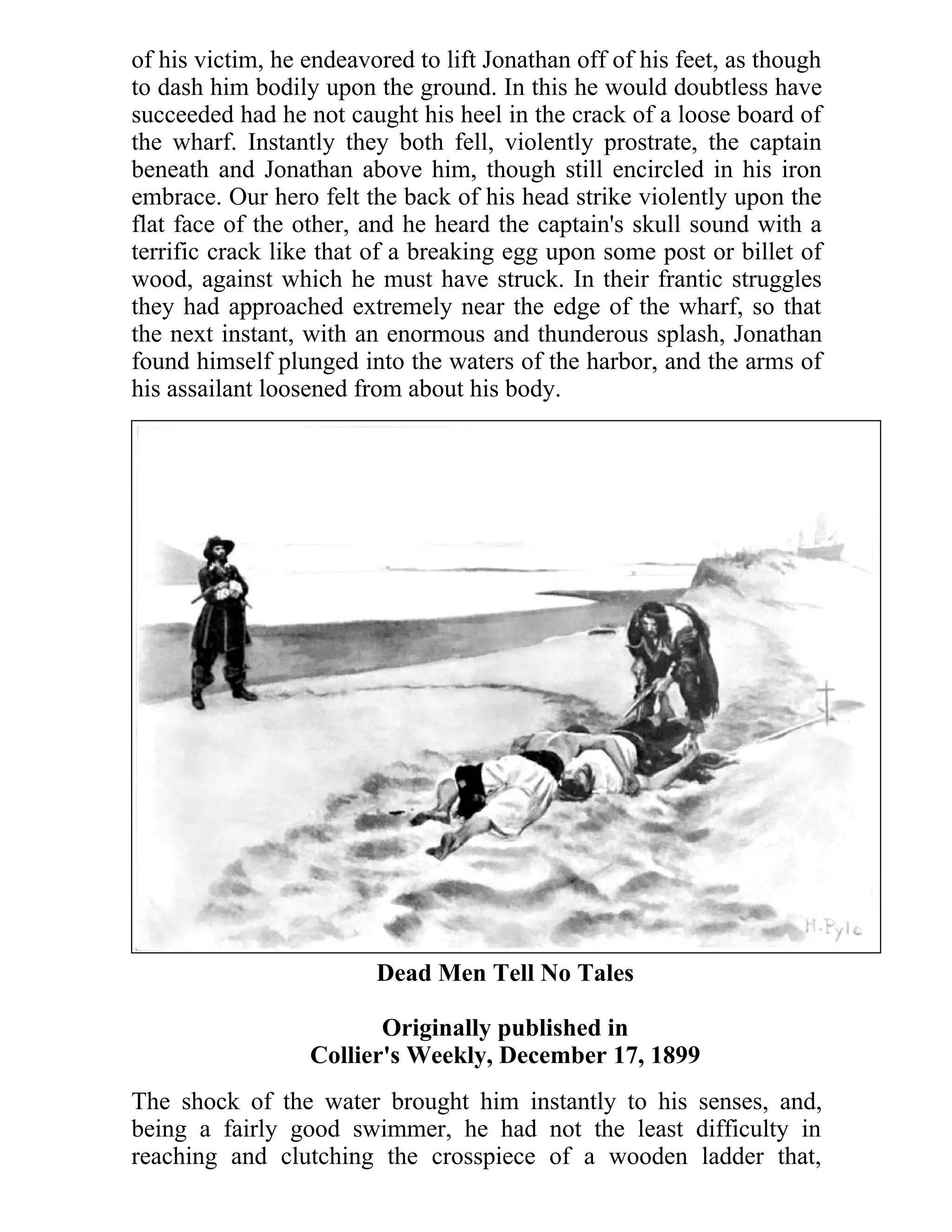 of his victim, he endeavored to lift Jonathan off of his feet, as though 
to dash him bodily upon the ground. In this he would doubtless have 
succeeded had he not caught his heel in the crack of a loose board of 
the wharf. Instantly they both fell, violently prostrate, the captain 
beneath and Jonathan above him, though still encircled in his iron 
embrace. Our hero felt the back of his head strike violently upon the 
flat face of the other, and he heard the captain's skull sound with a 
terrific crack like that of a breaking egg upon some post or billet of 
wood, against which he must have struck. In their frantic struggles 
they had approached extremely near the edge of the wharf, so that 
the next instant, with an enormous and thunderous splash, Jonathan 
found himself plunged into the waters of the harbor, and the arms of 
his assailant loosened from about his body. 
Dead Men Tell No Tales 
Originally published in 
Collier's Weekly, December 17, 1899 
The shock of the water brought him instantly to his senses, and, 
being a fairly good swimmer, he had not the least difficulty in 
reaching and clutching the crosspiece of a wooden ladder that, 
 