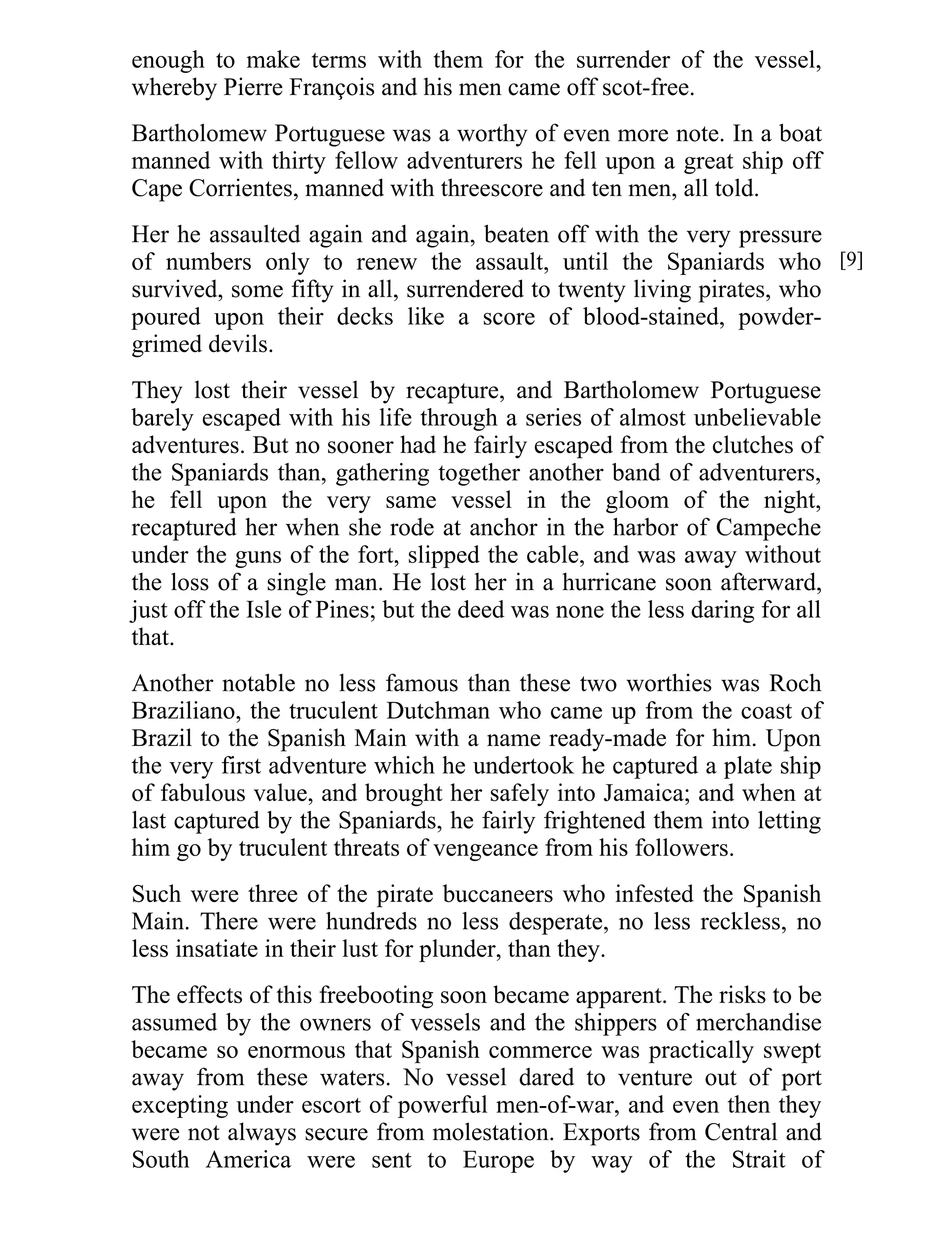 enough to make terms with them for the surrender of the vessel, 
whereby Pierre François and his men came off scot-free. 
Bartholomew Portuguese was a worthy of even more note. In a boat 
manned with thirty fellow adventurers he fell upon a great ship off 
Cape Corrientes, manned with threescore and ten men, all told. 
Her he assaulted again and again, beaten off with the very pressure 
of numbers only to renew the assault, until the Spaniards who 
survived, some fifty in all, surrendered to twenty living pirates, who 
poured upon their decks like a score of blood-stained, powder-grimed 
devils. 
They lost their vessel by recapture, and Bartholomew Portuguese 
barely escaped with his life through a series of almost unbelievable 
adventures. But no sooner had he fairly escaped from the clutches of 
the Spaniards than, gathering together another band of adventurers, 
he fell upon the very same vessel in the gloom of the night, 
recaptured her when she rode at anchor in the harbor of Campeche 
under the guns of the fort, slipped the cable, and was away without 
the loss of a single man. He lost her in a hurricane soon afterward, 
just off the Isle of Pines; but the deed was none the less daring for all 
that. 
Another notable no less famous than these two worthies was Roch 
Braziliano, the truculent Dutchman who came up from the coast of 
Brazil to the Spanish Main with a name ready-made for him. Upon 
the very first adventure which he undertook he captured a plate ship 
of fabulous value, and brought her safely into Jamaica; and when at 
last captured by the Spaniards, he fairly frightened them into letting 
him go by truculent threats of vengeance from his followers. 
Such were three of the pirate buccaneers who infested the Spanish 
Main. There were hundreds no less desperate, no less reckless, no 
less insatiate in their lust for plunder, than they. 
The effects of this freebooting soon became apparent. The risks to be 
assumed by the owners of vessels and the shippers of merchandise 
became so enormous that Spanish commerce was practically swept 
away from these waters. No vessel dared to venture out of port 
excepting under escort of powerful men-of-war, and even then they 
were not always secure from molestation. Exports from Central and 
South America were sent to Europe by way of the Strait of 
[9] 
 