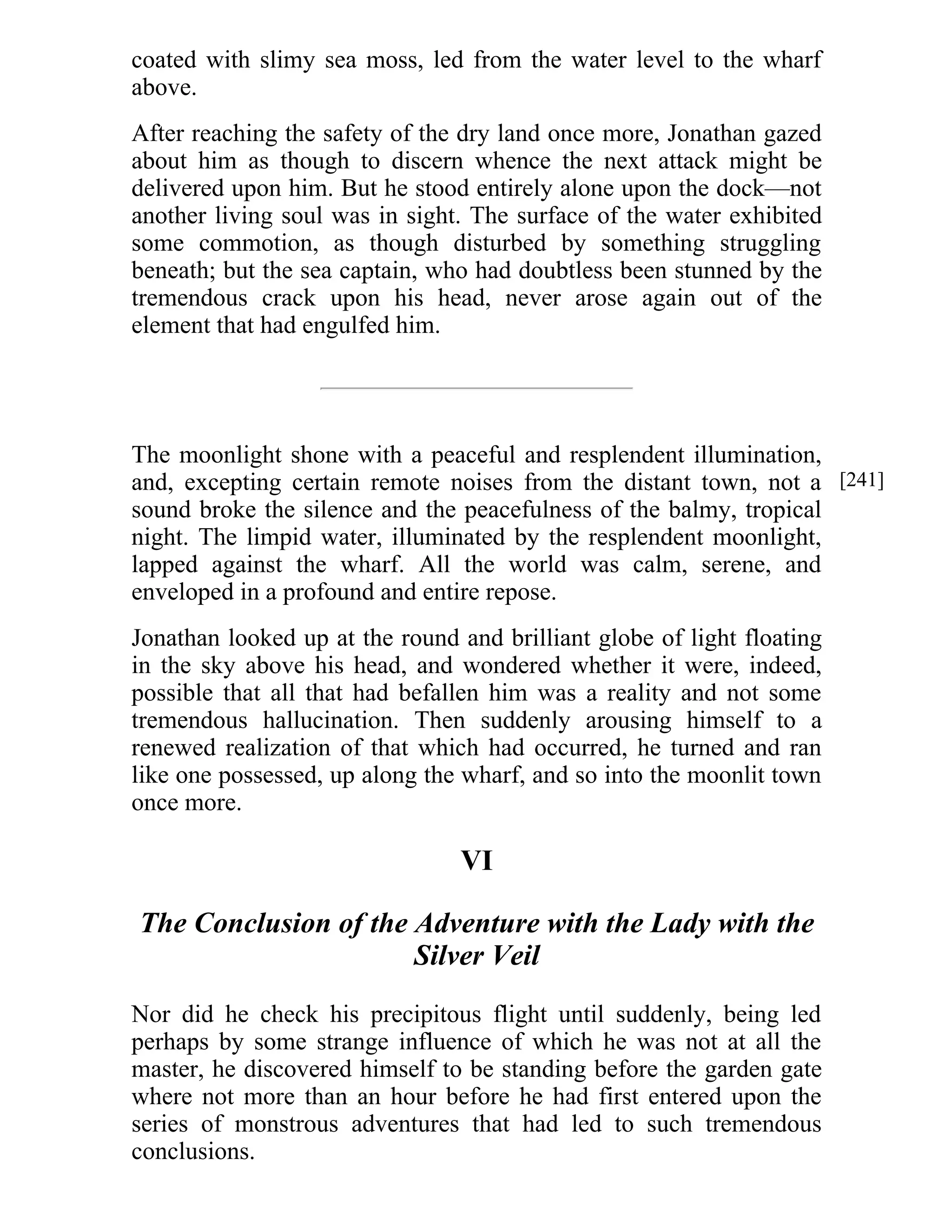 coated with slimy sea moss, led from the water level to the wharf 
above. 
After reaching the safety of the dry land once more, Jonathan gazed 
about him as though to discern whence the next attack might be 
delivered upon him. But he stood entirely alone upon the dock—not 
another living soul was in sight. The surface of the water exhibited 
some commotion, as though disturbed by something struggling 
beneath; but the sea captain, who had doubtless been stunned by the 
tremendous crack upon his head, never arose again out of the 
element that had engulfed him. 
The moonlight shone with a peaceful and resplendent illumination, 
and, excepting certain remote noises from the distant town, not a 
sound broke the silence and the peacefulness of the balmy, tropical 
night. The limpid water, illuminated by the resplendent moonlight, 
lapped against the wharf. All the world was calm, serene, and 
enveloped in a profound and entire repose. 
Jonathan looked up at the round and brilliant globe of light floating 
in the sky above his head, and wondered whether it were, indeed, 
possible that all that had befallen him was a reality and not some 
tremendous hallucination. Then suddenly arousing himself to a 
renewed realization of that which had occurred, he turned and ran 
like one possessed, up along the wharf, and so into the moonlit town 
once more. 
VI 
The Conclusion of the Adventure with the Lady with the 
Silver Veil 
Nor did he check his precipitous flight until suddenly, being led 
perhaps by some strange influence of which he was not at all the 
master, he discovered himself to be standing before the garden gate 
where not more than an hour before he had first entered upon the 
series of monstrous adventures that had led to such tremendous 
conclusions. 
[241] 
 
