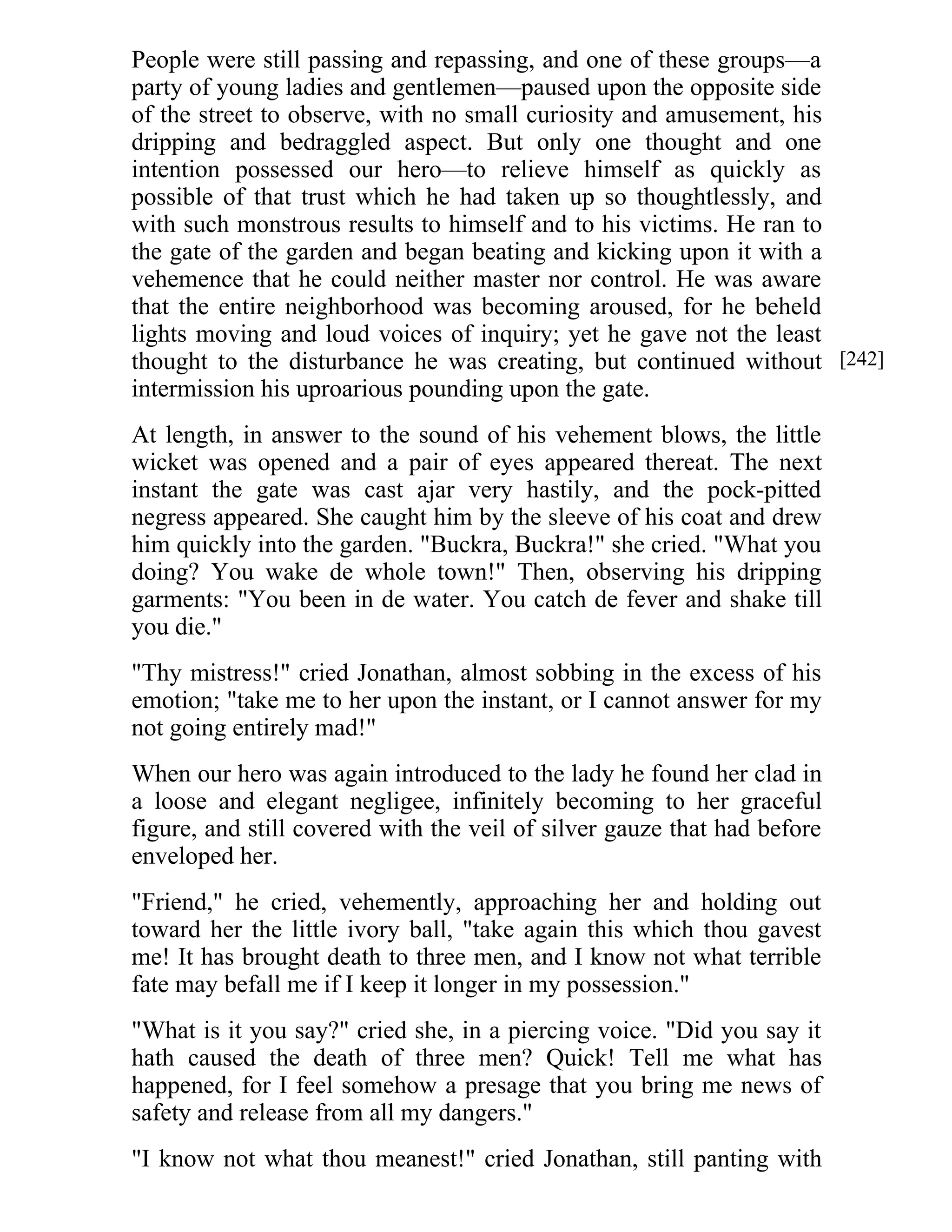 People were still passing and repassing, and one of these groups—a 
party of young ladies and gentlemen—paused upon the opposite side 
of the street to observe, with no small curiosity and amusement, his 
dripping and bedraggled aspect. But only one thought and one 
intention possessed our hero—to relieve himself as quickly as 
possible of that trust which he had taken up so thoughtlessly, and 
with such monstrous results to himself and to his victims. He ran to 
the gate of the garden and began beating and kicking upon it with a 
vehemence that he could neither master nor control. He was aware 
that the entire neighborhood was becoming aroused, for he beheld 
lights moving and loud voices of inquiry; yet he gave not the least 
thought to the disturbance he was creating, but continued without 
intermission his uproarious pounding upon the gate. 
At length, in answer to the sound of his vehement blows, the little 
wicket was opened and a pair of eyes appeared thereat. The next 
instant the gate was cast ajar very hastily, and the pock-pitted 
negress appeared. She caught him by the sleeve of his coat and drew 
him quickly into the garden. "Buckra, Buckra!" she cried. "What you 
doing? You wake de whole town!" Then, observing his dripping 
garments: "You been in de water. You catch de fever and shake till 
you die." 
"Thy mistress!" cried Jonathan, almost sobbing in the excess of his 
emotion; "take me to her upon the instant, or I cannot answer for my 
not going entirely mad!" 
When our hero was again introduced to the lady he found her clad in 
a loose and elegant negligee, infinitely becoming to her graceful 
figure, and still covered with the veil of silver gauze that had before 
enveloped her. 
"Friend," he cried, vehemently, approaching her and holding out 
toward her the little ivory ball, "take again this which thou gavest 
me! It has brought death to three men, and I know not what terrible 
fate may befall me if I keep it longer in my possession." 
"What is it you say?" cried she, in a piercing voice. "Did you say it 
hath caused the death of three men? Quick! Tell me what has 
happened, for I feel somehow a presage that you bring me news of 
safety and release from all my dangers." 
"I know not what thou meanest!" cried Jonathan, still panting with 
[242] 
 