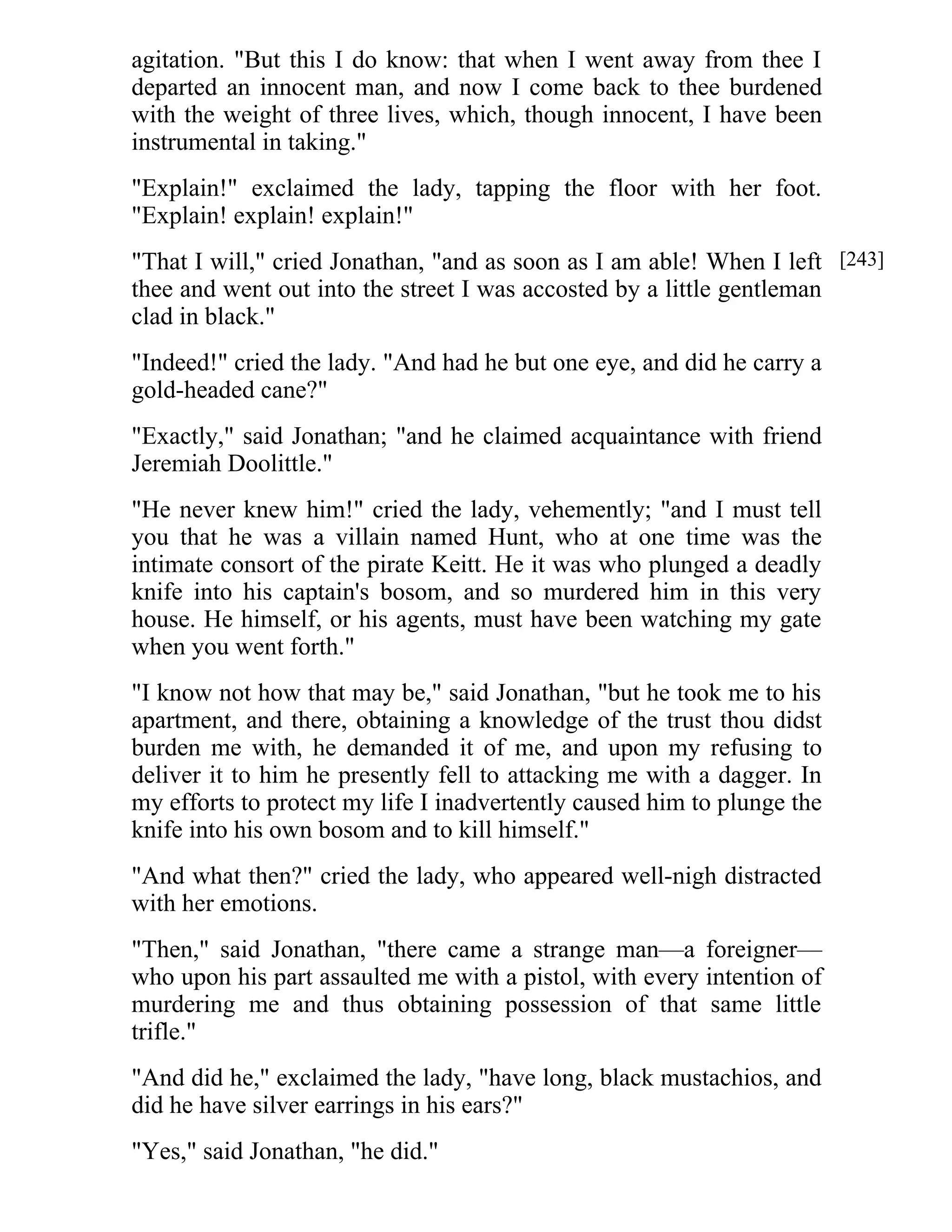 agitation. "But this I do know: that when I went away from thee I 
departed an innocent man, and now I come back to thee burdened 
with the weight of three lives, which, though innocent, I have been 
instrumental in taking." 
"Explain!" exclaimed the lady, tapping the floor with her foot. 
"Explain! explain! explain!" 
"That I will," cried Jonathan, "and as soon as I am able! When I left 
thee and went out into the street I was accosted by a little gentleman 
clad in black." 
"Indeed!" cried the lady. "And had he but one eye, and did he carry a 
gold-headed cane?" 
"Exactly," said Jonathan; "and he claimed acquaintance with friend 
Jeremiah Doolittle." 
"He never knew him!" cried the lady, vehemently; "and I must tell 
you that he was a villain named Hunt, who at one time was the 
intimate consort of the pirate Keitt. He it was who plunged a deadly 
knife into his captain's bosom, and so murdered him in this very 
house. He himself, or his agents, must have been watching my gate 
when you went forth." 
"I know not how that may be," said Jonathan, "but he took me to his 
apartment, and there, obtaining a knowledge of the trust thou didst 
burden me with, he demanded it of me, and upon my refusing to 
deliver it to him he presently fell to attacking me with a dagger. In 
my efforts to protect my life I inadvertently caused him to plunge the 
knife into his own bosom and to kill himself." 
"And what then?" cried the lady, who appeared well-nigh distracted 
with her emotions. 
"Then," said Jonathan, "there came a strange man—a foreigner— 
who upon his part assaulted me with a pistol, with every intention of 
murdering me and thus obtaining possession of that same little 
trifle." 
"And did he," exclaimed the lady, "have long, black mustachios, and 
did he have silver earrings in his ears?" 
"Yes," said Jonathan, "he did." 
[243] 
 