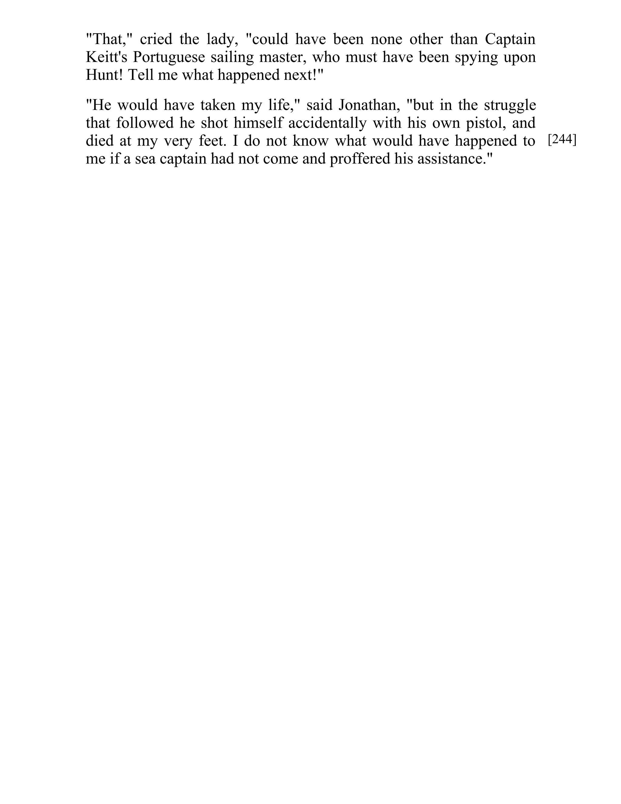 "That," cried the lady, "could have been none other than Captain 
Keitt's Portuguese sailing master, who must have been spying upon 
Hunt! Tell me what happened next!" 
"He would have taken my life," said Jonathan, "but in the struggle 
that followed he shot himself accidentally with his own pistol, and 
died at my very feet. I do not know what would have happened to 
me if a sea captain had not come and proffered his assistance." 
[244] 
 