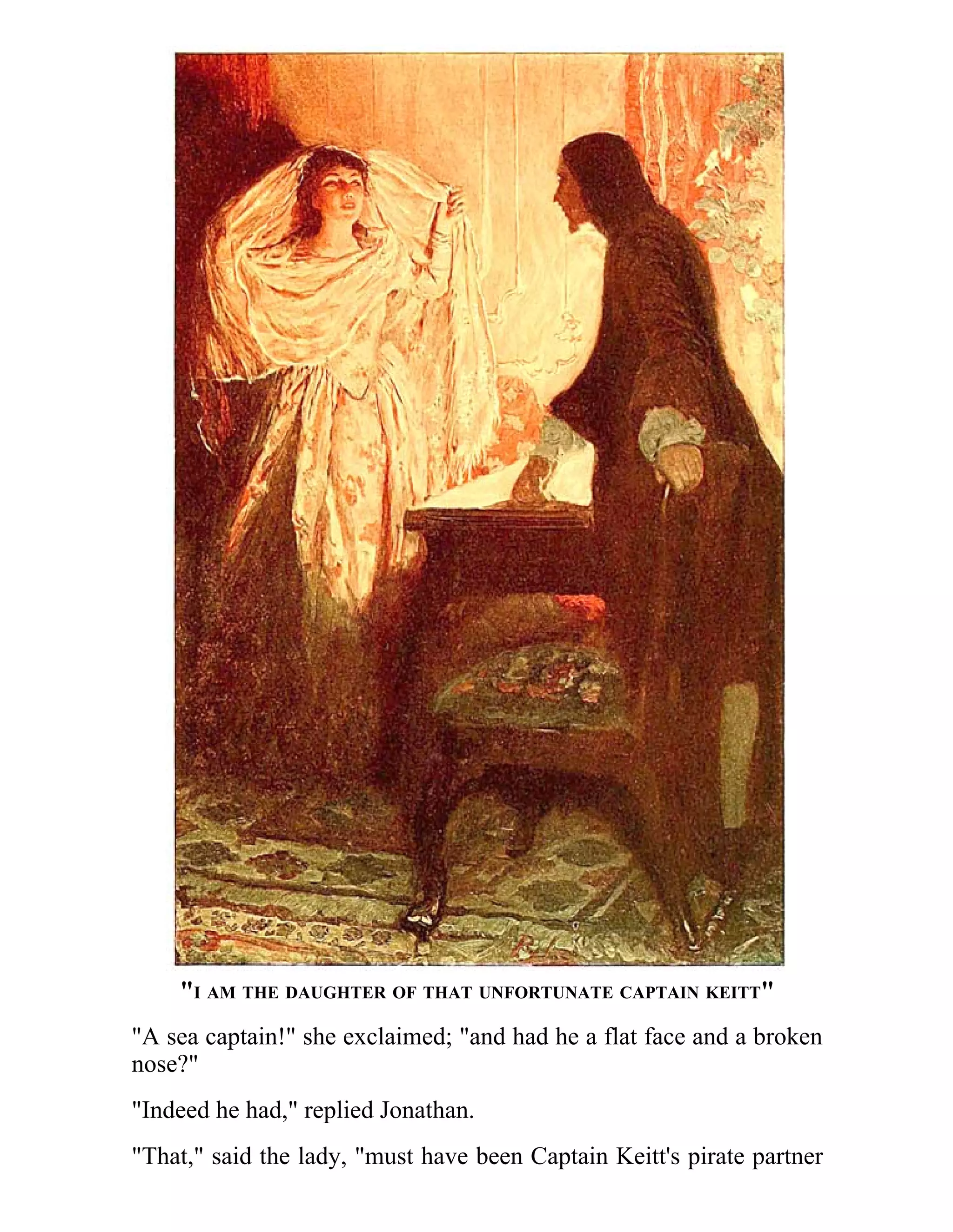 "I AM THE DAUGHTER OF THAT UNFORTUNATE CAPTAIN KEITT" 
"A sea captain!" she exclaimed; "and had he a flat face and a broken 
nose?" 
"Indeed he had," replied Jonathan. 
"That," said the lady, "must have been Captain Keitt's pirate partner 
 