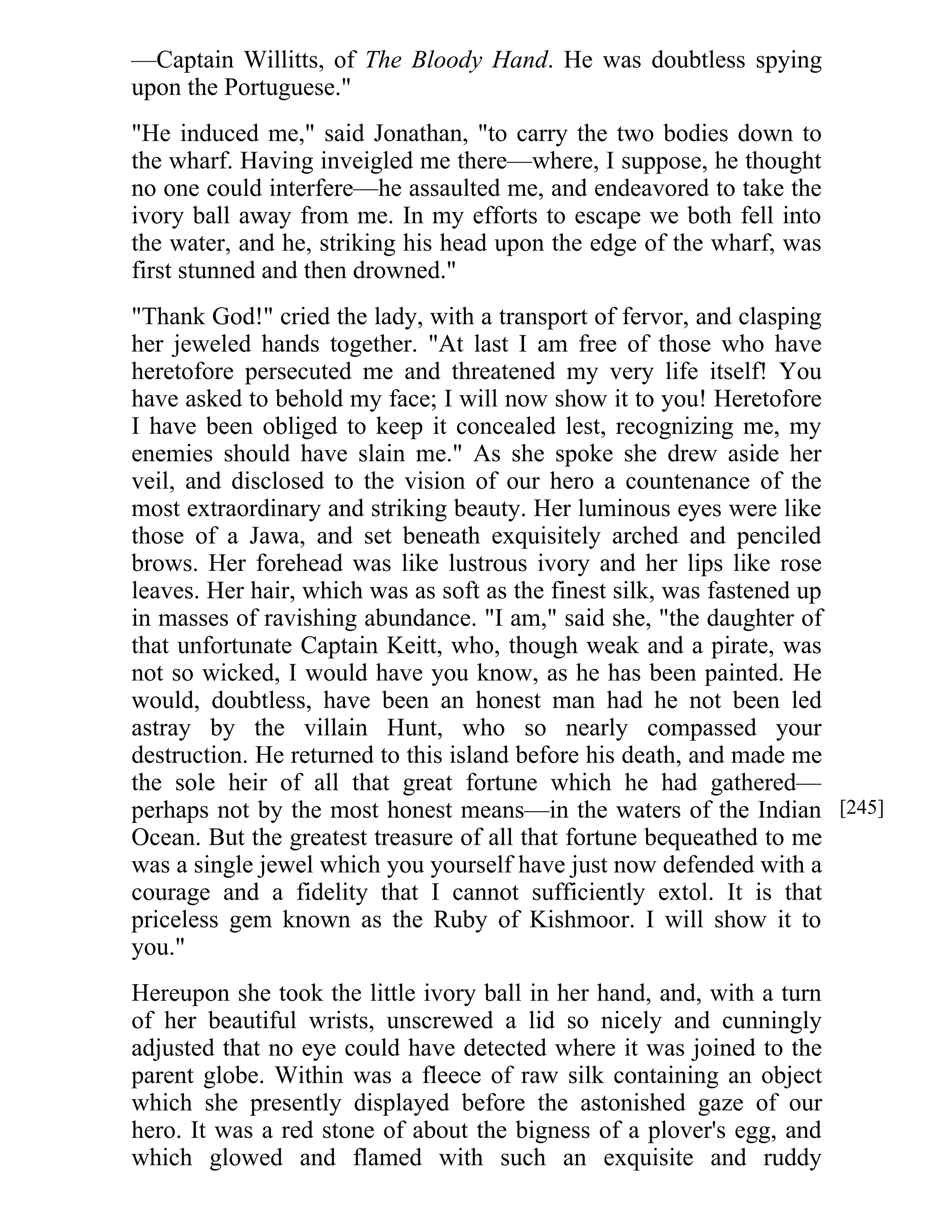 —Captain Willitts, of The Bloody Hand. He was doubtless spying 
upon the Portuguese." 
"He induced me," said Jonathan, "to carry the two bodies down to 
the wharf. Having inveigled me there—where, I suppose, he thought 
no one could interfere—he assaulted me, and endeavored to take the 
ivory ball away from me. In my efforts to escape we both fell into 
the water, and he, striking his head upon the edge of the wharf, was 
first stunned and then drowned." 
"Thank God!" cried the lady, with a transport of fervor, and clasping 
her jeweled hands together. "At last I am free of those who have 
heretofore persecuted me and threatened my very life itself! You 
have asked to behold my face; I will now show it to you! Heretofore 
I have been obliged to keep it concealed lest, recognizing me, my 
enemies should have slain me." As she spoke she drew aside her 
veil, and disclosed to the vision of our hero a countenance of the 
most extraordinary and striking beauty. Her luminous eyes were like 
those of a Jawa, and set beneath exquisitely arched and penciled 
brows. Her forehead was like lustrous ivory and her lips like rose 
leaves. Her hair, which was as soft as the finest silk, was fastened up 
in masses of ravishing abundance. "I am," said she, "the daughter of 
that unfortunate Captain Keitt, who, though weak and a pirate, was 
not so wicked, I would have you know, as he has been painted. He 
would, doubtless, have been an honest man had he not been led 
astray by the villain Hunt, who so nearly compassed your 
destruction. He returned to this island before his death, and made me 
the sole heir of all that great fortune which he had gathered— 
perhaps not by the most honest means—in the waters of the Indian 
Ocean. But the greatest treasure of all that fortune bequeathed to me 
was a single jewel which you yourself have just now defended with a 
courage and a fidelity that I cannot sufficiently extol. It is that 
priceless gem known as the Ruby of Kishmoor. I will show it to 
you." 
Hereupon she took the little ivory ball in her hand, and, with a turn 
of her beautiful wrists, unscrewed a lid so nicely and cunningly 
adjusted that no eye could have detected where it was joined to the 
parent globe. Within was a fleece of raw silk containing an object 
which she presently displayed before the astonished gaze of our 
hero. It was a red stone of about the bigness of a plover's egg, and 
which glowed and flamed with such an exquisite and ruddy 
[245] 
 