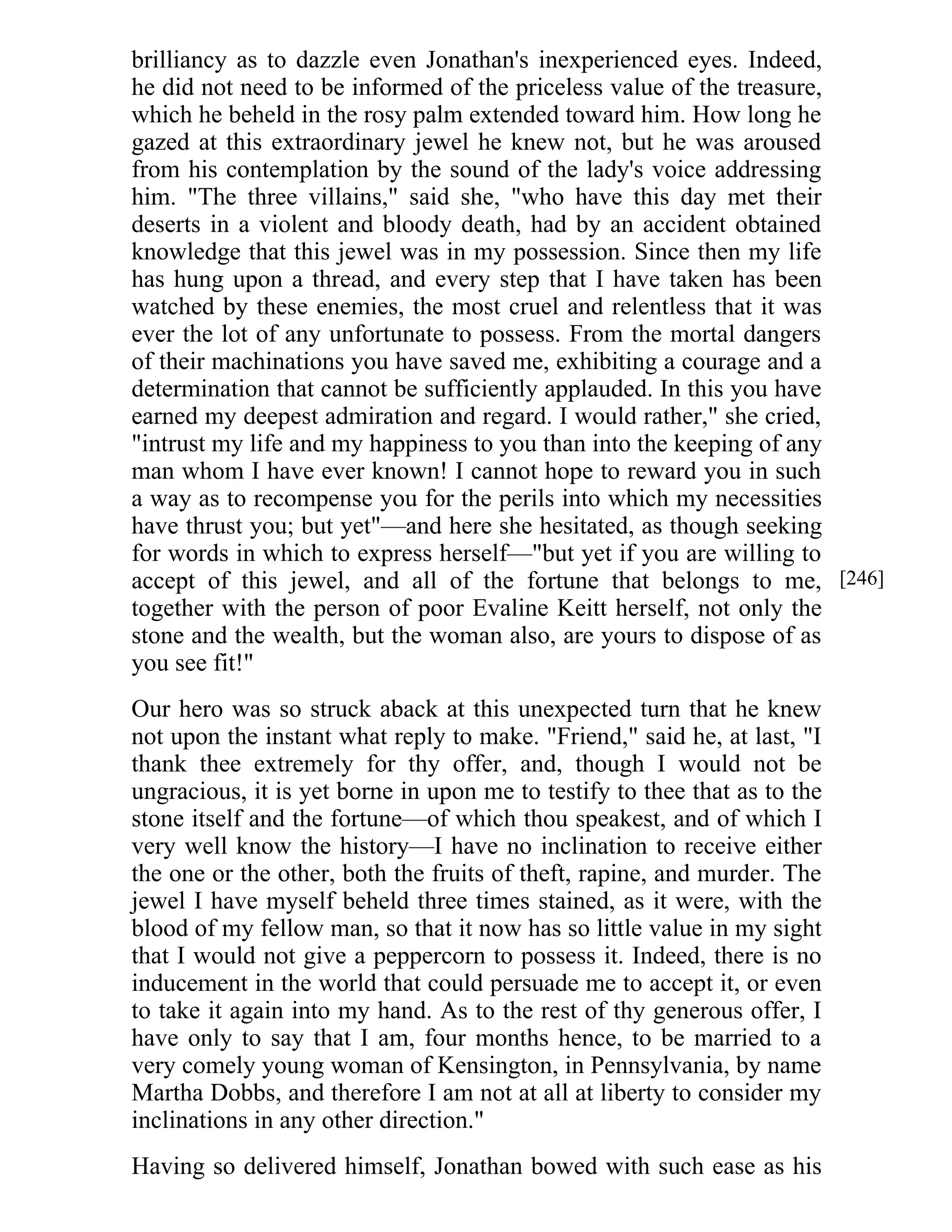brilliancy as to dazzle even Jonathan's inexperienced eyes. Indeed, 
he did not need to be informed of the priceless value of the treasure, 
which he beheld in the rosy palm extended toward him. How long he 
gazed at this extraordinary jewel he knew not, but he was aroused 
from his contemplation by the sound of the lady's voice addressing 
him. "The three villains," said she, "who have this day met their 
deserts in a violent and bloody death, had by an accident obtained 
knowledge that this jewel was in my possession. Since then my life 
has hung upon a thread, and every step that I have taken has been 
watched by these enemies, the most cruel and relentless that it was 
ever the lot of any unfortunate to possess. From the mortal dangers 
of their machinations you have saved me, exhibiting a courage and a 
determination that cannot be sufficiently applauded. In this you have 
earned my deepest admiration and regard. I would rather," she cried, 
"intrust my life and my happiness to you than into the keeping of any 
man whom I have ever known! I cannot hope to reward you in such 
a way as to recompense you for the perils into which my necessities 
have thrust you; but yet"—and here she hesitated, as though seeking 
for words in which to express herself—"but yet if you are willing to 
accept of this jewel, and all of the fortune that belongs to me, 
together with the person of poor Evaline Keitt herself, not only the 
stone and the wealth, but the woman also, are yours to dispose of as 
you see fit!" 
Our hero was so struck aback at this unexpected turn that he knew 
not upon the instant what reply to make. "Friend," said he, at last, "I 
thank thee extremely for thy offer, and, though I would not be 
ungracious, it is yet borne in upon me to testify to thee that as to the 
stone itself and the fortune—of which thou speakest, and of which I 
very well know the history—I have no inclination to receive either 
the one or the other, both the fruits of theft, rapine, and murder. The 
jewel I have myself beheld three times stained, as it were, with the 
blood of my fellow man, so that it now has so little value in my sight 
that I would not give a peppercorn to possess it. Indeed, there is no 
inducement in the world that could persuade me to accept it, or even 
to take it again into my hand. As to the rest of thy generous offer, I 
have only to say that I am, four months hence, to be married to a 
very comely young woman of Kensington, in Pennsylvania, by name 
Martha Dobbs, and therefore I am not at all at liberty to consider my 
inclinations in any other direction." 
Having so delivered himself, Jonathan bowed with such ease as his 
[246] 
 