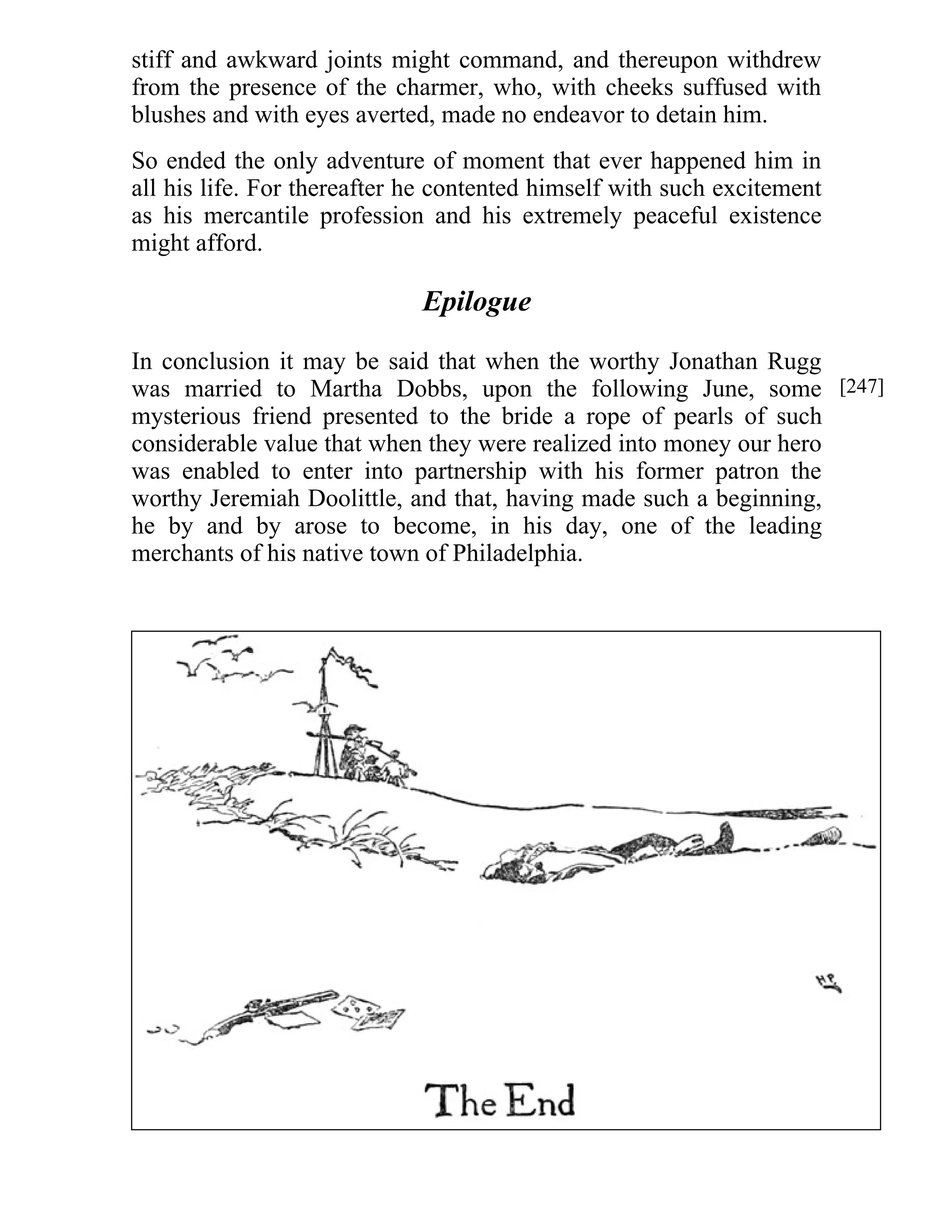 stiff and awkward joints might command, and thereupon withdrew 
from the presence of the charmer, who, with cheeks suffused with 
blushes and with eyes averted, made no endeavor to detain him. 
So ended the only adventure of moment that ever happened him in 
all his life. For thereafter he contented himself with such excitement 
as his mercantile profession and his extremely peaceful existence 
might afford. 
Epilogue 
In conclusion it may be said that when the worthy Jonathan Rugg 
was married to Martha Dobbs, upon the following June, some 
mysterious friend presented to the bride a rope of pearls of such 
considerable value that when they were realized into money our hero 
was enabled to enter into partnership with his former patron the 
worthy Jeremiah Doolittle, and that, having made such a beginning, 
he by and by arose to become, in his day, one of the leading 
merchants of his native town of Philadelphia. 
[247] 

