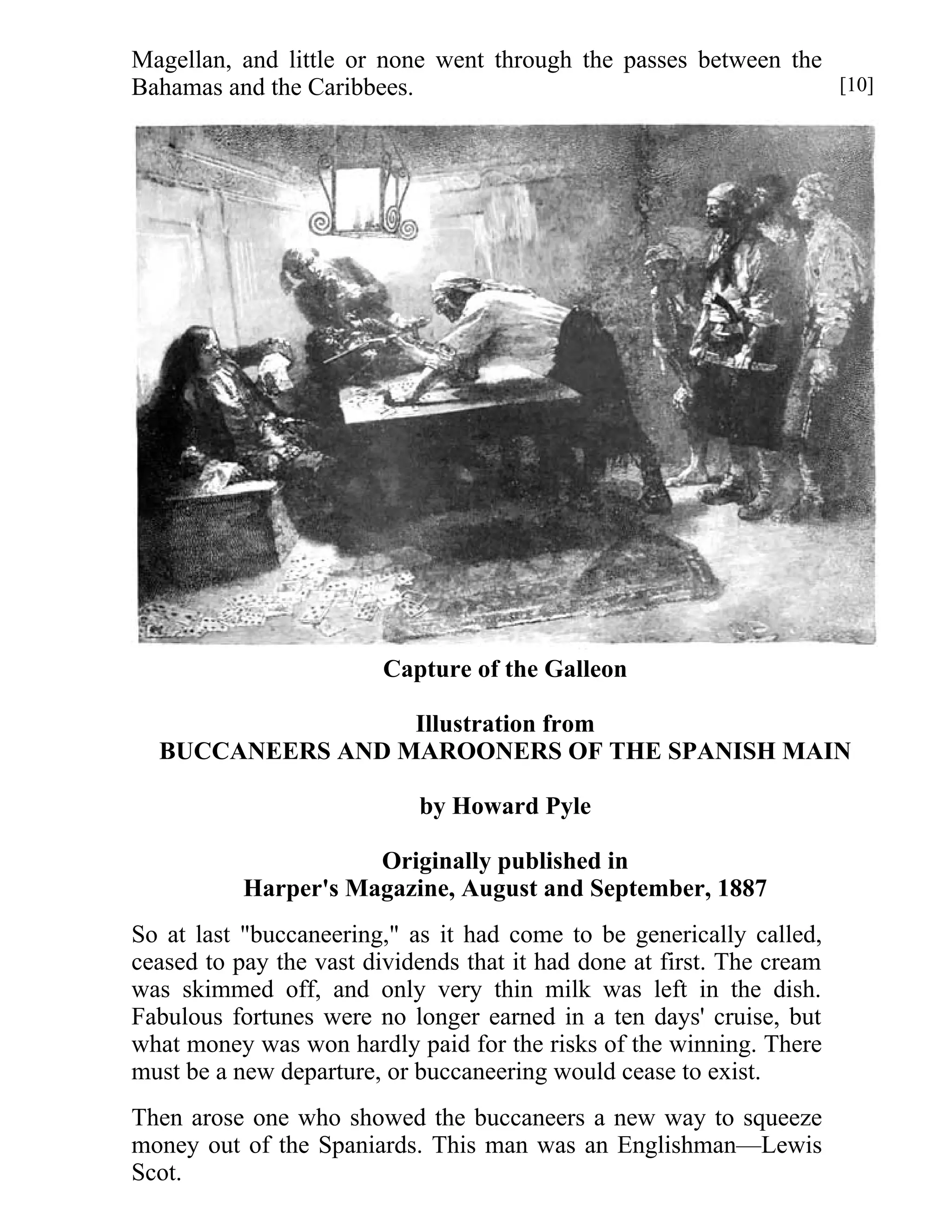 Magellan, and little or none went through the passes between the 
Bahamas and the Caribbees. 
Capture of the Galleon 
Illustration from 
BUCCANEERS AND MAROONERS OF THE SPANISH MAIN 
by Howard Pyle 
Originally published in 
Harper's Magazine, August and September, 1887 
So at last "buccaneering," as it had come to be generically called, 
ceased to pay the vast dividends that it had done at first. The cream 
was skimmed off, and only very thin milk was left in the dish. 
Fabulous fortunes were no longer earned in a ten days' cruise, but 
what money was won hardly paid for the risks of the winning. There 
must be a new departure, or buccaneering would cease to exist. 
Then arose one who showed the buccaneers a new way to squeeze 
money out of the Spaniards. This man was an Englishman—Lewis 
Scot. 
[10] 
 