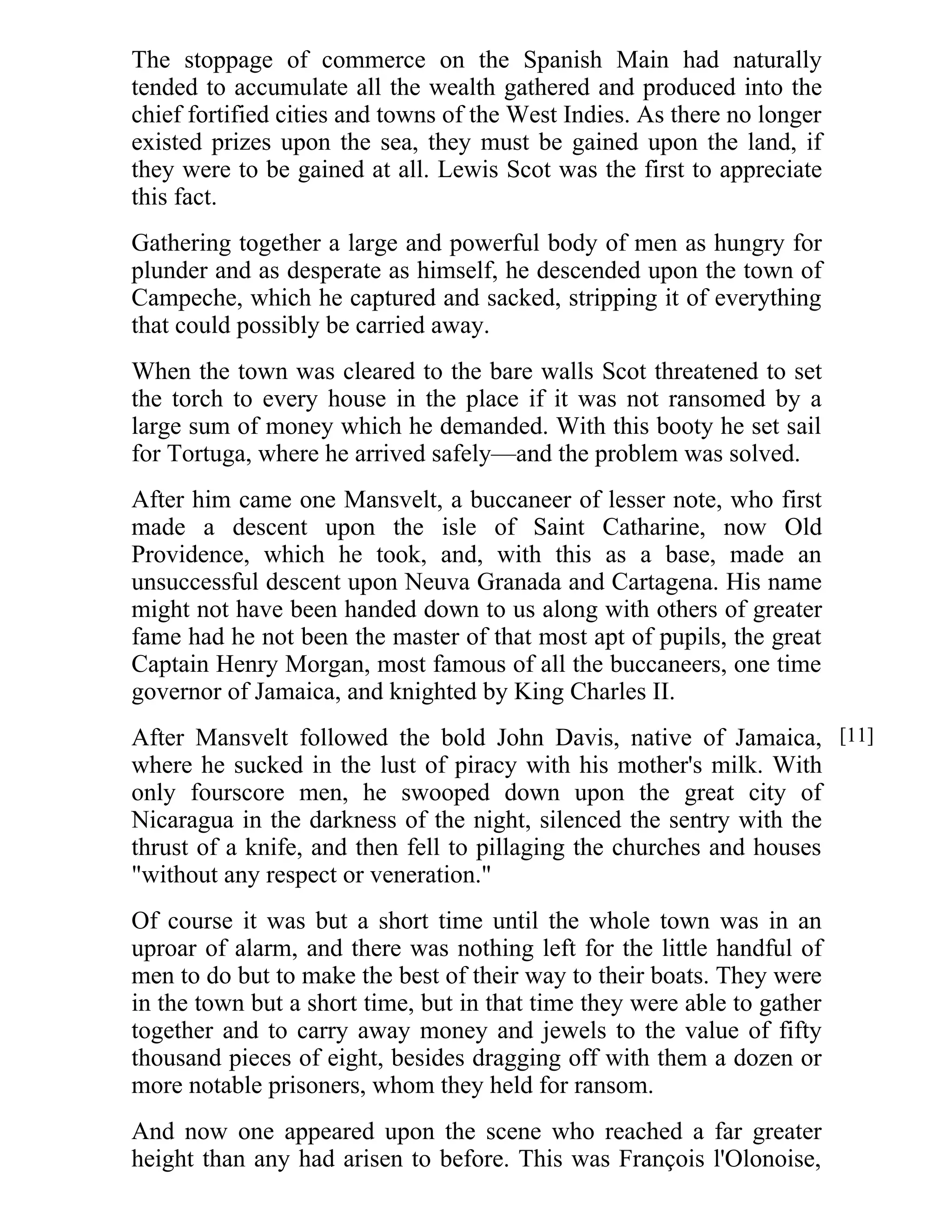 The stoppage of commerce on the Spanish Main had naturally 
tended to accumulate all the wealth gathered and produced into the 
chief fortified cities and towns of the West Indies. As there no longer 
existed prizes upon the sea, they must be gained upon the land, if 
they were to be gained at all. Lewis Scot was the first to appreciate 
this fact. 
Gathering together a large and powerful body of men as hungry for 
plunder and as desperate as himself, he descended upon the town of 
Campeche, which he captured and sacked, stripping it of everything 
that could possibly be carried away. 
When the town was cleared to the bare walls Scot threatened to set 
the torch to every house in the place if it was not ransomed by a 
large sum of money which he demanded. With this booty he set sail 
for Tortuga, where he arrived safely—and the problem was solved. 
After him came one Mansvelt, a buccaneer of lesser note, who first 
made a descent upon the isle of Saint Catharine, now Old 
Providence, which he took, and, with this as a base, made an 
unsuccessful descent upon Neuva Granada and Cartagena. His name 
might not have been handed down to us along with others of greater 
fame had he not been the master of that most apt of pupils, the great 
Captain Henry Morgan, most famous of all the buccaneers, one time 
governor of Jamaica, and knighted by King Charles II. 
After Mansvelt followed the bold John Davis, native of Jamaica, 
where he sucked in the lust of piracy with his mother's milk. With 
only fourscore men, he swooped down upon the great city of 
Nicaragua in the darkness of the night, silenced the sentry with the 
thrust of a knife, and then fell to pillaging the churches and houses 
"without any respect or veneration." 
Of course it was but a short time until the whole town was in an 
uproar of alarm, and there was nothing left for the little handful of 
men to do but to make the best of their way to their boats. They were 
in the town but a short time, but in that time they were able to gather 
together and to carry away money and jewels to the value of fifty 
thousand pieces of eight, besides dragging off with them a dozen or 
more notable prisoners, whom they held for ransom. 
And now one appeared upon the scene who reached a far greater 
height than any had arisen to before. This was François l'Olonoise, 
[11] 
 