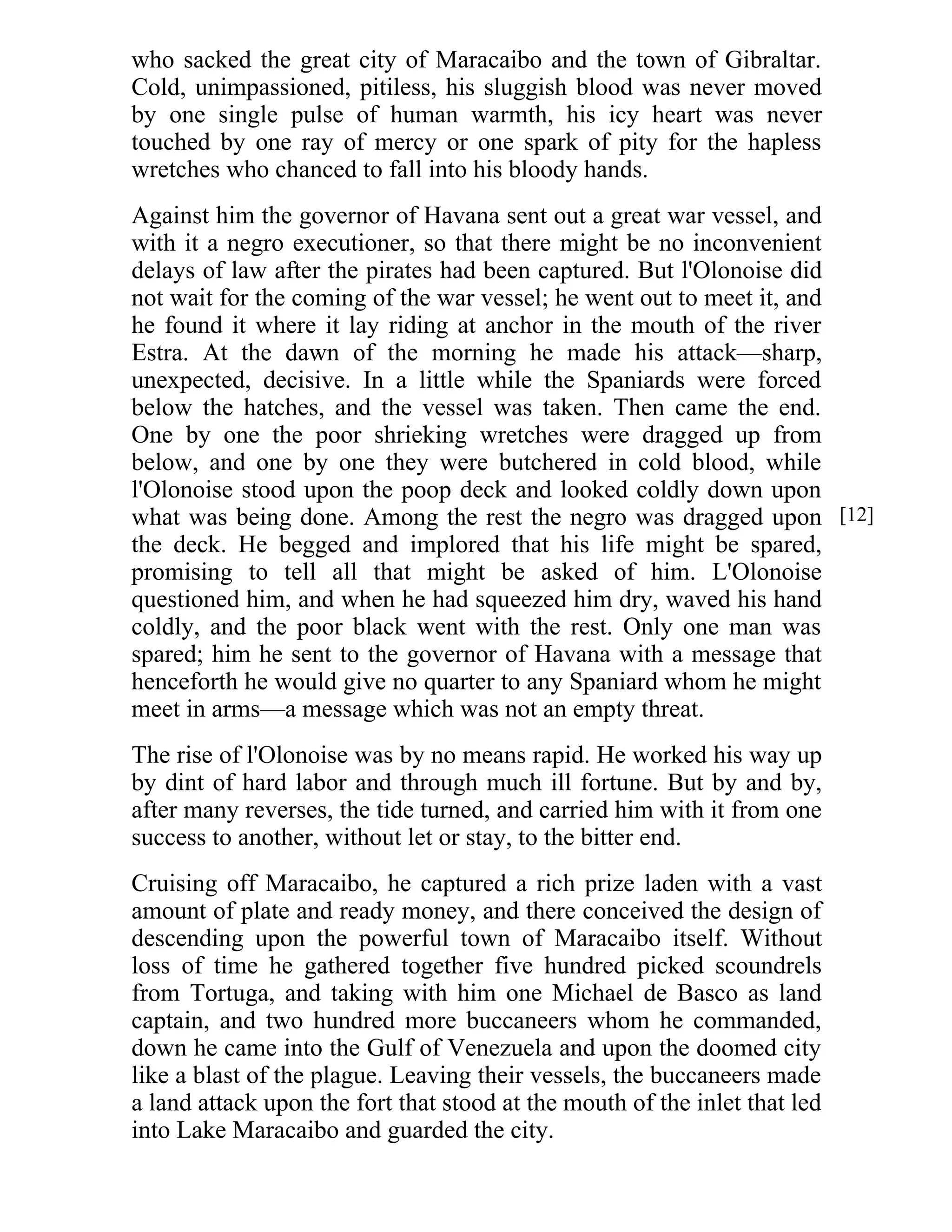 who sacked the great city of Maracaibo and the town of Gibraltar. 
Cold, unimpassioned, pitiless, his sluggish blood was never moved 
by one single pulse of human warmth, his icy heart was never 
touched by one ray of mercy or one spark of pity for the hapless 
wretches who chanced to fall into his bloody hands. 
Against him the governor of Havana sent out a great war vessel, and 
with it a negro executioner, so that there might be no inconvenient 
delays of law after the pirates had been captured. But l'Olonoise did 
not wait for the coming of the war vessel; he went out to meet it, and 
he found it where it lay riding at anchor in the mouth of the river 
Estra. At the dawn of the morning he made his attack—sharp, 
unexpected, decisive. In a little while the Spaniards were forced 
below the hatches, and the vessel was taken. Then came the end. 
One by one the poor shrieking wretches were dragged up from 
below, and one by one they were butchered in cold blood, while 
l'Olonoise stood upon the poop deck and looked coldly down upon 
what was being done. Among the rest the negro was dragged upon 
the deck. He begged and implored that his life might be spared, 
promising to tell all that might be asked of him. L'Olonoise 
questioned him, and when he had squeezed him dry, waved his hand 
coldly, and the poor black went with the rest. Only one man was 
spared; him he sent to the governor of Havana with a message that 
henceforth he would give no quarter to any Spaniard whom he might 
meet in arms—a message which was not an empty threat. 
The rise of l'Olonoise was by no means rapid. He worked his way up 
by dint of hard labor and through much ill fortune. But by and by, 
after many reverses, the tide turned, and carried him with it from one 
success to another, without let or stay, to the bitter end. 
Cruising off Maracaibo, he captured a rich prize laden with a vast 
amount of plate and ready money, and there conceived the design of 
descending upon the powerful town of Maracaibo itself. Without 
loss of time he gathered together five hundred picked scoundrels 
from Tortuga, and taking with him one Michael de Basco as land 
captain, and two hundred more buccaneers whom he commanded, 
down he came into the Gulf of Venezuela and upon the doomed city 
like a blast of the plague. Leaving their vessels, the buccaneers made 
a land attack upon the fort that stood at the mouth of the inlet that led 
into Lake Maracaibo and guarded the city. 
[12] 
 