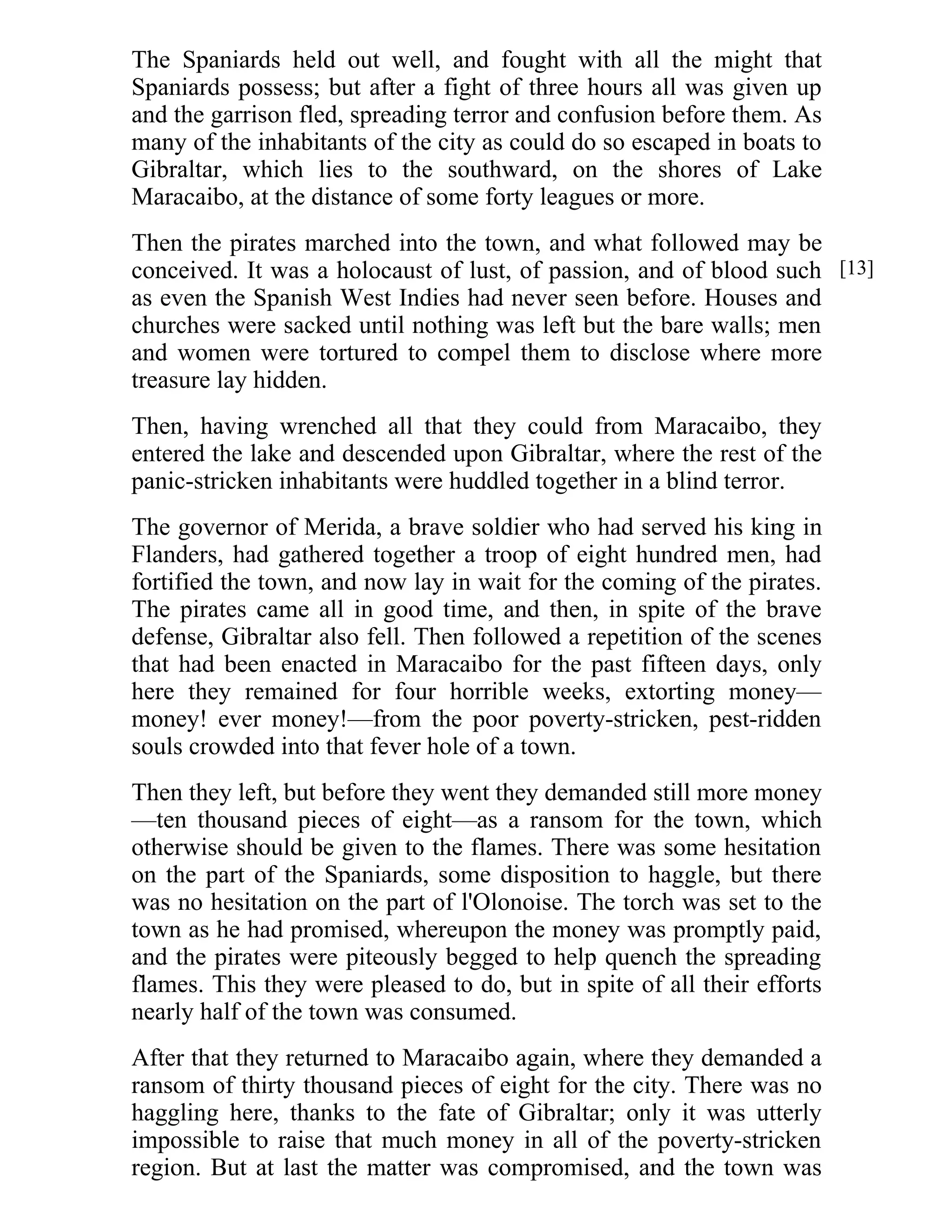 The Spaniards held out well, and fought with all the might that 
Spaniards possess; but after a fight of three hours all was given up 
and the garrison fled, spreading terror and confusion before them. As 
many of the inhabitants of the city as could do so escaped in boats to 
Gibraltar, which lies to the southward, on the shores of Lake 
Maracaibo, at the distance of some forty leagues or more. 
Then the pirates marched into the town, and what followed may be 
conceived. It was a holocaust of lust, of passion, and of blood such 
as even the Spanish West Indies had never seen before. Houses and 
churches were sacked until nothing was left but the bare walls; men 
and women were tortured to compel them to disclose where more 
treasure lay hidden. 
Then, having wrenched all that they could from Maracaibo, they 
entered the lake and descended upon Gibraltar, where the rest of the 
panic-stricken inhabitants were huddled together in a blind terror. 
The governor of Merida, a brave soldier who had served his king in 
Flanders, had gathered together a troop of eight hundred men, had 
fortified the town, and now lay in wait for the coming of the pirates. 
The pirates came all in good time, and then, in spite of the brave 
defense, Gibraltar also fell. Then followed a repetition of the scenes 
that had been enacted in Maracaibo for the past fifteen days, only 
here they remained for four horrible weeks, extorting money— 
money! ever money!—from the poor poverty-stricken, pest-ridden 
souls crowded into that fever hole of a town. 
Then they left, but before they went they demanded still more money 
—ten thousand pieces of eight—as a ransom for the town, which 
otherwise should be given to the flames. There was some hesitation 
on the part of the Spaniards, some disposition to haggle, but there 
was no hesitation on the part of l'Olonoise. The torch was set to the 
town as he had promised, whereupon the money was promptly paid, 
and the pirates were piteously begged to help quench the spreading 
flames. This they were pleased to do, but in spite of all their efforts 
nearly half of the town was consumed. 
After that they returned to Maracaibo again, where they demanded a 
ransom of thirty thousand pieces of eight for the city. There was no 
haggling here, thanks to the fate of Gibraltar; only it was utterly 
impossible to raise that much money in all of the poverty-stricken 
region. But at last the matter was compromised, and the town was 
[13] 
 