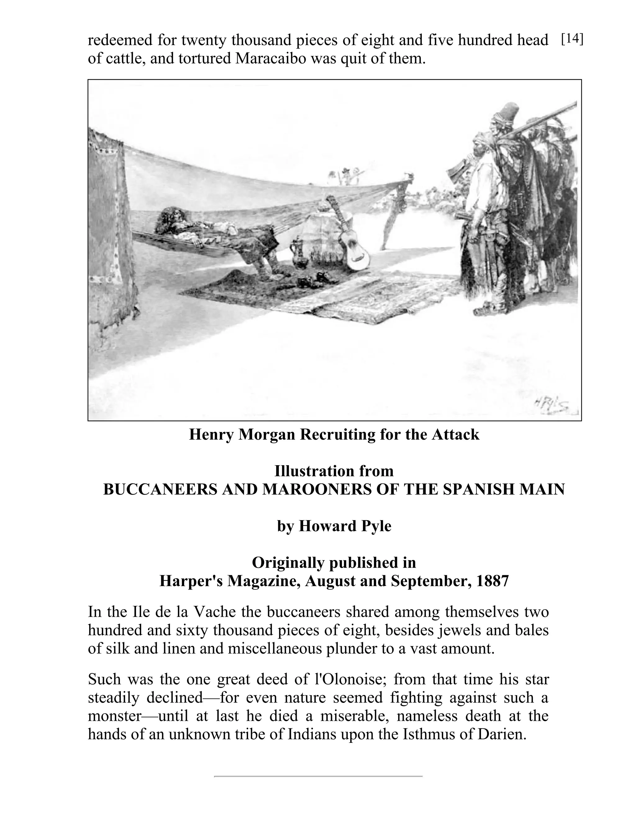 redeemed for twenty thousand pieces of eight and five hundred head 
of cattle, and tortured Maracaibo was quit of them. 
Henry Morgan Recruiting for the Attack 
Illustration from 
BUCCANEERS AND MAROONERS OF THE SPANISH MAIN 
by Howard Pyle 
Originally published in 
Harper's Magazine, August and September, 1887 
In the Ile de la Vache the buccaneers shared among themselves two 
hundred and sixty thousand pieces of eight, besides jewels and bales 
of silk and linen and miscellaneous plunder to a vast amount. 
Such was the one great deed of l'Olonoise; from that time his star 
steadily declined—for even nature seemed fighting against such a 
monster—until at last he died a miserable, nameless death at the 
hands of an unknown tribe of Indians upon the Isthmus of Darien. 
[14] 
 